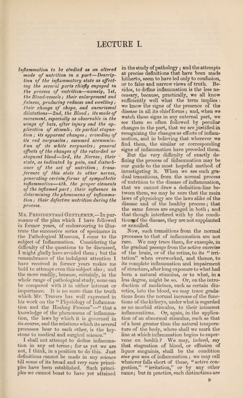 LECTURE I. Inflammation to be studied as an altered mode of nutrition in a -part,— Descrip, tion of tke inflammatory state as affect- ing the several parts chiefly engaged in the process of nutrition-namely, 1st, the Blood-vessels; their enlargement and fulness, producing redness and swelling; their change of shape, and aneurismal dilatations—2nd, the Blood; its mode of movement, especially as observable in the wings of bats, after injury and the ap¬ plication of stimuli; its partial stagna¬ tion ; its apparent changes ; crowding of its red corpuscles; assumed accumula¬ tion of its white corpuscles; general effects of the changes of the retarded or stagnant blood—3rd, the Nerves-, their state, as indicated by pain, and disturb¬ ance of the act of nutrition; trans¬ ference of this state to other nerves, generating certain forms of sympathetic inflammation—4th. the proper elements of the inflamed part ; their influence in determining the phenomena of inflamma¬ tion ; their defective nutrition during the process. Mr. President and G-entlemen,—In pur¬ suance of the plan which I have followed in former years, of endeavouring to illus¬ trate the successive series of specimens in the Pathological Museum, I come to the subject of Inflammation. Considering the difficulty of the questions to be discussed, I might gladly have avoided them ; but the remembrance of the indulgent attention I have received in former years makes me bold to attempt even this subject also ; and the more readily, because, certainly, in the whole range of pathological study, none can be compared with it in either interest or importance. It is no more than the truth which Mr. Travers has well expressed in his wrork on the “ Physiology of Inflamma¬ tion and the Healing Process”—“ that a knowledge of the phenomena of inflamma¬ tion, the laws by which it is governed in its course, and the relations which its several processes bear to each other, is the key¬ stone to medical and surgical science.” I shall not attempt to define inflamma¬ tion in any set terms; for as yet we are not, I think, in a position to do this. Just definitions cannot be made in any science till some of its broad and very sure princi¬ ples have been established. Such princi¬ ples we cannot boast to have yet attained in the study of pathology ; and the attempts at precise definitions that have been made hitherto, seem to have led only to confusion, or to false and narrow views of truth. Be¬ sides, to define inflammation is the less ne¬ cessary, because, practically, we all know sufficiently well what the term implies : we know the signs of the presence of the disease in all its chief forms ; and, when we watch these signs in any external part, we see them so often followed by pecidiar changes in the part, that we are justified in recognizing the changes as effects of inflam¬ mation, and in believing that wherever we find them, the similar or corresponding signs of inflammation have preceded them. But the very difficulty of exactly de¬ fining the process of inflammation may he our guide to the most hopeful method of investigating it. When we see such gra¬ dual transitions, from the normal process of nutrition to the disease of inflammation, that we cannot draw a definition-line be¬ tween them, we may be sure that the main laws of physiology are the laws alike of the disease and of the healthy process; that the same forces are engaged in both ; and that though interfered with by the condi¬ tions^ the disease, they are not supplanted or annulled. Now, such transitions from the normal processes to that of inflammation are not rare. We may trace them, for example, in the gradual passage from the active exercise of the brain, or of the retina, to its “ irri¬ tation” when overworked, and thence, to its complete inflammation and impairment of structure, after long exposure to what had been a natural stimulus, or to what, in a less degree, might be so. Or, on the intro¬ duction of medicines, such as certain diu¬ retics, into the blood, we may trace grada¬ tions from the normal increase of the func¬ tions of the kidneys, under what is regarded as no morbid stimulus, to their intensest inflammations. Or, again, in the applica¬ tion of an abnormal stimulus, such as that of a heat greater than the natural tempera¬ ture of the body, where shall we mark the line at which inflammation begins to super¬ vene on health ? We may, indeed, say that stagnation of blood, or effusion of liquor sanguinis, shall be the condition sine qua non of inflammation ; we may call whatever falls short of these, “ active con¬ gestion,” ‘'irritation,” or by any other name; but in practice, such distinctions are B