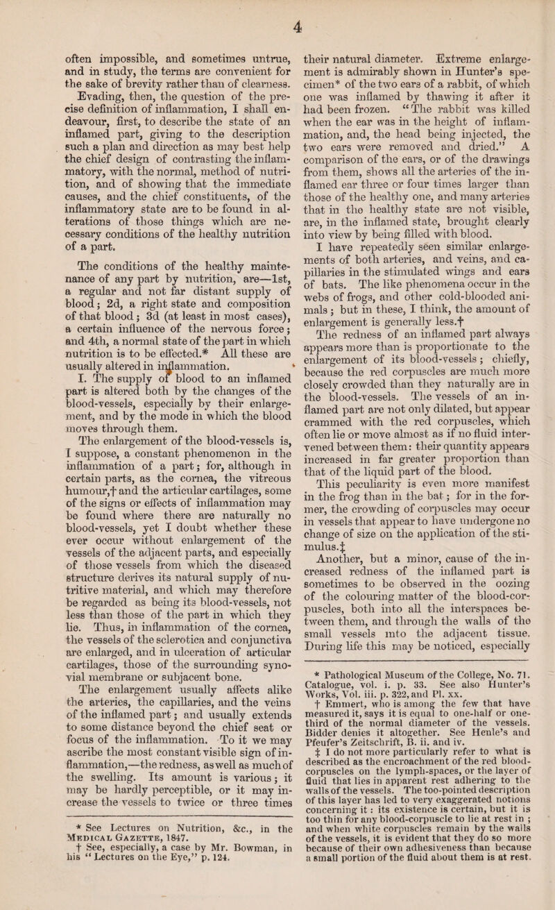 often impossible, and sometimes untrue, and in study, the terms are convenient for the sake of brevity rather than of clearness. Evading, then, the question of the pre¬ cise definition of inflammation, I shall en¬ deavour, first, to describe the state of an inflamed part, giving to the description such a plan and direction as may best help the chief design of contrasting the inflam¬ matory, with the normal, method of nutri¬ tion, and of showing that the immediate causes, and the chief constituents, of the inflammatory state are to be found in al¬ terations of those things which are ne¬ cessary conditions of the healthy nutrition of a part* The conditions of the healthy mainte¬ nance of any part by nutrition, are—1st, a regular and not far distant supply of blood; 2d, a right state and composition of that blood 5 3d (at least in most cases), a certain influence of the nervous force; and 4th, a normal state of the part in which nutrition is to be effected.* All these are usually altered in iiffLammation. * I. The supply of blood to an inflamed part is altered both by the changes of the blood-vessels, especially by their enlarge¬ ment, and by the mode in which the blood moves through them. The enlargement of the blood-vessels is, I suppose, a constant phenomenon in the inflammation of a part; for, although in certain parts, as the cornea, the vitreous humour,f and the articular cartilages, some of the signs or effects of inflammation may be found where there are naturally no blood-vessels, yet I doubt whether these ever occur without enlargement of the vessels of the adjacent parts, and especially of those vessels from wrhich the diseased structure derives its natural supply of nu¬ tritive material, and which may therefore be regarded as being its blood-vessels, not less than those of the part in which they lie. Thus, in inflammation of the cornea, the vessels of the sclerotica and conjunctiva are enlarged, and in ulceration of articular cartilages, those of the surrounding syno¬ vial membrane or subjacent bone. The enlargement usually affects alike the arteries, the capillaries, and the veins of the inflamed part; and usually extends to some distance beyond the chief seat or focus of the inflammation. To it we may ascribe the most constant visible sign of in¬ flammation,—the redness, as well as much of the swelling. Its amount is various; it may be hardly perceptible, or it may in¬ crease the vessels to twice or three times * See Lectures on Nutrition, &c., in the Medical Gazette, 1847. f See, especially, a case by Mr. Bowman, in his “ Lectures on the Eye,” p. 124. their natural diameter. Extreme enlarge¬ ment is admirably shown in Hunter’s spe¬ cimen* of the two ears of a rabbit, of which one was inflamed by thawing it after it had been frozen. “ The rabbit was killed when the ear was in the height of inflam¬ mation, and, the head being injected, the two ears were removed and dried.” A comparison of the ears, or of the drawings from them, showTs all the arteries of the in¬ flamed ear three or four times larger than those of the healthy one, and many arteries that in the healthy state are not visible, are, in the inflamed state, brought clearly into view by being filled with blood. I have repeatedly seen similar enlarge¬ ments of both arteries, and veins, and ca¬ pillaries in the stimulated wings and ears of bats. The like phenomena occur in the webs of frogs, and other cold-blooded ani¬ mals ; but in these, I think, the amount of enlargement is generally less.f The redness of an inflamed part always appears more than is proportionate to the enlargement of its blood-vessels ; chiefly, because the red corpuscles are much more closely crowded than they naturally are in the blood-vessels. The vessels of an in¬ flamed part are not only dilated, but appear crammed with the red corpuscles, which often lie or move ahnost as if no fluid inter¬ vened between them: then* quantity appears increased in far greater proportion than that of the liquid part of the blood. This peculiarity is even more manifest in the frog than in the bat; for in the for¬ mer, the crowding of corpuscles may occur in vessels that appear to have undergone no change of size on the application of the sti¬ mulus.;!: Another, but a minor, cause of the in¬ creased redness of the inflamed part is sometimes to be observed in the oozing of the colouring matter of the blood-cor¬ puscles, both into all the interspaces be¬ tween them, and through the walls of the small vessels into the adjacent tissue. During life this may be noticed, especially * Pathological Museum of the College, No. 71. Catalogue, vol. i. p. 33. See also Hunter’s Works, Vol. iii. p. 322, and PI. xx. t Emmert, who is among the few that have measured it, says it is equal to one-half or one- third of the normal diameter of the vessels. Bidder denies it altogether. See Henle’s and Pfeufer’s Zeitschrift, B. ii. and iv. $ I do not more particularly refer to what is described as the encroachment of the red blood- corpuscles on the lympli-spaces, or the layer of fluid that lies in apparent rest adhering to the walls of the vessels. The too-pointed description of this layer has led to very exaggerated notions concerning it: its existence is certain, but it is too thin for any blood-corpuscle to lie at rest in ; and when white corpuscles remain by the walls of the vessels, it is evident that they do so more because of their own adhesiveness than because a small portion of the fluid about them is at rest