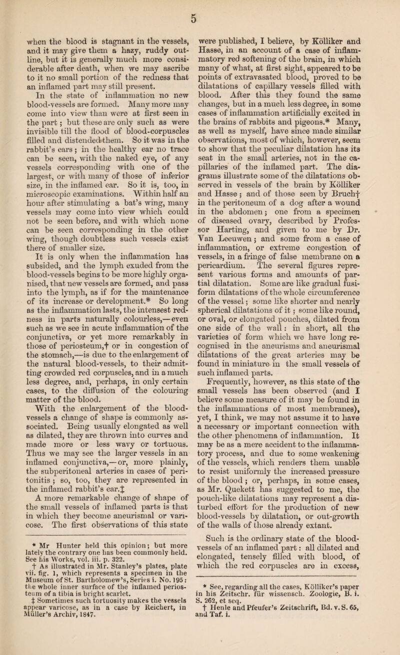 when the blood is stagnant in the vessels, and it may give them a hazy, ruddy out¬ line, but it is generally much more consi¬ derable after death, when we may ascribe to it no small portion of the redness that an inflamed part may still present. In the state of inflammation no new blood-vessels are formed. Many more may come into view than were at first seen in the part; but these are only such as were invisible till the flood of blood-corpuscles filled and distended them. So it was in the rabbit’s ears; in the healthy ear no trace can be seen, with the naked eye, of any vessels corresponding with one of the largest, or with many of those of inferior size, in the inflamed ear. So it is, too, in microscopic examinations. Within half an hour after stimulating a bat’s wing, many vessels may come into view which could not be seen before, and with which none can be seen corresponding in the other wing, though doubtless such vessels exist there of smaller size. It is only when the inflammation has subsided, and the lymph exuded from the blood-vessels begins to be more highly orga¬ nised, that new vessels are formed, and pass into the lymph, as if for the maintenance of its increase or development.* So long as the inflammation lasts, the intensest red¬ ness in parts naturally colourless,—even such as we see in acute inflammation of the conjunctiva, or yet more remarkably in those of periosteum,f or in congestion of the stomach,—is due to the enlargement of the natural blood-vessels, to their admit¬ ting crowded red corpuscles, and in a much less degree, and, perhaps, in only certain cases, to the diffusion of the colouring matter of the blood. With the enlargement of the blood¬ vessels a change of shape is commonly as¬ sociated. Being usually elongated as well as dilated, they are thrown into curves and made more or less wavy or tortuous. Thus we may see the larger vessels in an inflamed conjunctiva,— or, more plainly, the subperitoneal arteries in cases of peri¬ tonitis ; so, too, they are represented in the inflamed rabbit’s ear.J A more remarkable change of shape of the small vessels of inflamed parts is that in which they become aneurismal or vari¬ cose. The first observations of this state * Mr Hunter held this opinion; but more lately the contrary one has been commonly held. See his Works, vol. iii. p. 322. t As illustrated in Mr. Stanley’s plates, plate vii. fig. l, which represents a specimen in the Museum of St. Bartholomew’s, Series i. No. 195: tiie whole inner surface of the inflamed perios¬ teum of a tibia is bright scarlet. t Sometimes such tortuosity makes the vessels appear varicose, as in a case by Reichert, in Muller’s Archiv, 1847. were published, I believe, by Kolliker and Hasse, in an account of a case of inflam¬ matory red softening of the brain, in which many of what, at first sight, appeared to be points of extravasated blood, proved to be dilatations of capillary vessels filled with blood. After this they found the same changes, but in a much less degree, in some cases of inflammation artificially excited in the brains of rabbits and pigeons.* Many, as well as myself, have since made similar observations, most of which, however, seem to show that the peculiar dilatation has its seat in the small arteries, not in the ca¬ pillaries of the inflamed part. The dia¬ grams illustrate some of the dilatations ob¬ served in vessels of the brain by Kolliker and Hasse ; and of those seen by Bruchf in the peritoneum of a dog after a wound in the abdomen; one from a specimen of diseased ovary, described by Profes¬ sor Harting, and given to me by Hr. Van Leeuwen; and some from a case of inflammation, or extreme congestion of vessels, in a fringe of false membrane on a pericardium. The several figures repre¬ sent various forms and amounts of par¬ tial dilatation. Some are like gradual fusi¬ form dilatations of the whole circumference of the vessel; some like shorter and nearly spherical dilatations of it; some like round, or oval, or elongated pouches, dilated from one side of the wall: in short, all the varieties of form which we have long re¬ cognised in the aneurisms and aneurismal dilatations of the great arteries may be found in miniature in the small vessels of such inflamed parts. Frequently, however, as this state of the small vessels has been observed (and I believe some measure of it may be found in the inflammations of most membranes), yet, I think, we may not assume it to have a necessary or important connection with the other phenomena of inflammation. It may be as a mere accident to the inflamma¬ tory process, and due to some weakening of the vessels, which renders them unable to resist uniformly the increased pressure of the blood; or, perhaps, in some cases, as Mr. Quekett has suggested to me, the pouch-like dilatations may represent a dis¬ turbed effort for the production of new blood-vessels by dilatation, or out-growth of the walls of those already extant. Such is the ordinary state of the blood¬ vessels of an inflamed part: all dilated and elongated, tensely filled with blood, of which the red corpuscles are in excess, * See, regarding all the cases, Kolliker’s paper in his Zeitschr. fiir wissensch. Zoologie, B. i. S. 262, et seq. f Henle and Pfeufer’s Zeitsclirift, Bd. v. S. 65, and Taf. i.