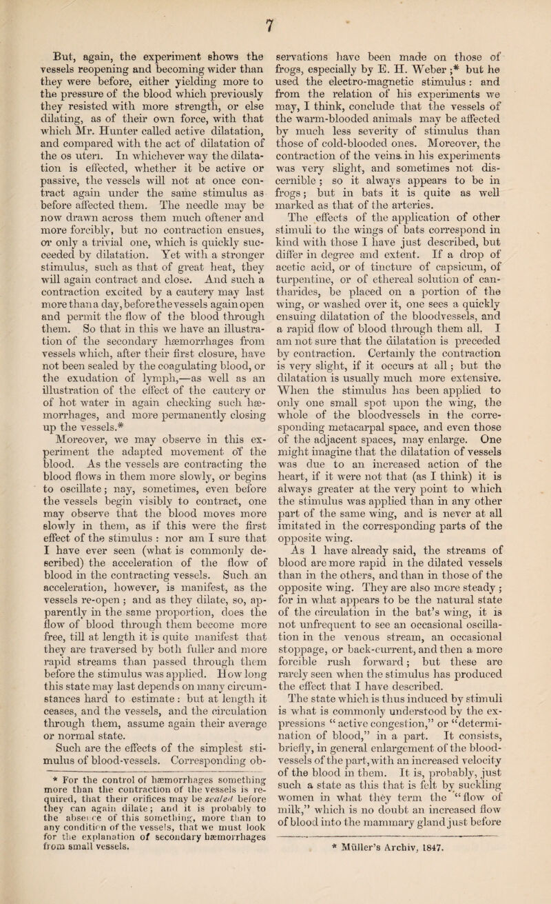 But, again, the experiment shows the vessels reopening and becoming wider than they were before, either yielding more to the pressure of the blood winch previously they resisted with more strength, or else dilating, as of their own force, with that which Mr. Hunter called active dilatation, and compared with the act of dilatation of the os uteri. In whichever way the dilata¬ tion is effected, whether it be active or passive, the vessels will not at once con¬ tract again under the same stimulus as before affected them. The needle may be now drawn across them much oftener and more forcibly, but no contraction ensues, or only a trivial one, which is quickly suc¬ ceeded by dilatation. Yet with a stronger stimulus, such as that of great heat, they will again contract and close. And such a contraction excited by a cautery may last more than a day,before thevessels again open and permit the flow of the blood through them. So that in this we have an illustra¬ tion of the secondary haemorrhages from vessels which, after their first closure, have not been sealed by the coagulating blood, or the exudation of lymph,—as well as an illustration of the effect of the cautery or of hot water in again checking such hae¬ morrhages, and more permanently closing- up the vesselsA Moreover, we may observe in this ex¬ periment the adapted movement o'f the blood. As the vessels are contracting the blood flows in them more slowly, or begins to oscillate; nay, sometimes, even before the vessels begin visibly to contract, one may observe that the blood moves more slowly in them, as if this were the first effect of the stimulus : nor am I sure that I have ever seen (what is commonly de¬ scribed) the acceleration of the flow of blood hi the contracting vessels. Such an acceleration, however, is manifest, as the vessels re-open ; and as they dilate, so, ap¬ parently in the same proportion, does the flow of blood through them become more free, till at length it is quite manifest that they are traversed by both fuller and more rapid streams than passed through them before the stimulus was applied. IIow long this state may last depends on many circum¬ stances hard to estimate : but at length it ceases, and the vessels, and the circulation through them, assume again their average or normal state. Such are the effects of the simplest sti¬ mulus of blood-vessels. Corresponding ob- * For the control of hasmorrhages something more than the contraction of the vessels is re¬ quired, that their orifices may be scale'/ before they can again dilate; and it is probably to the absence of this something, more than to any condition of the vessels, that we must look for the explanation of secondary haemorrhages from small vessels. servations have been made on those of frogs, especially by E. H. Weber ;* but he used the electro-magnetic stimulus : and from the relation of his experiments we may, I think, conclude that the vessels of the warm-blooded animals may be affected by much less severity of stimulus than those of cold-blooded ones. Moreover, the contraction of the veins- in his experiments was very slight, and sometimes not dis¬ cernible ; so it always appears to be in frogs; but in bats it is quite as well marked as that of the arteries. The effects of the application of other stimuli to the wings of bats correspond in kind with those I have just described, but differ in degree and extent. If a drop of acetic acid, or of tincture of capsicum, of turpentine, or of ethereal solution of can- tharides, be placed on a portion of the wing, or washed over it, one sees a quickly ensuing dilatation of the bloodvessels, and a rapid flow of blood through them all. I am not sure that the dilatation is preceded by contraction. Certainly the contraction is very slight, if it occurs at all; but the dilatation is usually much more extensive. When the stimulus has been applied to only one small spot upon the wing, the whole of the bloodvessels in the corre¬ sponding metacarpal space, and even those of the adjacent spaces, may enlarge. One might imagine that the dilatation of vessels was due to an increased action of the heart, if it were not that (as I think) it is always greater at the very point to which the stimulus was applied than in any other part of the same wing, and is never at all imitated in the corresponding parts of the opposite wing. As 1 have already said, the streams of blood are more rapid in the dilated vessels than in the others, and than in those of the opposite wing. They are also mere steady ; for in what appears to be the natural state of the circulation in the bat’s wing, it is not unfrequent to see an occasional oscilla¬ tion in the venous stream, an occasional stoppage, or back-current, and then a more forcible rush forward; but these are rarely seen when the stimulus has produced the effect that I have described. The state which is thus induced by stimuli is what is commonly understood by the ex¬ pressions “ active congestion,” or “determi¬ nation of blood,” in a part. It consists, briefly, in general enlargement of the blood¬ vessels of the part, with an increased velocity of the blood in them. It is, probably, just such a state as this that is felt by suckling- women in what they term the “ flow of milk,” which is no doubt an increased flow of blood into the mammary gland just before * Muller’s Archiv, 1847.