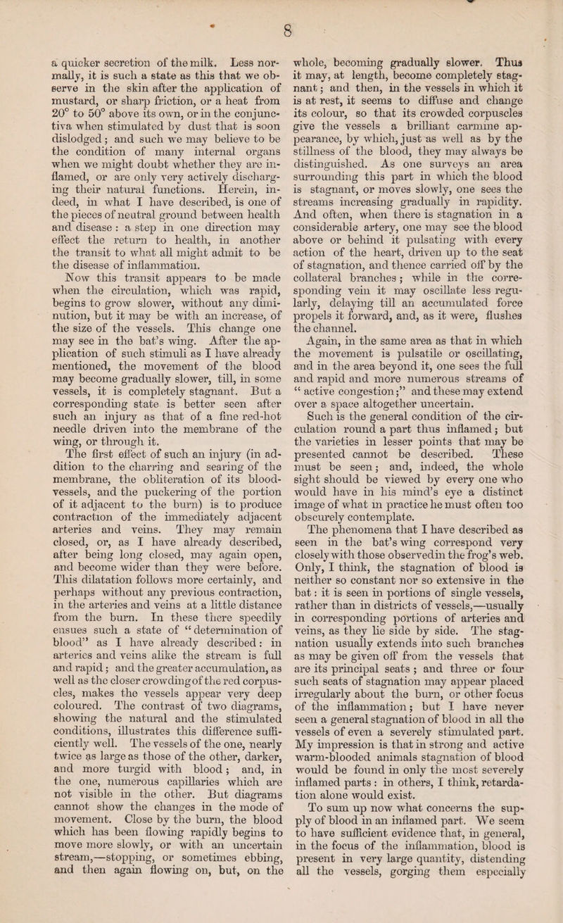 a quicker secretion of the milk. Less nor¬ mally, it is such a state as this that we ob¬ serve in the skin after the application of mustard, or sharp friction, or a heat from 20° to 50° above its own, or in the conjunc¬ tiva when stimulated by dust that is soon dislodged ; and such we may believe to be the condition of many internal organs when we might doubt whether they are in¬ flamed, or are only very actively discharg¬ ing their natural functions. Herein, in¬ deed, in what I have described, is one of the pieces of neutral ground between health and disease : a step in one direction may effect the return to health, in another the transit to what all might admit to be the disease of inflammation. Wow this transit appears to be made when the circulation, which was rapid, begins to grow slower, without any dimi¬ nution, but it may be with an increase, of the size of the vessels. This change one may see in the bat’s wing. After the ap¬ plication of such stimuli as I have already mentioned, the movement of the blood may become gradually slower, till, in some vessels, it is completely stagnant. But a corresponding state is better seen after such an injury as that of a fine red-hot needle driven into the membrane of the wing, or through it. The first effect of such an injury (in ad¬ dition to the charring and searing of the membrane, the obliteration of its blood¬ vessels, and the puckering of the portion of it adjacent to the burn) is to produce contraction of the immediately adjacent arteries and veins. They may remain closed, or, as I have already described, after being long closed, may again open, and become wider than they were before. This dilatation follows more certainly, and perhaps without any previous contraction, in the arteries and veins at a little distance from the burn. In these there speedily ensues such a state of “ determination of blood” as I have already described: in arteries and veins alike the stream is full and rapid; and the greater accumulation, as well as the closer crowding of the red corpus¬ cles, makes the vessels appear very deep coloured. The contrast of two diagrams, showing the natural and the stimulated conditions, illustrates this difference suffi¬ ciently well. The vessels of the one, nearly twice as large as those of the other, darker, and more turgid with blood; and, in the one, numerous capillaries which are not visible in the other. But diagrams cannot show the changes in the mode of movement. Close by the burn, the blood wliicli has been flowing rapidly begins to move more slowly, or with an uncertain stream,—stopping, or sometimes ebbing, and then again flowing on, but, on the whole, becoming gradually slower. Thus it may, at length, become completely stag¬ nant ; and then, in the vessels in which it is at rest, it seems to diffuse and change its colour, so that its crowded corpuscles give the vessels a brilliant carmine ap¬ pearance, by which, just as well as by the stillness of the blood, they may always be distinguished. As one surveys an area surrounding this part in which the blood is stagnant, or moves slowly, one sees the streams increasing gradually in rapidity. And often, when there is stagnation in a considerable artery, one may see the blood above or behind it pulsating with every action of the heart, driven up to the seat of stagnation, and thence carried off by the collateral branches; while in the corre¬ sponding vein it may oscillate less regu¬ larly, delaying till an accumulated force propels it forward, and, as it were, flushes the channel. Again, in the same area as that in which the movement is pulsatile or oscillating, and in the area beyond it, one sees the full and rapid and more numerous streams of “ active congestion;” and these may extend over a space altogether uncertain. Such is the general condition of the cir¬ culation round a part thus inflamed; but the varieties in lesser points that may be presented cannot be described. These must be seen; and, indeed, the whole sight should be viewed by every one who would have in his mind’s eye a distinct image of what in practice he must often too obscurely contemplate. The phenomena that I have described as seen in the bat’s wing correspond very closely with those observedin the frog’s web. Only, I think, the stagnation of blood is neither so constant nor so extensive in the bat: it is seen in portions of single vessels, rather than in districts of vessels,—usually in corresponding portions of arteries and veins, as they lie side by side. The stag¬ nation usually extends into such branches as may be given off from the vessels that are its principal seats ; and three or four such seats of stagnation may appear placed irregularly about the burn, or other focus of the inflammation; but I have never seen a general stagnation of blood in all the vessels of even a severely stimulated part. My impression is that in strong and active warm-blooded animals stagnation of blood would be found in only the most severely inflamed parts : in others, I think, retarda¬ tion alone would exist. To sum up now what concerns the sup¬ ply of blood in an inflamed part. We seem to have sufficient evidence that, in general, in the focus of the inflammation, blood is present in very large quantity, distending all the vessels, gorging them especially