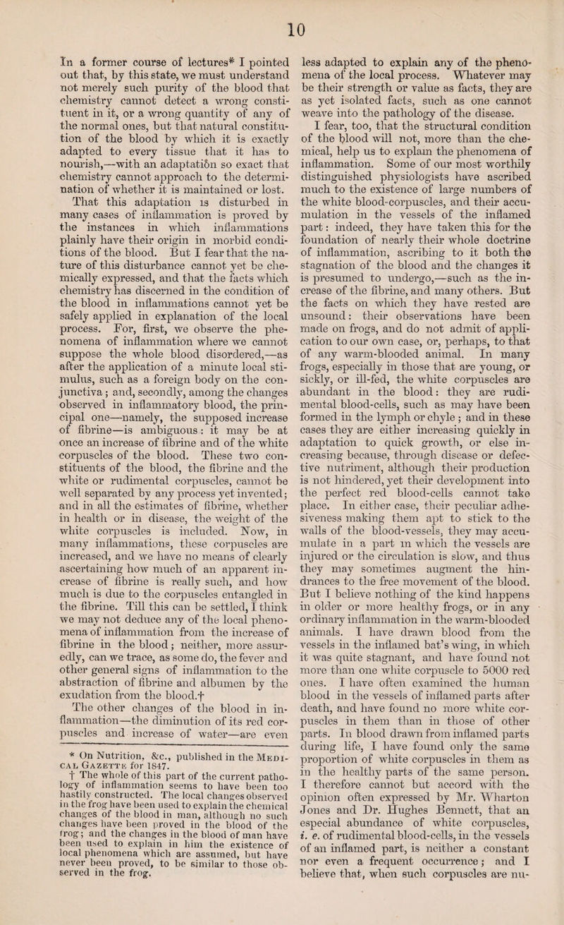 In a former course of lectures^ I pointed out that, by this state, we must understand not merely such purity of the blood that chemistry cannot detect a wrong consti¬ tuent in it, or a wrong quantity of any of the normal ones, but that natural constitu¬ tion of the blood by which it is exactly adapted to every tissue that if has to nourish,—with an adaptati&n so exact that chemistry cannot approach to the determi¬ nation of whether it is maintained or lost. That this adaptation is disturbed in many cases of inflammation is proved by the instances in which inflammations plainly have them origin in morbid condi¬ tions of the blood. But I fear that the na¬ ture of this disturbance cannot yet bo che¬ mically expressed, and that the facts which chemistry lias discerned in the condition of the blood in inflammations cannot yet be safely applied in explanation of the local process. For, first, we observe the phe¬ nomena of inflammation where we cannot suppose the whole blood disordered,—as after the application of a minute local sti¬ mulus, such as a foreign body on the con¬ junctiva ; and, secondly, among the changes observed in inflammatory blood, the prin¬ cipal one—namely, the supposed increase of fibrine—is ambiguous : it may be at once an increase of fibrine and of the white corpuscles of the blood. These two con¬ stituents of the blood, the fibrine and the white or rudimental corpuscles, cannot be well separated by any process yet invented; and in all the estimates of fibrine, whether in health or in disease, the weight of the white corpuscles is included. Now, in many inflammations, these corpuscles are increased, and we have no means of clearly ascertaining how much of an apparent in¬ crease of fibrine is really such, and how much is due to the corpuscles entangled in the fibrine. Till this can be settled, I think we may not deduce any of the local pheno¬ mena of inflammation from the increase of fibrine in the blood; neither, more assur¬ edly, can we trace, as some do, the fever and other general signs of inflammation to the abstraction of fibrine and albumen by the exudation from the blood.f The other changes of the blood in in¬ flammation—the diminution of its red cor¬ puscles and increase of water—are even * On Nutrition, &c., published in the Medi¬ cal Gazette for 1847. t The whole of this part of the current patho¬ logy of inflammation seems to have been too hastily constructed. The local changes observed in the frog have been used to explain the chemical changes of the blood in man, although no such changes have been proved in the blood of the frog; and the changes in the blood of man have been used to explain in him the existence of local phenomena which are assumed, but have never been proved, to be similar to those ob¬ served in the frog. less adapted to explain any of the pheno¬ mena of the local process. Whatever may¬ be their strength or value as facts, they are as yet isolated facts, such as one cannot weave into the pathology of the disease. I fear, too, that the structural condition of the blood will not, more than the che¬ mical, help us to explam the phenomena of inflammation. Some of our most worthily distinguished physiologists have ascribed much to the existence of large numbers of the white blood-corpuscles, and their accu¬ mulation in the vessels of the inflamed part: indeed, they have taken this for the foundation of nearly then* whole doctrine of inflammation, ascribing to it both the stagnation of the blood and the changes it is presumed to undergo,—such as the in¬ crease of the fibrine, and many others. But the facts on which they have rested are unsound: then* observations have been made on frogs, and do not admit of appli¬ cation to our own case, or, perhaps, to that of any warm-blooded animal. In many frogs, especially in those that are young, or sickly, or ill-fed, the white corpuscles are abundant in the blood: they are rudi¬ mental blood-cells, such as may have been formed in the lymph or chyle ; and in these cases they are either increasing quickly in adaptation to quick growth, or else in¬ creasing because, through disease or defec¬ tive nutriment, although their production is not hindered, yet their development into the perfect red blood-cells cannot take place. In either case, their pecuhar adhe¬ siveness making them apt to stick to the walls of the blood-vessels, they may accu¬ mulate in a part m which the vessels are injured or the circulation is slow, and thus they may sometimes augment the hin¬ drances to the free movement of the blood. But I believe nothing of the kind happens in older or more healthy frogs, or in any ordinary inflammation in the warm-blooded animals. I have drawn blood from the vessels in the inflamed bat’s wing, in which it was quite stagnant, and have found not more than one white corpuscle to 5000 red ones. I have often examined the human blood in the vessels of inflamed parts after death, and have found no more white cor¬ puscles in them than in those of other parts. In blood drawn from inflamed parts during life, I have found only the same proportion of white corpuscles in them as in the healthy parts of the same person. I therefore cannot but accord with the opinion often expressed by Mr. Wharton Jones and Dr. Hughes Bennett, that an especial abundance of white corpuscles, i. e. of rudimental blood-cells, in the vessels of an inflamed part, is neither a constant nor even a frequent occurrence; and I believe that, when such corpuscles are nu-