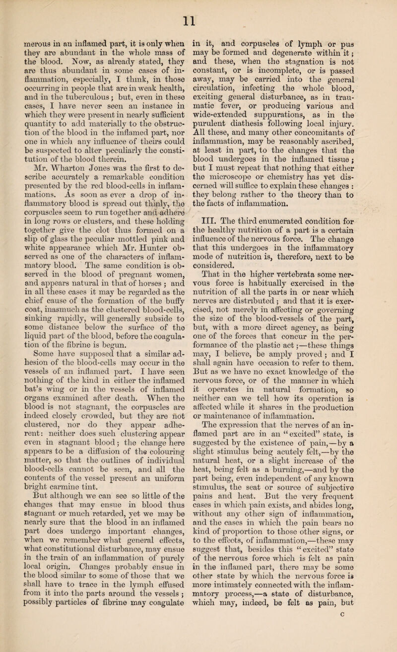 merous in an inflamed part, it is only when they are abundant in the whole mass of the blood. Now, as already stated, they are thus abundant in some cases of in¬ flammation, especially, I think, in those occurring in people that are in weak health, and in the tuberculous; but, even in these cases, I have never seen an instance in which they were present in nearly sufficient quantity to add materially to the obstruc¬ tion of the blood in the inflamed part, nor one in which any influence of theirs could be suspected to alter peculiarly the consti¬ tution of the blood therein. Mr. Wharton Jones was the first to de¬ scribe accurately a remarkable condition presented by the red blood-cells in inflam¬ mations. As soon as ever a drop of in¬ flammatory blood is spread out thinly, the corpuscles seem to run together and adhere in long rows or clusters, and these holding together give the clot thus formed on a slip of glass the peculiar mottled pink and white appearance which Mr. Hunter ob¬ served as one of the characters of inflam¬ matory blood. The same condition is ob¬ served in the blood of pregnant women, and appears natural in that of horses ; and in all these cases it may be regarded as the chief cause of the formation of the buffy coat, inasmuch as the clustered blood-cells, sinking rapidly, will generally subside to some distance below the surface of the liquid part of the blood, before the coagula¬ tion of the fibrine is begun. Some have supposed that a similar ad¬ hesion of the blood-cells may occur in the vessels of an inflamed part. I have seen nothing of the kind in either the inflamed bat’s wing or in the vessels of inflamed organs examined after death. When the blood is not stagnant, the corpuscles are indeed closely crowded, but they are not clustered, nor do they appear adhe¬ rent: neither does such clustering appear even in stagnant blood; the change here appears to be a diffusion of the colouring matter, so that the outlines of individual blood-cells cannot be seen, and all the contents of the vessel present an uniform bright carmine tint. But although we can see so little of the changes that may ensue in blood thus stagnant or much retarded, yet we may be nearly sure that the blood in an inflamed part does undergo important changes, when we remember what general effects, what constitutional disturbance, may ensue in the train of an inflammation of purely local origin. Changes probably ensue in the blood similar to some of those that we shall have to trace in the lymph effused from it into the parts around the vessels ; possibly particles of fibrine may coagulate in it, and corpuscles of lymph or pus may be formed and degenerate within it; and these, when the stagnation is not constant, or is incomplete, or is passed away, may be carried into the general circulation, infecting the whole blood, exciting general disturbance, as in trau¬ matic fever, or producing various and wide-extended suppurations, as in the purulent diathesis following local injury. All these, and many other concomitants of inflammation, may be reasonably ascribed, at least in part, to the changes that the blood undergoes in the inflamed tissue; but I must repeat that nothing that either the microscope or chemistry has yet dis¬ cerned will suffice to explain these changes : they belong rather to the theory than to the facts of inflammation. III. The third enumerated condition for the healthy nutrition of a part is a certain influence of the nervous force. The change that this undergoes in the inflammatory mode of nutrition is, therefore, next to be considered. That in the higher vertebrata some ner¬ vous force is habitually exercised in the nutrition of all the parts in or near which nerves are distributed; and that it is exer¬ cised, not merely in affecting or governing the size of the blood-vessels of the part, but, with a more direct agency, as being one of the forces that concur in the per¬ formance of the plastic act;—these things may, I believe, be amply proved; and I shall again have occasion to refer to them. But as we have no exact knowledge of the nervous force, or of the manner in which it operates in natural formation, so neither can wTe tell how its operation is affected wdiile it shares in the production or maintenance of inflammation. The expression that the nerves of an in¬ flamed part are in an “excited” state, is suggested by the existence of pain,—by a slight stimulus being acutely felt,—by the natural heat, or a slight increase of the heat, being felt as a burning,—and by the part being, even independent of any known stimulus, the seat or source of subjective pains and heat. But the very frequent cases in which pain exists, and abides long, without any other sign of inflammation, and the cases in which the pain bears no kind of proportion to those other signs, or to the effects, of inflammation,—these may suggest that, besides this “excited” state of the nervous force which is felt as pain in the inflamed part, there may be some other state by which the nervous force is more intimately connected with the inflam¬ matory process,—a state of disturbance, which may, indeed, be felt as pain, but c