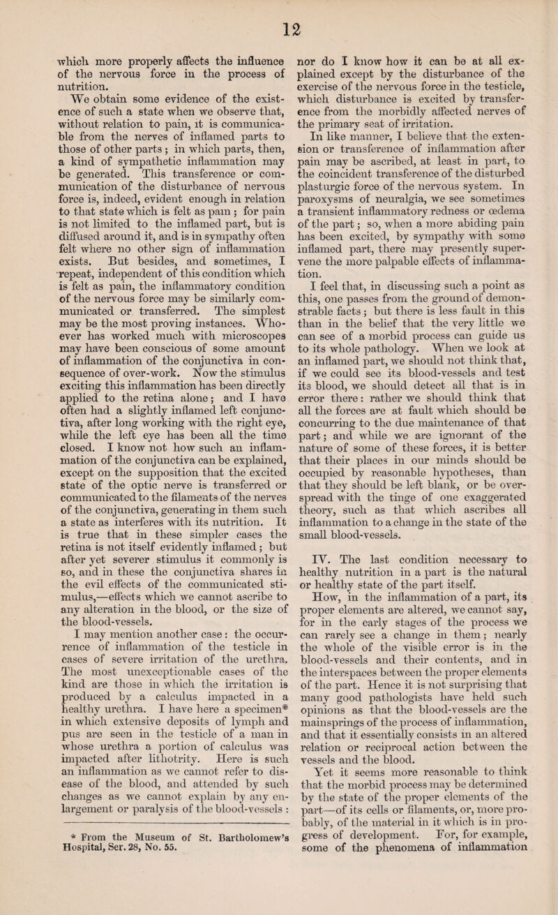 which more properly affects the influence of the nervous force in the process of nutrition. We obtain some evidence of the exist¬ ence of such a state when we observe that, without relation to pain, it is communica¬ ble from the nerves of inflamed parts to those of other parts ; in which parts, then, a kind of sympathetic inflammation may be generated. This transference or com¬ munication of the disturbance of nervous force is, indeed, evident enough in relation to that state which is felt as pam; for pain is not limited to the inflamed part, but is diffused around it, and is in sympathy often felt where no other sign of inflammation exists. But besides, and sometimes, I repeat, independen t of this condition which is felt as pain, the inflammatory condition of the nervous force may be similarly com¬ municated or transferred. The simplest may be the most proving instances. Who¬ ever has worked much with microscopes may have been conscious of some amount of inflammation of the conjunctiva in con¬ sequence of over-work. Now the stimulus exciting this inflammation has been directly applied to the retina alone; and I have often had a slightly inflamed left conjunc¬ tiva, after long working with the right eye, while the left eye has been all the time closed. I know not how such an inflam¬ mation of the conjunctiva can be explained, except on the supposition that the excited state of the optic nerve is transferred or communicated to the filaments of the nerves of the conjunctiva, generating in them such a state as interferes with its nutrition. It is true that in these simpler cases the retina is not itself evidently inflamed; but after yet severer stimulus it commonly is so, and in these the conjunctiva shares in the evil effects of the communicated sti¬ mulus,—effects which we cannot ascribe to any alteration in the blood, or the size of the blood-vessels. I may mention another case : the occur¬ rence of inflammation of the testicle in cases of severe irritation of the urethra. The most unexceptionable cases of the kind are those in which the irritation is produced by a calculus impacted in a healthy urethra. I have here a specimen* in which extensive deposits of lymph and pus are seen in the testicle of a man in whose urethra a portion of calculus was impacted after litliotrity. Here is such an inflammation as we cannot refer to dis¬ ease of the blood, and attended by such changes as we cannot explain by any en¬ largement or paralysis of the blood-vessels : * From the Museum or St. Bartholomew’s Hospital, Ser. 28, No. 55. nor do I know how it can be at all ex¬ plained except by the disturbance of the exercise of the nervous force in the testicle, which disturbance is excited by transfer¬ ence from the morbidly affected nerves of the primary seat of irritation. In like manner, I believe that the exten¬ sion or transference of inflammation after pain may be ascribed, at least in part, to the coincident transference of the disturbed plasturgic force of the nervous system. In paroxysms of neuralgia, we see sometimes a transient inflammatory redness or oedema of the part; so, when a more abiding pain has been excited, by sympathy with some inflamed part, there may presently super¬ vene the more palpable effects of inflamma¬ tion. I feel that, in discussing such a point as this, one passes from the ground of demon¬ strable facts ; but there is less fault in this than in the belief that the very little we can see of a morbid process can guide us to its whole pathology. When we look at an inflamed part, we should not think that, if we could see its blood-vessels and test its blood, we should detect all that is in error there: rather we should think that all the forces are at fault which should be concurring to the due maintenance of that part; and while we are ignorant of the nature of some of these forces, it is better that their places in our minds should be occupied by reasonable hypotheses, than that they should be left blank, or be over¬ spread with the tinge of one exaggerated theory, such as that which ascribes all inflammation to a change in the state of the small blood-vessels. IV. The last condition necessary to healthy nutrition in a part is the natural or healthy state of the part itself. How, in the inflammation of a part, its proper elements are altered, we cannot say, for in the early stages of the process we can rarely see a change in them; nearly the whole of the visible error is in the blood-vessels and their contents, and in the interspaces between the proper elements of the part. Hence it is not surprising that many good pathologists have held such opinions as that the blood-vessels are the mainsprings of the process of inflammation, and that it essentially consists in an altered relation or reciprocal action between the vessels and the blood. Yet it seems more reasonable to think that the morbid process may be determined by the state of the proper elements of the part—of its cells or filaments, or, more pro¬ bably, of the material in it which is in pro¬ gress of development. For, for example, some of the phenomena of inflammation