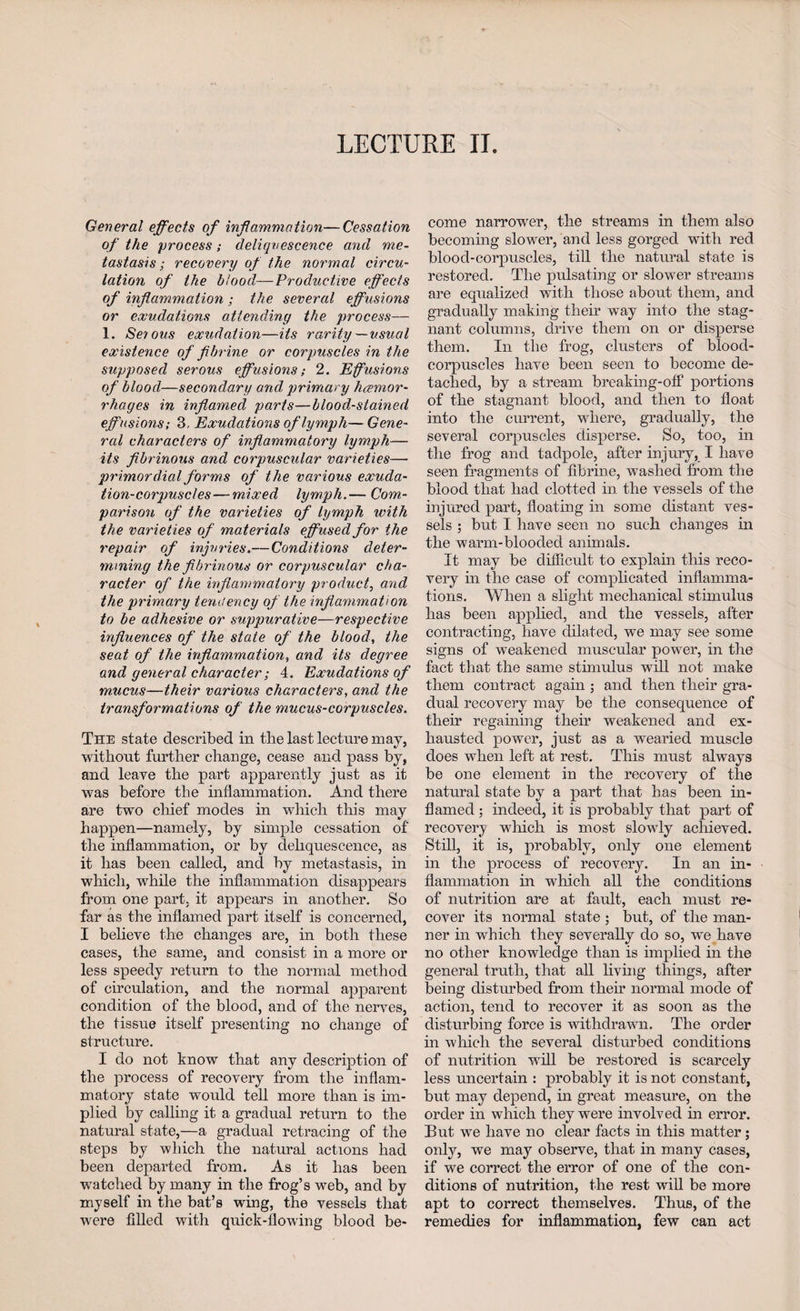 LECTURE II. General effects of inf animation—Cessation of the process; deliquescence and me¬ tastasis ; recovery of the normal circu¬ lation of the blood—Productive effects of inflammation ; the several effusions or exudations attending the process— 1. Serous exudation—its rarity—usual existence of fibrine or corpuscles in the supposed serous effusions; 2. Efusions of blood—secondary and primary hemor¬ rhages in inflamed parts—blood-stained effusions; 3, Exudations of lymph—Gene¬ ral characters of inflammatory lymph— its fibrinous and corpuscular varieties— primordial forms of the various exuda¬ tion-corpuscles— mixed lymph.— Com¬ parison of the varieties of lymph with the varieties of materials effused for the repair of injuries.—Conditions deter¬ mining the fibrinous or corpuscular cha¬ racter of the inflammatory product, and the primary tendency of the inflammation to be adhesive or suppurative—respective influences of the state of the blood, the seat of the inflammation, and its degree and general character; 4. Exudations of mucus—their various characters, and the transformations of the mucus-corpuscles. The state described in the last lecture may, without further change, cease and pass by, and leave the part apparently just as it was before the inflammation. And there are two chief modes in which this may happen—namely, by simple cessation of the inflammation, or by deliquescence, as it has been called, and by metastasis, in which, while the inflammation disappears from one part, it appears in another. So far as the inflamed part itself is concerned, I believe the changes are, in both these cases, the same, and consist in a more or less speedy return to the normal method of circulation, and the normal apparent condition of the blood, and of the nerves, the tissue itself presenting no change of structure. I do not know that any description of the process of recovery from the inflam¬ matory state would tell more than is im¬ plied by calling it a gradual return to the natural state,—a gradual retracing of the steps by which the natural actions had been departed from. As it has been watched by many in the frog’s web, and by myself in the bat’s wing, the vessels that were filled with quick-flowing blood be¬ come narrower, the streams in them also becoming slower, and less gorged with red blood-corpuscles, till the natural state is restored. The pulsating or slower streams are equalized with those about them, and gradually making their way into the stag¬ nant columns, drive them on or disperse them. In the frog, clusters of blood- corpuscles have been seen to become de¬ tached, by a stream breaking-off portions of the stagnant blood, and then to float into the current, where, gradually, the several corpuscles disperse. So, too, in the frog and tadpole, after injury, I have seen fragments of fibrine, washed from the blood that had clotted in the vessels of the injured part, floating in some distant ves¬ sels ; but I have seen no such changes in the warm-blooded animals. It may be difficult to explain this reco¬ very in the case of complicated inflamma¬ tions. When a slight mechanical stimulus has been applied, and the vessels, after contracting, have dilated, we may see some signs of weakened muscular power, in the fact that the same stimulus will not make them contract again ; and then their gra¬ dual recovery may be the consequence of their regaining their weakened and ex¬ hausted power, just as a wTearied muscle does when left at rest. This must always be one element in the recovery of the natural state by a part that has been in¬ flamed ; indeed, it is probably that part of recovery which is most slowly achieved. Still, it is, probably, only one element in the process of recovery. In an in¬ flammation in which all the conditions of nutrition are at fault, each must re¬ cover its normal state ; but, of the man¬ ner in which they severally do so, we have no other knowledge than is implied in the general truth, that all living things, after being disturbed from their normal mode of action, tend to recover it as soon as the disturbing force is withdrawn. The order in which the several disturbed conditions of nutrition will be restored is scarcely less uncertain : probably it is not constant, but may depend, in great measure, on the order in which they were involved in error. But we have no clear facts in this matter; only, we may observe, that in many cases, if we correct the error of one of the con¬ ditions of nutrition, the rest will be more apt to correct themselves. Thus, of the remedies for inflammation, few can act