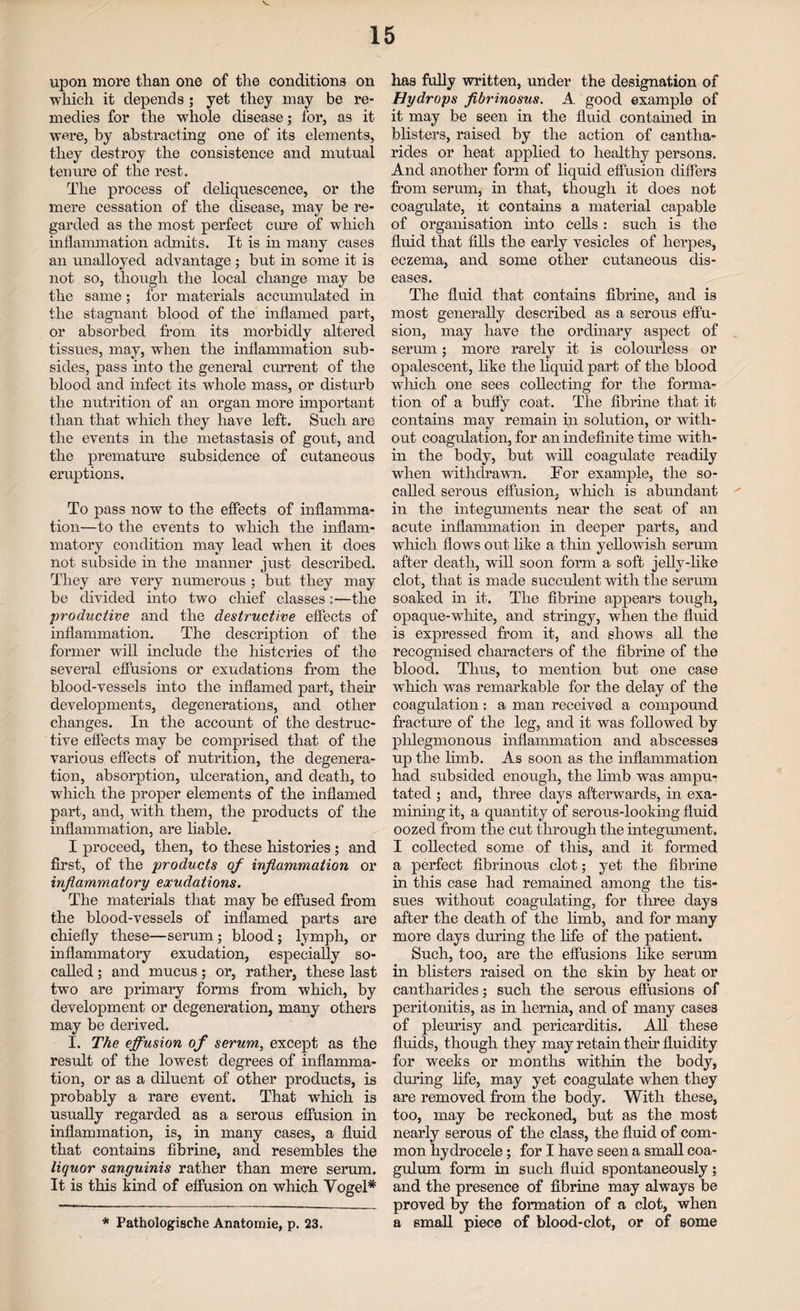 upon more than one of the conditions on which it depends ; yet they may be re¬ medies for the whole disease; for, as it were, by abstracting one of its elements, they destroy the consistence and mutual tenure of the rest. The process of deliquescence, or the mere cessation of the disease, may be re¬ garded as the most perfect cure of which inflammation admits. It is in many cases an unalloyed advantage ; but in some it is not so, though the local change may be the same; for materials accumulated in the stagnant blood of the inflamed part, or absorbed from its morbidly altered tissues, may, when the inflammation sub¬ sides, pass into the general current of the blood and infect its whole mass, or disturb the nutrition of an organ more important than that which they have left. Such are the events in the metastasis of gout, and the premature subsidence of cutaneous eruptions. To pass now to the effects of inflamma¬ tion—to the events to which the inflam¬ matory condition may lead when it does not subside in the manner just described. They are very numerous ; but they may be divided into two chief classes:—the ‘productive and the destructive effects of inflammation. The description of the former will include the histories of the several effusions or exudations from the blood-vessels into the inflamed part, their developments, degenerations, and other changes. In the account of the destruc¬ tive effects may be comprised that of the various effects of nutrition, the degenera¬ tion, absorption, ulceration, and death, to which the proper elements of the inflamed part, and, with them, the products of the inflammation, are liable. I proceed, then, to these histories ; and first, of the products of inflammation or inflammatory exudations. The materials that may be effused from the blood-vessels of inflamed parts are chiefly these—serum; blood; lymph, or inflammatory exudation, especially so- called ; and mucus; or, rather, these last two are primary forms from which, by development or degeneration, many others may be derived. I. The effusion of serum, except as the result of the lowest degrees of inflamma¬ tion, or as a diluent of other products, is probably a rare event. That which is usually regarded as a serous effusion in inflammation, is, in many cases, a fluid that contains fibrine, and resembles the liquor sanguinis rather than mere serum. It is this kind of effusion on which Vogel* * Pathologische Anatomie, p. 23. has fully written, under the designation of Hydrops fibrinosus. A good example of it may be seen in the fluid contained in blisters, raised by the action of cantha- rides or heat applied to healthy persons. And another form of liquid effusion differs from serum, in that, though it does not coagulate, it contains a material capable of organisation into cells : such is the fluid that fills the early vesicles of herpes, eczema, and some other cutaneous dis¬ eases. The fluid that contains fibrine, and is most generally described as a serous effu¬ sion, may have the ordinary aspect of serum; more rarely it is colourless or opalescent, like the liquid part of the blood which one sees collecting for the forma¬ tion of a huffy coat. The fibrine that it contains may remain in solution, or with¬ out coagulation, for an indefinite time with¬ in the body, but will coagulate readily when withdrawn. Tor example, the so- called serous effusion, which is abundant * in the integuments near the seat of an acute inflammation in deeper parts, and which flows out like a thin yellowish serum after death, will soon form a soft jelly-like clot, that is made succulent with the serum soaked in it. The fibrine appears tough, opaque-wThite, and stringy, when the fluid is expressed from it, and shows all the recognised characters of the fibrine of the blood. Thus, to mention but one case which was remarkable for the delay of the coagulation: a man received a compound fracture of the leg, and it was followed by phlegmonous inflammation and abscesses up the limb. As soon as the inflammation had subsided enough, the limb was ampu¬ tated ; and, three days afterwards, in exa¬ mining it, a quantity of serous-looking fluid oozed from the cut through the integument. I collected some of this, and it formed a perfect fibrinous clot; yet the fibrine in this case had remained among the tis¬ sues without coagulating, for three days after the death of the limb, and for many more days during the life of the patient. Such, too, are the effusions like serum in blisters raised on the skin by heat or cantharides; such the serous effusions of peritonitis, as in hernia, and of many cases of pleurisy and pericarditis. All these fluids, though they may retain their fluidity for weeks or months within the body, during life, may yet coagulate when they are removed from the body. With these, too, may be reckoned, but as the most nearly serous of the class, the fluid of com¬ mon hydrocele; for I have seen a small coa- gulum form in such fluid spontaneously; and the presence of fibrine may always be proved by the formation of a clot, when a small piece of blood-clot, or of some