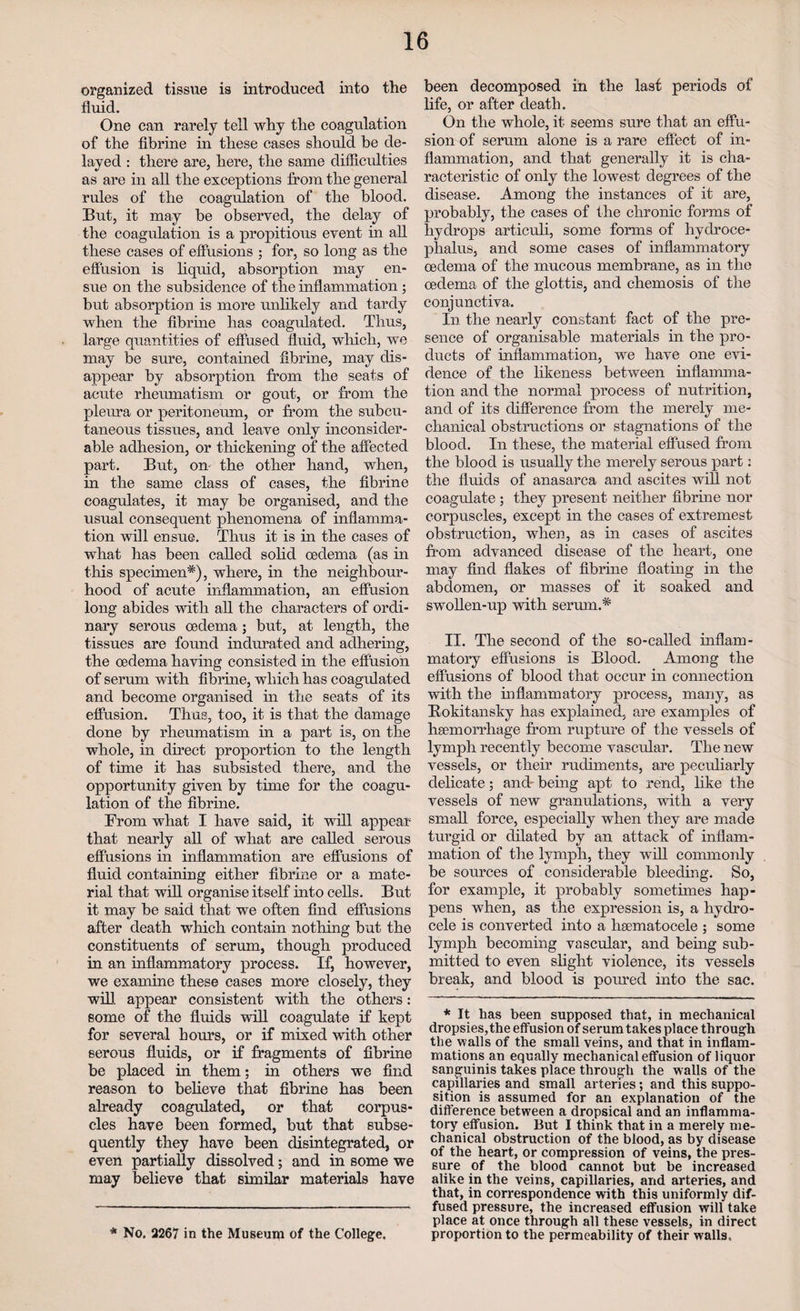 organized tissue is introduced into the fluid. One can rarely tell why the coagulation of the fibrine in these cases should be de¬ layed : there are, here, the same difficulties as are in all the exceptions from the general rules of the coagulation of the blood. But, it may be observed, the delay of the coagulation is a propitious event in all these cases of effusions ; for, so long as the effusion is liquid, absorption may en¬ sue on the subsidence of the inflammation; but absorption is more unlikely and tardy when the fibrine has coagulated. Thus, large quantities of effused fluid, which, we may be sure, contained fibrine, may dis¬ appear by absorption from the seats of acute rheumatism or gout, or from the pleura or peritoneum, or from the subcu¬ taneous tissues, and leave only inconsider¬ able adhesion, or thickening of the affected part. But, on- the other hand, when, in the same class of cases, the fibrine coagulates, it may be organised, and the usual consequent phenomena of inflamma¬ tion will ensue. Thus it is in the cases of what has been called solid oedema (as in this specimen*), where, in the neighbour¬ hood of acute inflammation, an effusion long abides with all the characters of ordi¬ nary serous oedema; but, at length, the tissues are found indurated and adhering, the oedema having consisted in the effusion of serum with fibrine, which has coagulated and become organised in the seats of its effusion. Thus, too, it is that the damage done by rheumatism in a part is, on the whole, in direct proportion to the length of time it has subsisted there, and the opportunity given by time for the coagu¬ lation of the fibrine. From what I have said, it will appear that nearly all of what are called serous effusions in inflammation are effusions of fluid containing either fibrine or a mate¬ rial that will organise itself into cells. But it may be said that we often find effusions after death which contain nothing but the constituents of serum, though produced in an inflammatory process. If, however, we examine these cases more closely, they will appear consistent with the others: some of the fluids will coagulate if kept for several Lours, or if mixed with other serous fluids, or if fragments of fibrine be placed in them; in others we find reason to believe that fibrine has been already coagulated, or that corpus¬ cles have been formed, but that subse¬ quently they have been disintegrated, or even partially dissolved; and in some we may believe that similar materials have * No. 2267 in the Museum of the College. been decomposed in the last periods of life, or after death. On the whole, it seems sure that an effu¬ sion of serum alone is a rare effect of in¬ flammation, and that generally it is cha¬ racteristic of only the lowest degrees of the disease. Among the instances of it are, probably, the cases of the chronic forms of hydrops articuli, some forms of hydroce¬ phalus, and some cases of inflammatory oedema of the mucous membrane, as in the oedema of the glottis, and chemosis of the conjunctiva. In the nearly constant fact of the pre¬ sence of organisable materials in the pro¬ ducts of inflammation, we have one evi¬ dence of the likeness between inflamma¬ tion and the normal process of nutrition, and of its difference from the merely me¬ chanical obstructions or stagnations of the blood. In these, the material effused from the blood is usually the merely serous part: the fluids of anasarca and ascites will not coagulate ; they present neither fibrine nor corpuscles, except in the cases of extremest obstruction, when, as in cases of ascites from advanced disease of the heart, one may find flakes of fibrine floating in the abdomen, or masses of it soaked and swollen-up with serum.* II. The second of the so-called inflam¬ matory effusions is Blood. Among the effusions of blood that occur in connection with the inflammatory process, many, as Rokitansky has explained, are examples of haemorrhage from rupture of the vessels of lymph recently become vascular. The new vessels, or their rudiments, are peculiarly delicate; and' being apt to rend, like the vessels of new granulations, with a very small force, especially when they are made turgid or dilated by an attack of inflam¬ mation of the lymph, they will commonly be sources of considerable bleeding. So, for example, it probably sometimes hap¬ pens when, as the expression is, a hydro¬ cele is converted into a lisematocele ; some lymph becoming vascular, and being sub¬ mitted to even slight violence, its vessels break, and blood is poured into the sac. * It has been supposed that, in mechanical dropsies, the effusion of serum takes place through the walls of the small veins, and that in inflam¬ mations an equally mechanical effusion of liquor sanguinis takes place through the walls of the capillaries and small arteries; and this suppo¬ sition is assumed for an explanation of the difference between a dropsical and an inflamma¬ tory effusion. But I think that in a merely me¬ chanical obstruction of the blood, as by disease of the heart, or compression of veins, the pres¬ sure of the blood cannot but be increased alike in the veins, capillaries, and arteries, and that, in correspondence with this uniformly dif¬ fused pressure, the increased effusion will take place at once through all these vessels, in direct proportion to the permeability of their walls.