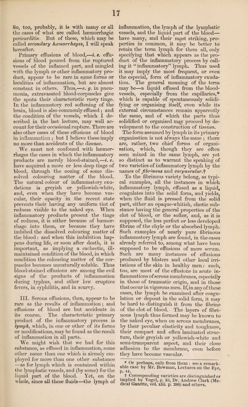 So, too, probably, it is with many or all the cases of what are called haemorrhagic pericarditis, But of these, which may be called secondary hcemorrhages, I will speak hereafter. Primary effusions of blood,—i. e. effu¬ sions of blood poured from the ruptured vessels of the inflamed part, and mingled with the lymph or other inflammatory pro¬ duct, appear to be rare in some forms or localities of inflammation, but are almost constant in others. Thus,—e. g. in pneu¬ monia, extravasated blood-corpuscles give the sputa their characteristic rusty tinge. In the inflammatory red softening of the brain, blood is also commonly effused; and the condition of the vessels, which I de¬ scribed in the last lecture, may well ac¬ count for their occasional rupture. There are also other cases of these effusions of blood in inflammation ; but I believe these imply no more than accidents of the disease. We must not confound with haemor¬ rhages the cases in which the inflammatory products are merely blood-stained,—i. e. have acquired a more or less deep tinge of blood, through the oozing of some dis¬ solved colouring matter of the blood. The natural colour of inflammatory exu¬ dations is greyish or yellowish-white, and, even when they have become vas¬ cular, their opacity in the recent state prevents their having any uniform tint of redness visible to the naked eye. When inflammatory products present the tinge of redness, it is either because of haemor¬ rhage into them, or because they have imbibed the dissolved colouring matter of the blood : and when this imbibition hap¬ pens during life, or soon after death, it is important, as implying a cachectic, ill- maintained condition of the blood, in which condition the colouring matter of the cor¬ puscles becomes unnaturally soluble. Thus blood-stained effusions are among the evil signs of the products of inflammation during typhus, and other low eruptive fevers, in syphilitis, and in scurvy. III. Serous effusions, then, appear to be rare as the results of inflammation; and effusions of blood are but accidents in its course. The characteristic primary product of the inflammatory process is lymph, which, in one or other of its forms or modifications, may be found as the result of inflammation in all parts. We might wish that we had for this substance, as effused in inflammation, some other name than one which is already em¬ ployed for more than one other substance —as for lymph which is contained within the lymphatic vessels, and (by some) for the liquid part of the blood. Yet, on the whole, since all these fluids—the lymph of inflammation, the lymph of the lymphatic vessels, and the liquid part of the blood- have many, and their most striking, pro¬ perties in common, it may be better to retain the term lymph for them all, only specifying that which appears as the pro¬ duct of the inflammatory process by call¬ ing it “inflammatory” lymph. Thus used it may imply the most frequent, or even the especial, form of inflammatory exuda¬ tion. The general meaning of the term may be—a liquid effused from the blood¬ vessels, especially from the capillaries,^ which is capable of spontaneously solidi¬ fying or organising itself, even while its external circumstances remain apparently the same, and of which the parts thus solidified or organised may proceed by de¬ velopment to the construction of tissues. The form assumed by lymph in its primary organisation is not always the same ; there are, rather, two chief forms of organi¬ sation, which, though they are often seen mixed in the same lymph, are yet so distinct as to warrant the speaking of two varieties of inflammatory lymph by the names of fibrinous and corpuscular.f To the fibrinous variety belong, as typi¬ cal examples, all the instances hi which inflammatory lymph, effused as a liquid, coagulates into the solid form, and yields, when the fluid is pressed from the solid part, either an opaque-whitish, elastic sub¬ stance having the general properties of the clot of blood, or the softer, and, as it is supposed, the less perfect or less developed fibrine of the chyle or the absorbed lymph. Such examples of nearly pure fibrinous inflammatory lymph are found, in the cases already referred to, among what have been supposed to be effusions of mere serum. Such are many instances of effusions produced by blisters and other local irri¬ tations of the skin in healthy men : such, too, are most of the effusions in acute in¬ flammations of serous membranes, especially in those of traumatic origin, and in those that occur in vigorous men. If, in any of these cases, the lymph be examined after coagu¬ lation or deposit in the solid form, it may be hard to distinguish it from the fibrine of the clot of blood. The layers of fibri¬ nous lymph thus formed may be known to the naked eye, when on serous membranes, by their peculiar elasticity and toughness, their compact and often laminated struc¬ ture, their greyish or yellowish-white and semi-transparent aspect, and them close adhesion to the membrane, even before they have become vascular. * Or perhaps, only from them : see a remark¬ able case by Mr. Bowman, Lectures on the Eye. p. 44. t Corresponding varieties are distinguished or implied by Vogel, p. 30, Dr. Andrew Clark (Me¬ dical Gazette, vol. xlii. p. 286) and others.