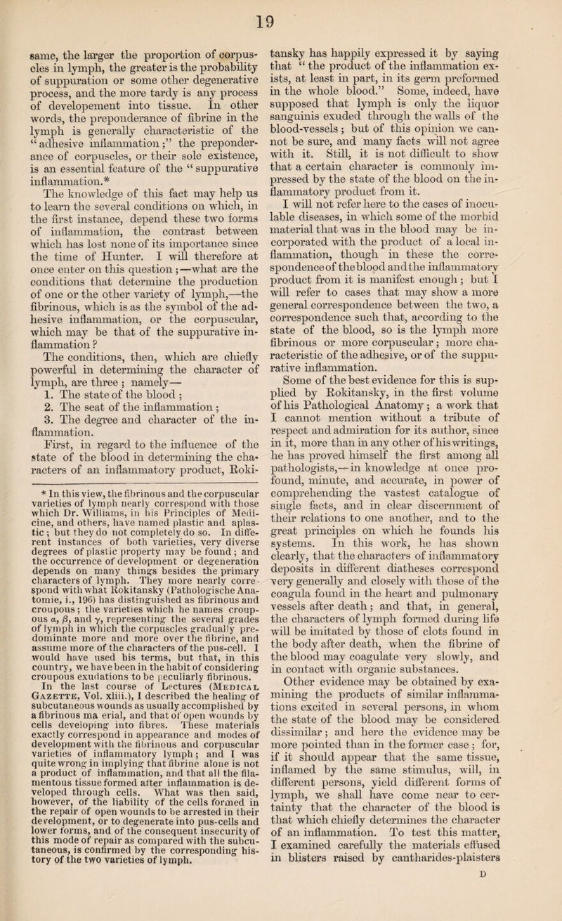 same, the larger the proportion of corpus¬ cles in lymph, the greater is the probability of suppuration or some other degenerative process, and the more tardy is any process of developement into tissue. In other words, the preponderance of fibrine in the lymph is generally characteristic of the “ adhesive inflammation the preponder¬ ance of corpuscles, or their sole existence, is an essential feature of the “ suppurative inflammation.'* The knowledge of this fact may help us to learn the several conditions on which, in the first instance, depend these two forms of inflammation, the contrast between which has lost none of its importance since the time of Hunter. I will therefore at once enter on this question ; —what are the conditions that determine the production of one or the other variety of lymph,—the fibrinous, which is as the symbol of the ad¬ hesive inflammation, or the corpuscular, which may be that of the suppurative in¬ flammation ? The conditions, then, which are chiefly powerful in determining the character of lymph, are three ; namely—• 1. The state of the blood ; 2. The seat of the inflammation ; 3. The degree and character of the in¬ flammation. First, in regard to the influence of the state of the blood in determining the cha¬ racters of an inflammatory product, Roki¬ * In this view, the fibrinous and the corpuscular varieties of lymph nearly correspond with those which Dr. Williams, in his Principles of Medi¬ cine, and others, have named plastic and aplas¬ tic ; but they do not completely do so. In diffe¬ rent instances of both varieties, very diverse degrees of plastic property may be found ; and the occurrence of development or degeneration depends on many things besides the primary characters of lymph. They more nearly corre • spond with what Rokitansky (Pathologische Ana- tomie, i., 196) has distinguished as fibrinous and croupous ; the varieties which he names croup¬ ous a, /3, and y, representing the several grades of lymph in which the corpuscles gradually pre¬ dominate more and more over the fibrine, and assume more of the characters of the pus-cell. I would have used his terms, but that, in this country, we have been in the habit of considering croupous exudations to be peculiarly fibrinous. In the last course of Lectures (Medical Gazette, Vol. xliii.), I described the healing of subcutaneous wounds as usually accomplished by a fibrinous ma erial, and that of open wounds by cells developing into fibres. These materials exactly correspond in appearance and modes of development with the fibrinous and corpuscular varieties of inflammatory lymph; and I was quite wrong in implying that fibrine alone is not a product of inflammation, and that all the fila¬ mentous tissue formed after inflammation is de¬ veloped through cells. What was then said, however, of the liability of the cells formed in the repair of open wounds to be arrested in their development, or to degenerate into pus-cells and lower forms, and of the consequent insecurity of this mode of repair as compared with the subcu¬ taneous, is confirmed by the corresponding his¬ tory of the two varieties of lymph. tansky has happily expressed it by saying that “ the product of the inflammation ex¬ ists, at least in part, in its germ preformed in the whole blood.” Some, indeed, have supposed that lymph is only the liquor sanguinis exuded through the walls of the blood-vessels ; but of this opinion we can¬ not be sure, and many facts will not agree with it. Still, it is not difficult to show that a certain character is commonly im¬ pressed by the state of the blood on the in¬ flammatory product from it. I will not refer here to the cases of inoeu- lable diseases, in which some of the morbid material that was in the blood may be in¬ corporated with the product of a local in¬ flammation, though in these the corre¬ spondence of the blood and the inflammatory product from it is manifest enough; but I will refer to cases that may show a more general correspondence between the two, a correspondence such that, according to the state of the blood, so is the lymph more fibrinous or more corpuscular; more cha¬ racteristic of the adhesive, or of the suppu¬ rative inflammation. Some of the best evidence for this is sup¬ plied by Rokitansky, in the first volume of his Pathological Anatomy ; a work that I cannot mention without a tribute of respect and admiration for its author, since in it, more than in any other of his writings, he has proved himself the first among all pathologists,— in knowledge at once pro¬ found, minute, and accurate, in power of comprehending the vastest catalogue of single facts, and in clear discernment of their relations to one another, and to the great principles on which he founds his systems. In this work, he has shown clearly, that the characters of inflammatory deposits in different diatheses correspond very generally and closely with those of the coagula found in the heart and pulmonary vessels after death; and that, in general, the characters of lymph formed during life will be imitated by those of clots found in the body after death, when the fibrine of the blood may coagulate very slowly, and in contact with organic substances. Other evidence may be obtained by exa¬ mining the products of similar inflamma¬ tions excited in several persons, in whom the state of the blood may be considered dissimilar; and here the evidence may be more pointed than in the former case ; for, if it should appear that the same tissue, inflamed by the same stimulus, will, in different persons, yield different forms of lymph, we shall have come near to cer¬ tainty that the character of the blood is that which chiefly determines the character of an inflammation. To test this matter, I examined carefully the materials effused in blisters raised by cantharides-plaisters D