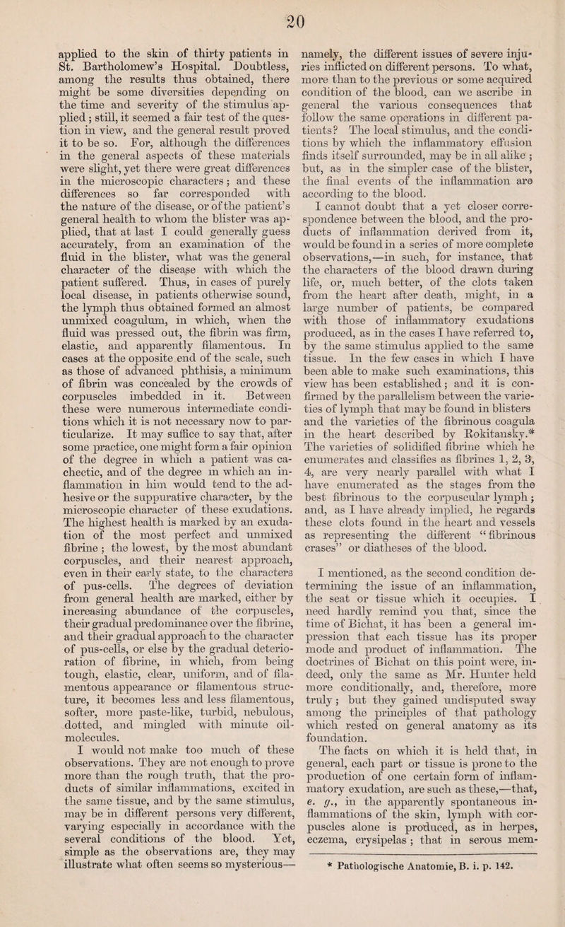 applied to the skin of thirty patients in St. Bartholomew’s Hospital. Doubtless, among the results thus obtained, there might he some diversities depending on the time and severity of tire stimulus ap¬ plied ; still, it seemed a fair test of the ques¬ tion in view, and the general result proved it to be so. For, although the differences in the general aspects of these materials were slight, yet there were great differences in the microscopic characters; and these differences so far corresponded with the nature of the disease, or of the patient’s general health to whom the blister was ap¬ plied, that at last I could generally guess accurately, from an examination of the fluid in the blister, what was the general character of the disease with which the patient suffered. Thus, in cases of purely local disease, in patients otherwise sound, the lymph thus obtained formed an almost unmixed coagulum, in which, when the fluid was pressed out, the fibrin was firm, elastic, and apparently filamentous. In cases at the opposite end of the scale, such as those of advanced phthisis, a minimum of fibrin was concealed by the crowds of corpuscles imbedded in it. Between these were numerous intermediate condi¬ tions which it is not necessary now to par¬ ticularize. It may suffice to say that, after some practice, one might form a fair opinion of the degree in which a patient was ca¬ chectic, and of the degree m which an in¬ flammation in him would tend to the ad¬ hesive or the suppurative character, by the microscopic character of these exudations. The highest health is marked by an exuda¬ tion of the most perfect and unmixed fibrine ; the lowest, by the most abundant corpuscles, and their nearest approach, even in their early state, to the characters of pus-cells. The degrees of deviation from general health are marked, either by increasing abundance of the corpuscles, their gradual predominance over the fibrine, and their gradual approach to the character of pus-cells, or else by the gradual deterio¬ ration of fibrine, in which, from being tough, elastic, clear, uniform, and of fila¬ mentous appearance or filamentous struc¬ ture, it becomes less and less filamentous, softer, more paste-like, turbid, nebulous, dotted, and mingled with minute oil- molecules. I would not make too much of these observations. They are not enough to prove more than the rough truth, that the pro¬ ducts of similar inflammations, excited in the same tissue, and by the same stimulus, may be in different persons very different, varying especially in accordance with the several conditions of the blood. Yet, simple as the observations are, they may illustrate what often seems so mysterious— namely, the different issues of severe inju¬ ries inflicted on different persons. To what, more than to the previous or some acquired condition of the blood, can we ascribe in general the various consequences that follow the same operations in different pa¬ tients ? The local stimulus, and the condi¬ tions by which the inflammatory effusion finds itself surrounded, may be in all alike ; but, as in the simpler case of the blister, the final events of the inflammation are according to the blood. I cannot doubt that a yet closer corre¬ spondence between the blood, and the pro¬ ducts of inflammation derived from it, would be found in a series of more complete observations,—in such, for instance, that the characters of the blood drawn during life, or, much better, of the clots taken from the heart after death, might, in a large number of patients, be compared with those of inflammatory exudations produced, as in the cases I have referred to, by the same stimulus applied to the same tissue. In the few cases in which I have been able to make such examinations, this view has been established; and it is con¬ firmed by the parallelism between the varie¬ ties of lymph that maybe found in blisters and the varieties of the fibrinous coagula in the heart described by Bokitansky.* The varieties of solidified fibrine which he enumerates and classifies as fibrines 1, 2, 3, 4, are very nearly parallel with what I have enumerated as the stages from the best fibrinous to the corpuscular lymph; and, as I have already implied, he regards these clots found in the heart and vessels as representing the different “fibrinous erases” or diatheses of the blood. I mentioned, as the second condition de¬ termining the issue of an inflammation, the seat or tissue which it occupies. I need hardly remind you that, since the time of Bichat, it has been a general im¬ pression that each tissue has its proper mode and product of inflammation. The doctrines of Bichat on this point were, in¬ deed, only the same as Mr. Hunter held more conditionally, and, therefore, more truly ; but they gained undisputed sway among the principles of that pathology which rested on general anatomy as its foundation. The facts on which it is held that, in general, each part or tissue is prone to the production of one certain form of inflam¬ matory exudation, are such as these,—that, e. (/., in the apparently spontaneous in¬ flammations of the skin, lymph with cor¬ puscles alone is produced, as in herpes, eczema, erysipelas ; that in serous mem- * Pathologische Anatomie, B. i. p. 142.