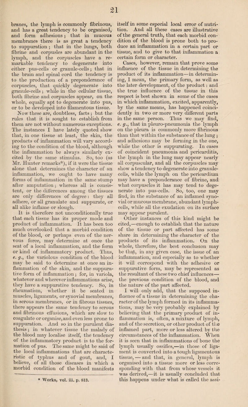 foranes, the lympli is commonly fibrinous, and has a great tendency to be organised, and form adhesions; that in mucous membranes there is as great a tendency to suppuration ; that in the lungs, both fibrine and corpusles are abundant in the lymph, and the corpuscles have a re¬ markable tendency to degenerate into either pus-cells or granule-cells; that in the brain and spinal cord the tendency is to the production of a preponderance of corpuscles, that quickly degenerate into granule-cells ; while in the cellular tissue, both fibrine and corpuscles appear, on the whole, equally apt to degenerate into pus, or to be developed into filamentous tissue. Now these are, doubtless, facts ; but the rules that it is sought to establish from them are not without numerous exceptions. The instances I have lately quoted show that, in one tissue at least, the skin, the products of inflammation will vary accord¬ ing to the condition of the blood, although the inflammation be always similarly ex¬ cited by the same stimulus. So, too (as Mr. Hunter remarks*), if it were the tissue alone that determines the character of an inflammation, we ought to have many forms of inflammation in the same stump after amputation; whereas all is consis¬ tent, or the differences among the tissues are only differences of degree: they all adhere, or all granulate and suppurate, or all alike inflame or slough. It is therefore not unconditionally true that each tissue has its proper mode and product of inflammation. It has been too much overlooked that a morbid condition of the blood, or perhaps even of the ner¬ vous force, may determine at once the seat of a local inflammation, and the form or kind of inflammatory product. Thus, e. g., the variolous condition of the blood may be said to determine at once an in¬ flammation of the skin, and the suppura¬ tive form of inflammation; for, in variola, whatever and wherever inflammations arise, they have a suppurative tendency. So, in rheumatism, whether it be seated in muscles, ligaments, or synovial membranes, in serous membranes, or in fibrous tissues, there appears the same tendency to serous and fibrinous effusions, which are slow to coagulate or organise, and even less prone to suppuration. And so in the purulent dia¬ thesis ; in whatever tissue the malady of the blood may localise itself, the tendency of the inflammatory product is to the for¬ mation of pus. The same might be said of the local inflammations that are characte¬ ristic of typhus and of gout, and, I beheve, of all those diseases in which a morbid condition of the blood manifests itself in some especial local error of nutri¬ tion. And all these cases are illustrative of the general truth, that each morbid con¬ dition of the blood is prone both to pro¬ duce an inflammation in a certain part or tissue, and to give to that inflammation a certain form or character. Cases, however, remain that prove some influence of the tissue in determining the product of its inflammation—in determin¬ ing, I mean, the primary form, as well as the later development, of the product: and the true influence of the tissue in this respect is best shown in some of the cases in which inflammation, excited, apparently, by the same means, has happened coinci- dently in two or more very different parts in the same person. Thus we may find, e. g., that in pleuro-pneumonia the lymph on the pleura is commonly more fibrinous than that within the substance of the lung ; and adhesions may be forming in the one, while the other is suppurating. In cases of coincident pneumonia and pericarditis, the lymph in the lung may appear nearly all corpuscular, and all the corpuscles may show a tendency to degenerate into granule- cells, while the lymph on the pericardium may have a preponderance of fibrine, and what corpuscles it has may tend to dege¬ nerate into pus-cells. So, too, one may find, in the substance of an inflamed syno¬ vial or mucous membrane, abundant lymph- cells, while all the exudation on its surface may appear purulent. Other instances of this kind might be cited,—enough to establish that the nature of the tissue or part affected has some share in determining the character of the products of its inflammation. On the whole, therefore, the best conclusion may be that, in any given case, the issue of an inflammation, and especially as to whether it will correspond with the adhesive or suppurative form, may be represented as the resultant of these two chief influences-— the previous condition of the blood, and the nature of the part affected. I will only add, that the supposed in¬ fluence of a tissue in determining the cha¬ racter of the lymph formed in its inflamma¬ tions, may be very probably explained by believing that the primary product of in¬ flammation is, often, a mixture of lymph, and of the secretion, or other product of the inflamed part, more or less altered by the circumstances of the inflammation. When it is seen that in inflammations of bone the lymph usually ossifies,—in those of liga¬ ment is converted into a tough ligamentous tissue, — and that, in general, lymph is organised into a tissue more or less corre¬ sponding with that from whose vessels it was derived,—it is usually concluded that this happens under what is called the assi- * Works, vol. iii. p. 813.