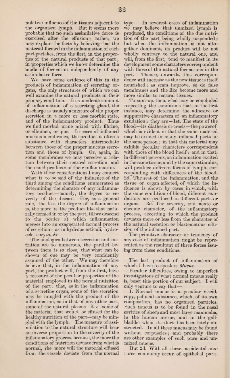 \ milative influence of the tissues adjacent to the organised lymph. But it seems more probable that no such assimilative force is exercised after the effusion; rather, we may explain the facts by believing that the material formed in the inflammation of each part partakes, from the first, in the proper¬ ties of the natural products of that part; in properties which we know determine the mode of formation independently of any assimilative force. We have some evidence of this in the products of inflammation of secreting or¬ gans, the only structures of which we can well examine the natural products in their primary condition. In a moderate amount of inflammation of a secreting gland, the discharge is usually a mixture of the proper secretion, in a more or less morbid state, and of the inflammatory product. Thus we find morbid urine mixed with fibrine, or albumen, or pus. In cases of inflamed mucous membranes, the product is often a substance with characters intermediate between those of the proper mucous secre¬ tion and those of lymph. Or, again, in some membranes we may perceive a rela¬ tion between their natural secretion and the usual products of them inflammation. With these considerations I may connect what is to be said of the influence of the third among the conditions enumerated as determining the charater of any inflamma¬ tory product—namely, the degree or se¬ verity of the disease. For, as a general rule, the less the degree of inflammation is, the more is the product like that natu¬ rally formed in or by the part, till we descend to the border at which inflammation merges into an exaggerated normal process of secretion ; as in hydrops articuli, hydro¬ cele, coryza, &c. The an alogies between secretion and nu¬ trition are so numerous, the parallel be¬ tween them is so close, that what can be shown of one may be very confidently assumed of the other. We may therefore believe that, in the inflammation of any part, the product will, from the first, have a measure of the peculiar properties of the material employed in the normal nutrition of the part: that, as in the inflammation of a secreting organ, some of the secretion may be mingled with the product of the inflammation, so in that of any other part, some of the natural plasma—i. e. some of the material that would be effused for the healthy nutrition of the part—may be min¬ gled with the lymph. The measure of assi¬ milation to the natural structure will bear an inverse proportion to the severity of the inflammatory process, because, the more the conditions of nutrition deviate from what is normal, the more will the material effused from the vessels deviate from the normal type. In severest cases of inflammation we may believe that unmixed lymph is produced, the conditions of the due nutri¬ tion of the part being wholly suspended ; but when the inflammation is not alto¬ gether dominant, its product will be not wholly contrary to the natural one, and will, from the first, tend to manifest in its development some characters correspondent with those of the natural formations in the part. Thence, onwards, this correspon¬ dence will increase as the new tissue is itself nourished : as scars improve, so do false membranes and the like become more and more similar to natural tissues. To sum up, then, what may be concluded respecting the conditions that, in the first instance, may determine the adhesive or suppurative characters of an inflammatory exudation ; they are —1st. The state of the blood—its diathesis or crasis—the powerof which is evident in that the same material may be exuded in many inflamed parts in the same person ; in that this material may exhibit peculiar characters correspondent with those of the blood itself; and in that, in different persons, an inflammation excited in the same tissue, and by the same stimulus, will produce different forms of lymph, cor¬ responding with differences of the blood. 2d. The seat of the inflammation, and the tissue or organ affected, of which the in¬ fluence is shown by cases in which, with the same condition of blood, different exu¬ dations are produced in different parts or organs. 3d. The severity, and acute or chronic character, of the inflammatory process, according to which the product deviates more or less from the character of the natural secretion or blastematous effu¬ sion of the inflamed part. The primitive character or tendency of any case of inflammation might be repre¬ sented as the resultant of three forces issu¬ ing from these conditions. The last product of inflammation of which I have to speak is Mucus. Peculiar difficulties, owing to imperfect investigations of what normal mucus really is, beset this portion of our subject. I will only venture to say that— 1. Normal mucus is a peculiar viscid, ropy, pellucid substance, which, of its own composition, has no organised particles. Such mucus is to be found in the nasal cavities of sheep and most large mammalia, in the human uterus, and in the gall¬ bladder when its duct has been lately ob¬ structed. In all these mucus may be found without corpuscles; and probably there are other examples of such pure and un¬ mixed mucus. But 2d. With all these, accidental mix¬ tures commonly occur of epithelial parti-