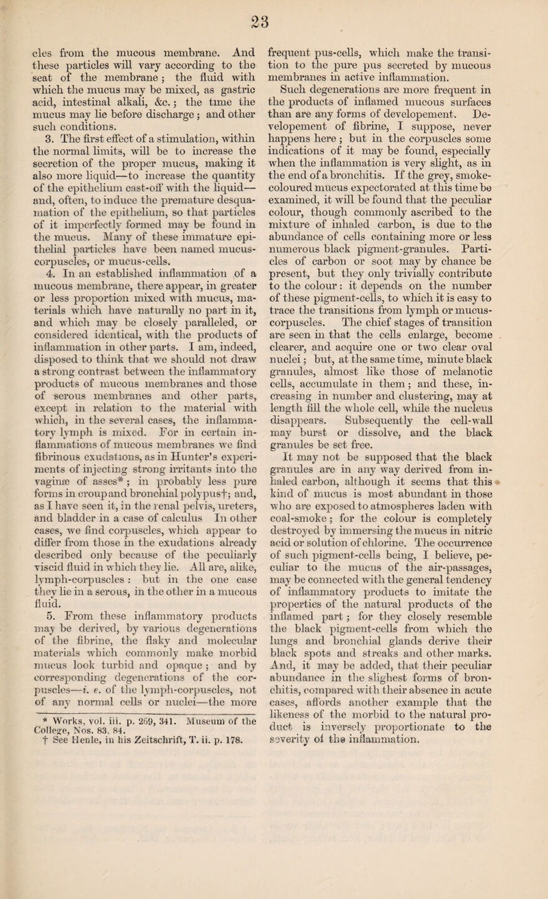 cles from the mucous membrane. And these particles will vary according to the seat of the membrane; the fluid with which the mucus may be mixed, as gastric acid, intestinal alkali, &c.; the tune the mucus may lie before discharge ; and other such conditions. 3. The first effect of a stimulation, within the normal limits, will be to increase the secretion of the proper mucus, making it also more liquid—to increase the quantity of the epithelium cast-off with the liquid— and, often, to induce the premature desqua¬ mation of the epithelium, so that particles of it imperfectly formed may be found in the mucus. Many of these immature epi¬ thelial particles have been named mucus- corpuscles, or mucus-cells. 4. In an established inflammation of a mucous membrane, there appear, in greater or less proportion mixed with mucus, ma¬ terials which have naturally no part in it, and which may be closely paralleled, or considered identical, with the products of inflammation in other parts. I am, indeed, disposed to think that we should not draw a strong contrast between the inflammatory products of mucous membranes and those of serous membranes and other parts, except in relation to the material with which, in the several cases, the inflamma¬ tory lymph is mixed. For in certain in¬ flammations of mucous membranes we find fibrinous exudations, as in Hunter’s experi¬ ments of injecting strong irritants into the vaginas of asses* ; in probably less pure forms in croup and bronchial polypusf; and, as I have seen it, in the renal pelvis, ureters, and bladder in a case of calculus In other cases, we find corpuscles, which appear to differ from those in the exudations already described only because of the peculiarly viscid fluid in which they lie. All are, alike, lymph-corpuscles : but in the one case they lie in a serous, in the other in a mucous fluid. 5. From these inflammatory products may be derived, by various degenerations of the fibrine, the flaky and molecular materials which commonly make morbid mucus look turbid and opaque ; and by corresponding degenerations of the cor¬ puscles—i. e. of the lymph-corpuscles, not of any normal cells or nuclei—the more * Wnrks, vol. iii. p. 269, 341. Museum of the College, Nos. 83, 84. f See Henle, in his Zeitschrift, T. ii. p. 178. frequent pus-cells, which make the transi¬ tion to the pure pus secreted by mucous membranes in active inflammation. Such degenerations are more frequent in the products of inflamed mucous surfaces than are any forms of developement. De- velopement of fibrine, I suppose, never happens here ; but hi the corpuscles some indications of it may be found, especially when the inflammation is very slight, as in the end of a bronchitis. If the grey, smoke- coloured mucus expectorated at this time be examined, it will be found that the peculiar colour, though commonly ascribed to the mixture of inhaled carbon, is due to the abundance of cells containing more or less numerous black pigment-granules. Parti¬ cles of carbon or soot may by chance be present, but they only trivially contribute to the colour: it depends on the number of these pigment-cells, to wdiich it is easy to trace the transitions from lymph or mucus- corpuscles. The chief stages of transition are seen in that the cells enlarge, become clearer, and acquire one or two clear oval nuclei; but, at the same time, minute black granules, almost like those of melanotic cells, accumulate in them; and these, in¬ creasing in number and clustering, may at length fill the whole cell, while the nucleus disappears. Subsequently the cell-wall may burst or dissolve, and the black granules be set free. It may not be supposed that the black granules are in any way derived from in¬ haled carbon, although it seems that this kind of mucus is most abundant in those who are exposed to atmospheres laden with coal-smoke; for the colour is completely destroyed by immersing the mucus in nitric acid or solution of chlorine. The occurrence of such pigment-cells being, I believe, pe¬ culiar to the mucus of the air-passages, may be connected with the general tendency of inflammatory products to imitate the properties of the natural products of the inflamed part ; for they closely resemble the black pigment-cells from which the lungs and bronchial glands derive their black spots and streaks and other marks. And, it may be added, that their peculiar abundance in the slighest forms of bron¬ chitis, compared with their absence in acute cases, affords another example that the likeness of the morbid to the natural pro¬ duct is inversely proportionate to the severity ol the inflammation.