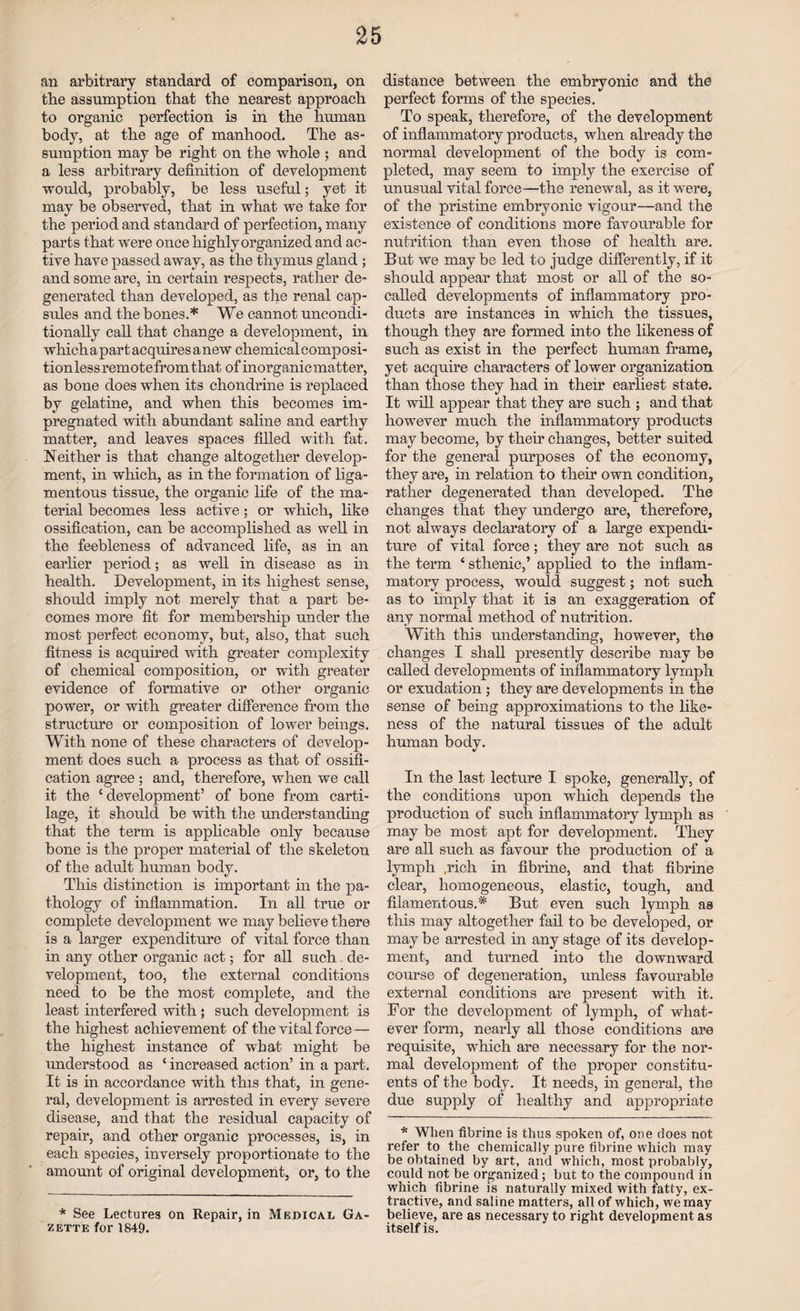 an arbitrary standard of comparison, on the assumption that the nearest approach to organic perfection is in the human body, at the age of manhood. The as¬ sumption may be right on the whole ; and a less arbitrary definition of development would, probably, be less useful; yet it may be observed, that in what we take for the period and standard of perfection, many parts that were once highly organized and ac¬ tive have passed away, as the thymus gland ; and some are, in certain respects, rather de¬ generated than developed, as the renal cap¬ sules and the bones.* We cannot uncondi¬ tionally call that change a development, in which a part acquires a new chemical composi¬ tion less remote from that of inorganic matter, as bone does when its ehondrine is replaced by gelatine, and when this becomes im¬ pregnated with abundant saline and earthy matter, and leaves spaces filled with fat. Neither is that change altogether develop¬ ment, in which, as in the formation of liga¬ mentous tissue, the organic life of the ma¬ terial becomes less active; or which, like ossification, can be accomplished as well in the feebleness of advanced life, as in an earlier period; as well in disease as in health. Development, in its highest sense, should imply not merely that a part be¬ comes more fit for membership under the most perfect economy, but, also, that such fitness is acquired with greater complexity of chemical composition, or with greater evidence of formative or other organic power, or with greater difference from the structure or composition of lower beings. With none of these characters of develop¬ ment does such a process as that of ossifi¬ cation agree ; and, therefore, when we call it the ‘ development’ of bone from carti¬ lage, it should be with the understanding that the term is applicable only because bone is the proper material of the skeleton of the adult human body. This distinction is important in the pa¬ thology of inflammation. In all true or complete development we may believe there is a larger expenditure of vital force than in any other organic act; for all such de¬ velopment, too, the external conditions need to be the most complete, and the least interfered with ; such development is the highest achievement of the vital force— the highest instance of what might be understood as ‘ increased action’ in a part. It is in accordance with this that, in gene¬ ral, development is arrested in every severe disease, and that the residual capacity of repair, and other organic processes, is, in each species, inversely proportionate to the amount of original development, or, to the * See Lectures on Repair, in Medical Ga¬ zette for 1849. distance between the embryonic and the perfect forms of the species. To speak, therefore, of the development of inflammatory products, when already the normal development of the body is com¬ pleted, may seem to imply the exercise of unusual vital force—the renewal, as it were, of the pristine embryonic vigour—and the existence of conditions more favourable for nutrition than even those of health are. But we may be led to judge differently, if it should appear that most or all of the so- called developments of inflammatory pro¬ ducts are instances in which the tissues, though they are formed into the likeness of such as exist in the perfect human frame, yet acquire characters of lower organization than those they had in their earliest state. It will appear that they are such ; and that however much the inflammatory products may become, by their changes, better suited for the general purposes of the economy, they are, in relation to their own condition, rather degenerated than developed. The changes that they undergo are, therefore, not always declaratory of a large expendi¬ ture of vital force; they are not such as the term ‘ sthenic,’ applied to the inflam¬ matory process, would suggest; not such as to imply that it is an exaggeration of any normal method of nutrition. With this understanding, however, the changes I shall presently describe may be called developments of inflammatory lymph or exudation ; they are developments in the sense of being approximations to the like¬ ness of the natural tissues of the adult human body. In the last lecture I spoke, generally, of the conditions upon which depends the production of such inflammatory lymph as may be most apt for development. They are all such as favour the production of a lymph .rich in fibrine, and that fibrine clear, homogeneous, elastic, tough, and filamentous.* But even such lymph as this may altogether fail to be developed, or may be arrested in any stage of its develop¬ ment, and turned into the downward course of degeneration, unless favourable external conditions are present with it. For the development of lymph, of what¬ ever form, nearly all those conditions are requisite, which are necessary for the nor¬ mal development of the proper constitu¬ ents of the body. It needs, in general, the due supply of healthy and appropriate * When fibrine is thus spoken of, one does not refer to the chemically pure fibrine which may be obtained by art, and which, most probably, could not be organized; but to the compound in which fibrine is naturally mixed with fatty, ex¬ tractive, and saline matters, all of which, we may believe, are as necessary to right development as itself is.