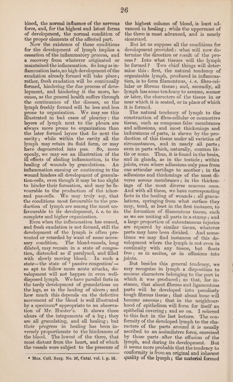 bloodj the normal influence of the nervous force, and, for the highest and latest forms of development, the normal condition of the proper elements of the affected part. Now the existence of these conditions for the development of lymph implies a cessation of the inflammatory process, and a recovery from whatever originated or maintained the inflammation. So long as in¬ flammation lasts, no high development of the exudation already formed will take place; rather, fresh exudation will be continually formed, hindering the due process of deve¬ lopment, and hindering it the more, be¬ cause, as the general health suffers through the continuance of the disease, so the lymph freshly formed will be less and less prone to organization. We may see this illustrated in bad cases of pleurisy : the layers of lymph next to the pleura are always more prone to organization than the later formed layers that lie next the cavity; while within the cavity all the lymph may retain its fluid form, or may have degenerated into pus. So, more openly, we may see an illustration of the ill effects of abiding inflammation, in the healing of wounds by granulations. An inflammation ensuing or continuing in the wound hinders all development of granula¬ tion-cells, even though it may be too slight to hinder their formation, and may be fa¬ vourable to the production of the ichor- and pus-cells. We may truly say, that the conditions most favourable to the pro¬ duction of lymph are among the most un¬ favourable to its development, i. e. to its complete and higher organization. Even when the inflammation has ceased, and fresh exudation is not formed, still the development of the lymph is often pre¬ vented or retarded by want of some neces¬ sary condition. The blood-vessels, long dilated, may remain in a state of conges¬ tion, distended as if paralysed, and filled with slowly moving blood. In such a state— the state of ‘ passive congestion’ — so apt to follow more acute attacks, de¬ velopment will not happen in even well- disposed lymph. We have parallel facts in the tardy development of granulations on the legs, as in the healing of ulcers ; and how much this depends on the defective movement of the blood is well illustrated by a specimen* appropriate to an observa¬ tion of Mr. Hunter’s. It shews three ulcers of the integuments of a leg; they are all granulating, and all healing; but their progress in healing has been in¬ versely proportionate to the hindrances of the blood. The lowest of the three, that most distant from the heart, and of which the vessels were subject to the pressure of * Mus. Coll. Surg. No. 26, Catal. vol. i. p. 15. the highest column of blood, is least ad¬ vanced in healing ; while the uppermost of the three is most advanced, and is nearly cicatrized. But let us suppose all the conditions for development provided : what will now de¬ termine the direction or result of the pro¬ cess ? Into what tissues will the lymph be formed ? Two chief things will deter¬ mine this: first, the natural tendency of organizable lymph, produced in inflamma¬ tion, is to form filamentous, i. e. fibro-cel- lular or fibrous tissue; and, secondly, all lymph has some tendency to assume, sooner or later, the characters of the tissue in or near which it is seated, or in place of which it is formed. The natural tendency of lymph to the construction of fibro-celliflar or connective tissue, such as composes false membranes and adhesions, and most thickenings and indurations of parts, is shewn by the pro¬ duction of this tissue under all varieties of circumstances, and in nearly all parts; even in parts which, naturally, contain lit¬ tle or none. Thus, it is found in the brain, and in glands, as in the testicle; within joints, even where adhesions only pass from one articular cartilage to another ; in the adhesions and thickenings of the most di¬ verse serous membranes ; in the thicken¬ ings of the most diverse mucous ones. And with all these, we have corresponding facts in the healing of wounds : all granu¬ lations, springing from what surface they may, tend, at least in the first instance, to the formation of filamentous tissue, such as we see uniting all parts in a stump • and a large proportion of subcutaneous injuries are repaired by similar tissue, whatever parts may have been divided. And some¬ times we may find instances of this de¬ velopment where the lymph is not even in continuity with any ’tissue, but floats free; as in ascites, or in effusions into joints. But besides this general tendency, we may recognize in lymph a disposition to assume characters belonging to the part in which it was produced; so that, for in¬ stance, that about fibrous and ligamentous parts will be developed into peculiarly tough fibrous tissue ; that about bone will become osseous; that in the neighbour¬ hood of epithelium will form for itself an epithelial covering ; and so on. I referred to this fact in the last lecture. The con¬ formity of the developed lymph to the cha¬ racters of the parts around it is usually ascribed to an assimilative force, exercised by those parts after the effusion of the lymph, and during its development. But it seems more probable that the tendency to conformity is from an original and inherent quality of the lymph; the material formed