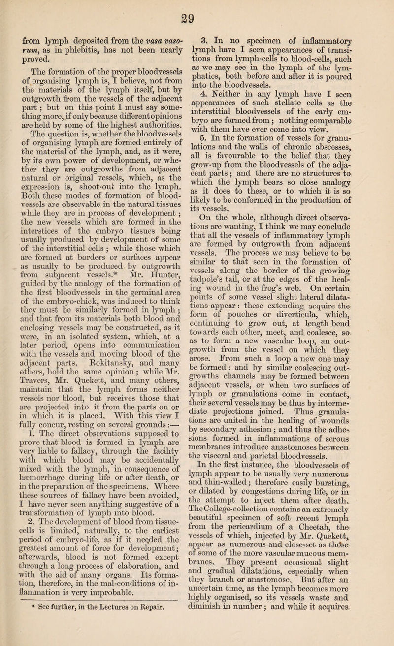 from lympli deposited from the vasa vaso- rum, as in phlebitis, has not been nearly proved. The formation of the proper bloodvessels of organising lymph is, I believe, not from the materials of the lymph itself, but by outgrowth from the vessels of the adjacent part; but on this point I must say some¬ thing more, if only because different opinions are held by some of the highest authorities. The question is, whether the bloodvessels of organising lymph are formed entirely of the material of the lymph, and, as it were, by its own power of development, or whe¬ ther they are outgrowths from adjacent natural or original vessels, which, as the expression is, shoot-out into the lymph. Both these modes of formation of blood¬ vessels are observable in the natural tissues while they are in process of development; the new vessels which are formed in the interstices of the embryo tissues being usually produced by development of some of the interstitial cells ; while those which are formed at borders or surfaces appear as usually to be produced by outgrowth from subjacent vessels.* Mr. Hunter, guided by the analogy of the formation of the first bloodvessels in the germinal area of the embrvo-chick, was induced to think they must be similarly formed in lymph ; and that from its materials both blood and enclosing vessels may be constructed, as it were, in an isolated system, which, at a later period, opens into communication with the vessels and moving blood of the adjacent parts, Rokitansky, and many others, hold the same opinion; while Mr. Travers, Mr. Quekett, and many others, maintain that the lymph forms neither vessels nor blood, but receives those that are projected into it from the parts on or in which it is placed. With this view I fully concur, resting on several grounds :— 1. The direct observations supposed to prove that blood is formed in lymph are very liable to fallacy, through the facility with which blood may be accidentally mixed with the lymph, in consequence of hsemorrhage during life or after death, or hi the preparation of the specimens. Where these sources of fallacy have been avoided, I have never seen anything suggestive of a transformation of lymph into blood. 2. The development of blood from tissue- cells is limited, naturally, to the earliest period of embryo-life, as if it needed the greatest amount of force for development; afterwards, blood is not formed except through a long process of elaboration, and with the aid of many organs. Its forma¬ tion, therefore, in the mal-conditions of in¬ flammation is very improbable. 3. In no specimen of inflammatory lymph have I seen appearances of transi¬ tions from lymph-cells to blood-cells, such as we may see in the lymph of the lym¬ phatics, both before and after it is poured into the bloodvessels. 4. Neither in any lymph have I seen appearances of such stellate cells as the interstitial bloodvessels of the early em¬ bryo are formed from; nothing comparable with them have ever come into view. 5. In the formation of vessels for granu¬ lations and the walls of chronic abscesses, all is favourable to the belief that they grow-up from the bloodvessels of the adja¬ cent parts ; and there are no structures to which the lymph bears so close analogy as it does to these, or to which it is so likely to be conformed hi the production of its vessels. On the whole, although direct observa¬ tions are wanting, I think we may conclude that all the vessels of inflammatory lymph are formed by outgrowth from adjacent vessels. The process we may believe to be similar to that seen in the formation of vessels along the border of the growing tadpole’s tail, or at the edges of the heal¬ ing wound in the frog’s web. On certain points of some vessel slight lateral dilata¬ tions appear: these extending- acquire the form of pouches or diverticula, which, continuing to grow out, at length bend towards each other, meet, and coalesce, so as to form a new vascular loop, an out¬ growth from the vessel on which they arose. From such a loop a new one may be formed: and by similar coalescing out¬ growths channels may be formed between adjacent vessels, or when two surfaces of lymph or granulations come in contact, their several vessels may be thus by interme¬ diate projections joined. Thus granula¬ tions are united in the healing of wounds by secondary adhesion; and thus the adhe-. sions formed in inflammations of serous membranes introduce anastomoses between the visceral and parietal bloodvessels. In the first instance, the bloodvessels of lymph appear to be usually very numerous and tliin-walled; therefore easily bursting,, or dilated by congestions during life, or in the attempt to inject them after death. The College-collection contains an extremely beautiful specimen of soft recent lymph from the pericardium of a Cheetah, the vessels of which, injected by Mr. Quekett,, appear as numerous and close-set as tintse of some of the more vascular mucous mem¬ branes. They present occasional slight and gradual dilatations, especially when they branch or anastomose. But after an uncertain time, as the lymph becomes more highly organised, so its vessels waste and diminish in number ; and while it acquires * See further, in the Lectures on Repair.