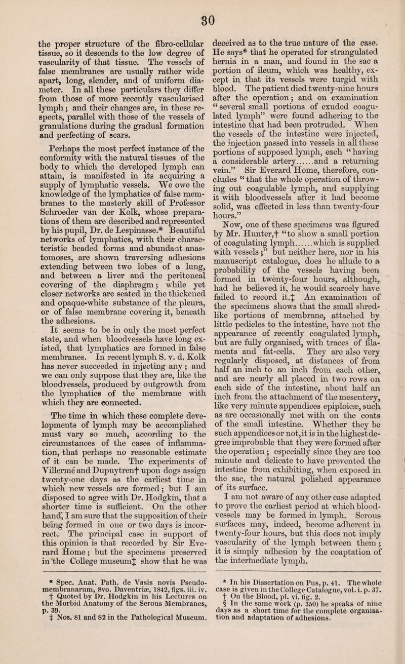 the proper structure of the fihro-cellular tissue, so it descends to the low degree of vascularity of that tissue. The vessels of false membranes are usually rather wide apart, long, slender, and of uniform dia¬ meter. In all these particulars they differ from those of more recently vascularised lymph; and their changes are, in these re¬ spects, parallel with those of the vessels of granulations during the gradual formation and perfecting of scars. Perhaps the most perfect instance of the conformity with the natural tissues of the body to which the developed lymph can attain, is manifested in its acquiring a supply of lymphatic vessels. We owe the knowledge of the lymphatics of false mem¬ branes to the masterly skill of Professor Schroeder van der Kolk, whose prepara¬ tions of them are described and represented by his pupil, Dr. de Lespinasse.* * * * § Beautiful networks of lymphatics, with their charac¬ teristic beaded forms and abundant anas¬ tomoses, are shown traversing adhesions extending between two lobes of a lung, and between a liver and the peritoneal covering of the diaphragm; while yet closer networks are seated in the thickened and opaque-white substance of the pleura, or of false membrane covering it, beneath the adhesions. It seems to be in only the most perfect state, and when bloodvessels have long ex¬ isted, that lymphatics are formed in false membranes. In recent lymph S. v. d, Kolk has never succeeded in injecting any ; and we can only suppose that they are, like the bloodvessels, produced by outgrowth from the lymphatics of the membrane with which they are connected. The time in which these complete deve¬ lopments of lymph may be accomplished must vary so much, according to the circumstances of the cases of inflamma¬ tion, that perhaps no reasonable estimate of it can be made. The experiments of Villerme and Dupuytrenf upon dogs assign twenty-one days as the earliest time in which new vessels are formed; but I am disposed to agree with Dr. Hodgkin, that a shorter time is sufficient. On the other hand' I am sure that the supposition of their being formed in one or two days is incor¬ rect. The principal case in support of this opinion is that recorded by Sir Eve- rard Home; but the specimens preserved in the College museumJ show that he was * Spec. Anat. Path, de Vasis novis Pseudo- membranarum, 8vo. Daventriae, 1842, figs. iii. iv. t Quoted by Dr. Hodgkin in his Lectures on the Morbid Anatomy of the Serous Membranes, p. 39. % Nos, 81 and 82 in the Pathological Museum. deceived as to the true nature of the case. He says* that he operated for strangulated hernia in a man, and found in the sac a portion of ileum, which was healthy, ex¬ cept in that its vessels were turgid with blood. The patient died twenty-nine hours after the operation; and on examination “ several small portions of exuded coagu¬ lated lymph” were found adhering to the intestine that had been protruded. When the vessels of the intestine were injected, the injection passed into vessels in ah these portions of supposed lymph, each “ having a considerable artery.and a returning vein.” Sir Everard Home, therefore, con¬ cludes “ that the whole operation of throw¬ ing out coagulable lymph, and supplying it with bloodvessels after it had become solid, was effected in less than twTenty-four hours.” Now, one of these specimens was figured by Mr. Hunter,f “to show a small portion of coagulating lymph.which is supplied with vessels;” but neither here, nor in his manuscript catalogue, does he allude to a probability of the vessels having been formed in twenty-four hours, although, had he believed it, he would scarcely have failed to record it.J An examination of the specimens shows that the small slired- like portions of membrane, attached by little pedicles to the intestine, have not the appearance of recently coagulated lymph, but are fully organised, with traces of fila¬ ments and fat-cells. They are also very regularly disposed, at distances of from half an inch to an inch from each other, and are nearly all placed in two rows on each side of the intestine, about half an inch from the attachment of the mesentery, like very minute appendices epiploicse, such as are occasionally met with on the coats of the small intestine. Whether they be such appendices or not,it is in the highest de¬ gree improbable that they were formed after the operation; especially since they are too minute and delicate to have prevented the intestine from exhibiting, when exposed in the sac, the natural polished appearance of its surface. I am not aware of any other case adapted to prove the earliest period at which blood¬ vessels may be formed in lymph. Serous surfaces may, indeed, become adherent in twenty-four hours, but tliis does not imply vascularity of the lymph between them; it is simply adhesion by the coaptation of the intermediate lymph. * In his Dissertation on Pus,p. 41. The whole case is given in the College Catalogue, vol. i. p. 37. t On the Blood, pi. vi. fig. 2. § In the same work (p. 350) he speaks of nine days as a short time for the complete organisa¬ tion and adaptation of adhesions.
