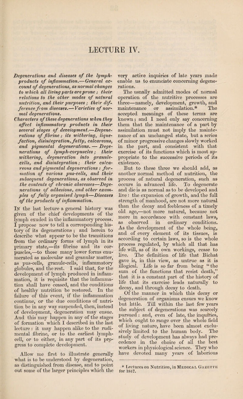 LECTURE IV. Degenerations and diseases of the lymph- products of inflammation.—General ac¬ count of degenerations, as normal changes to which all living parts areprone ; their relations to the other modes of natural nutrition, and their purposes; their dif¬ ference from diseases.—Varieties of nor¬ mal degenerations. Characters of these degenerations when they affect inflammatory products in their several stages of development.—Degene¬ rations of fibrine ; its withering, lique¬ faction, disintegration, fatty, calcareous, and pigmental degenerations. — Dege¬ nerations of lymph-corpuscles; their withering, degeneration into granule- cells, and disintegration; their calca¬ reous and pigmental degenerations : for¬ mation of various pus-cells, and their subsequent degenerations, as observed in the contents of chronic abscesses—Dege¬ nerations of adhesions, and other exam¬ ples of fully organised lymph—Diseases of the products of inflammation. Ik the last lecture a general history was given of the chief developments of the lymph exuded in the inflammatory process. I propose now to tell a corresponding his¬ tory of its degenerations ; and herein to describe what appear to be the transitions from the ordinary forms of lymph in its primary state,—its fibrine and its cor¬ puscles,—to those many lower forms enu¬ merated as molecular and granular matter, as pus-cells, granule-cells, inflammatory globules, and the rest. I said that, for the development of lymph produced in inflam¬ mation, it is requisite that the inflamma¬ tion shall have ceased, and the conditions of healthy nutrition be restored. In the failure of this event, if the inflammation continue, or the due conditions of nutri¬ tion be in any way suspended, then, instead of development, degeneration may ensue. And this may happen in any of the stages of formation which I described in the last lecture : it may happen alike to the rudi- mental fibrine, or to the earliest lymph¬ cell, or to either, in any part of its pro¬ gress to complete development. Allow me first to illustrate generally what is to be understood by degeneration, as distinguished from disease, and to point out some of the larger principles which the very active inquiries of late years made enable us to enunciate concerning degene¬ rations. The usnally admitted modes of normal operation of the nutritive processes are three—namely, development, growth, and maintenance or assimilation.^ The accepted meanings of these terms are known; and I need only say concerning them that the maintenance of a part by assimilation must not imply the mainte¬ nance of an unchanged state, but a series of minor progressive changes slowly worked in the part, and consistent with that exercise of its functions which is most ap¬ propriate to the successive periods of its existence. But to these three we should add, as another normal method of nutrition, the process of natural degeneration, such as occurs in advanced life. To degenerate and die is as normal as to be developed and live : the expansion of growth, and the full strength of manhood, are not more natural than the decay and feebleness of a timely old age,—not more natural, because not more in accordance with constant laws, as observed in ordinary conditions. As the development of the whole being, and of every element of its tissues, is according to certain laws, so is the whole process regulated, by which all that has life will, as of its own workings, cease to live. The definition of life that Bichat gave is, in this view, as untrue as it is illogical. Life is so far from being “ the sum of the functions that resist death,” that it is a constant part of the history of life that its exercise leads naturally to decay, and through decay to death. Of the manner in which this decay or degeneration of organisms ensues we know but little. Till within the last few years the subject of degenerations was scarcely pursued : and, even of late, the inquiries, which ought to range over the whole field of living nature, have been almost exclu¬ sively limited to the human body. The study of development has always had pre¬ cedence in the choice of all the best workers in physiological science. They who have devoted many years of laborious * Lectures on Nutrition, in Medical Gazette for 1847.