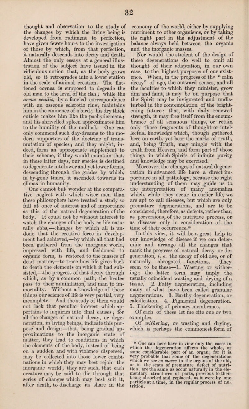 thought and observation to the study of the changes by which the bring being is developed from rudiment to perfection, have given fewer hours to the investigation of those by which, from that perfection, it naturally descends into decay and death. Almost the only essays at a general illus¬ tration of the subject have issued in the ridiculous notion that, as the body grows old, so it retrogrades into a lower station in the scale of animal creation. The flat¬ tened cornea is supposed to degrade the old man to the level of the fish; while the arcus senilis, by a fancied correspondence with an osseous sclerotic ring, maintains him in the eminence of a bird; his dry thick cuticle makes him like the pachydermata; and his shrivelled spleen approximates him to the humility of the mollusk. One can only commend such day-dreams to the mo¬ dern supporters of the doctrine of trans¬ mutation of species ; and they might, in¬ deed, form an appropriate supplement to their scheme, if they would maintain that, in these latter days, our species is destined to degenerate into lower and yet lower forms, descending through the grades by which, in by-gone times, it ascended towards its climax in humanity. One cannot but wonder at the compara¬ tive neglect with which wiser men than these philosophers have treated a study so full at once of interest and of importance as this of the natural degeneration of the body. It could not be without interest to watch the changes of the body as life natu¬ rally ebbs,—changes by which all is un¬ done that the creative force in develop¬ ment had achieved,—by which all that had been gathered from the inorganic world, impressed with life, and fashioned to organic form, is restored to the masses of dead matter,—to trace how life gives back to death the elements on which it had sub¬ sisted,—-the progress of that decay through which, as by a common path, the brutes pass to their annihilation, and man to im¬ mortality. Without a knowledge of these things our science of life is very partial, very incomplete. And the study of them would not lack that peculiar interest which ap¬ pertains to inquiries into final causes ; for all the changes of natural decay, or dege¬ neration, in living beings, indicate this pur¬ pose and design—that, being gradual ap¬ proximations to the inorganic state of matter, they lead to conditions in which the elements of the body, instead of being on a sudden and with violence dispersed, may be collected into those lower combi¬ nations in which they may best rejoin the inorganic world; they are such, that each creature may be said to die through that series of changes which may best suit it, after death, to discharge its share in the economy of the world, either by supplying nutriment to other organisms, or by taking its right part in the adjustment of the balance always held between the organic and the inorganic masses. Nor would the student of the design of these degenerations do well to omit all thought of their adaptation, in our own case, to the highest purposes of our exist¬ ence. When, in the progress of the “ calm decay” of age, the outward senses, and all the faculties to which they minister, grow dim and faint, it may be on purpose that the Spirit may be invigorated and undis¬ turbed in the contemplation of the bright¬ ening future; that, with daily renewed strength, it may free itself from the encum¬ brance of all sensuous tilings, or retain only those fragments of thought or intel¬ lectual knowledge which, though gathered here on earth, yet bear the marks of truth, and, being Truth, may mingle with the truth from Heaven, and form part of those things in which Spirits of infinite purity and knowledge may be exercised. Moreover, the changes of natural degene¬ ration in advanced life have a direct im¬ portance in all pathology, because the right understanding of them may .guide us to the interpretation of many anomalies which, while they occur in earlier life, we are apt to call diseases, but which are only premature degenerations, and are to be considered, therefore, as defects, rather than, as perversions, of the nutritive process, or as diseases only in consideration of the time of then* occurrence..* In this view, it will be a great help to. our knowledge of disease if we can deter¬ mine and arrange all the changes that mark the progress of natural decay or de¬ generation, i. e. the decay of old age, or of naturally abrogated functions. They seem to be these—1. Wasting or wither¬ ing ; the latter term may imply the usually coincident wasting and drying of a tissue. 2. Fatty degeneration, including many of what have been called granular degenerations. 3. Earthy degeneration, or calcification. 4. Pigmental degeneration. 5. Thickening of primary membranes. Of each of these let me cite one or two examples. Of withering, or wasting and drying, which is perhaps the commonest form of * One can here have in view only the cases in which the degeneration affects the whole, or some considerable part of an organ; for it is very probable that some of the degenerations which we see en mousse in the organs of the old, or in the seats of premature defect of nutri¬ tion, are the same as occur naturally in the ele¬ mentary structures of parts, previous to their being absorbed and replaced, as it were by one particle at a time, in the regular process of mu trition.