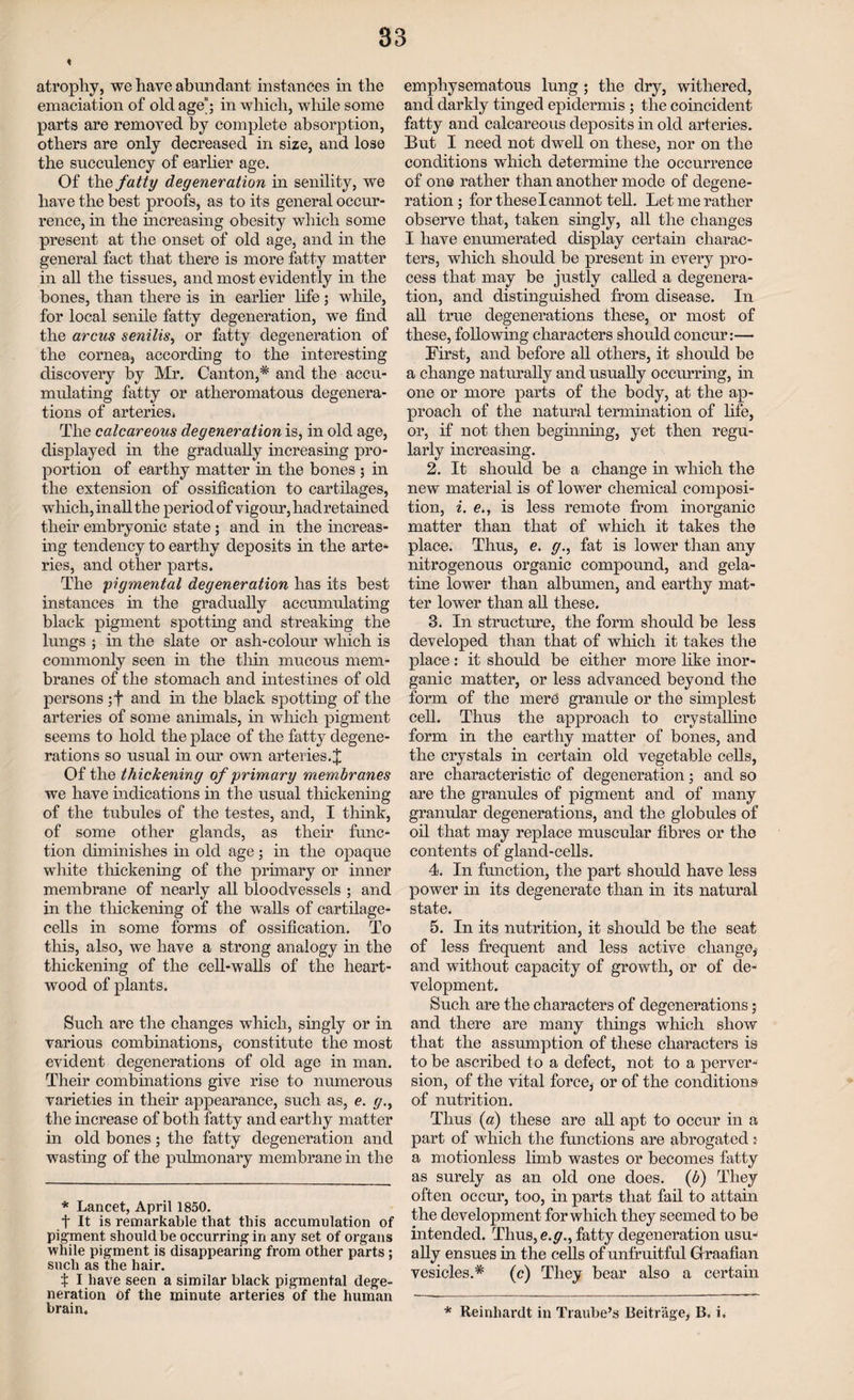 atrophy, we have abundant instances in the emaciation of old age”; in which, while some parts are removed by complete absorption, others are only decreased in size, and lose the succulency of earlier age. Of the fatty degeneration in senility, we have the best proofs, as to its general occur¬ rence, in the increasing obesity which some present at the onset of old age, and in the general fact that there is more fatty matter in all the tissues, and most evidently in the bones, than there is in earlier life; while, for local senile fatty degeneration, we find the arcus senilis, or fatty degeneration of the cornea, according to the interesting discovery by Mr. Canton,* and the accu¬ mulating fatty or atheromatous degenera¬ tions of arteries. The calcareous degeneration is, in old age, displayed in the gradually increasing pro¬ portion of earthy matter in the bones ; in the extension of ossification to cartilages, which, in all the period of vigour, had retained their embryonic state; and in the increas¬ ing tendency to earthy deposits in the arte¬ ries, and other parts. The pigmental degeneration has its best instances in the gradually accumulating black pigment spotting and streaking the lungs ; in the slate or ash-colour which is commonly seen in the thin mucous mem¬ branes of the stomach and intestines of old persons ;f and in the black spotting of the arteries of some animals, in which pigment seems to hold the place of the fatty degene¬ rations so usual in our own arteries. J Of the thickening of primary membranes we have indications in the usual thickening of the tubules of the testes, and, I think, of some other glands, as their func¬ tion diminishes in old age; in the opaque white thickening of the primary or inner membrane of nearly all bloodvessels ; and in the thickening of the walls of cartilage- cells in some forms of ossification. To this, also, we have a strong analogy in the thickening of the cell-walls of the heart- wood of plants. Such are the changes which, singly or in various combinations, constitute the most evident degenerations of old age in man. Their combinations give rise to numerous varieties in their appearance, such as, e. g., the increase of both fatty and earthy matter in old bones; the fatty degeneration and wasting of the pulmonary membrane in the * Lancet, April 1850. f It is remarkable that this accumulation of pigment should be occurring in any set of organs while pigment is disappearing from other parts ; such as the hair. X I have seen a similar black pigmental dege¬ neration of the minute arteries of the human brain. emphysematous lung; the dry, withered, and darkly tinged epidermis ; the coincident fatty and calcareous deposits in old arteries. But I need not dwell on these, nor on the conditions which determine the occurrence of one rather than another mode of degene¬ ration ; for these I cannot tell. Let me rather observe that, taken singly, all the changes I have enumerated display certain charac¬ ters, which should be present in every pro¬ cess that may be justly called a degenera¬ tion, and distinguished from disease. In all true degenerations these, or most of these, following characters should concur:— First, and before all others, it should be a change naturally and usually occurring, in one or more parts of the body, at the ap¬ proach of the natural termination of life, or, if not then beginning, yet then regu¬ larly increasing. 2. It should be a change in which the new material is of lower chemical composi¬ tion, i. e., is less remote from inorganic matter than that of which it takes the place. Thus, e. g., fat is lower than any nitrogenous organic compound, and gela¬ tine lower than albumen, and earthy mat¬ ter lower than all these. 3. In structure, the form should be less developed than that of which it takes the place: it should be either more like inor¬ ganic matter, or less advanced beyond, the form of the mere granule or the simplest cell. Thus the approach to crystalline form in the earthy matter of bones, and the crystals in certain old vegetable cells, are characteristic of degeneration; and so are the granules of pigment and of many granular degenerations, and the globules of oil that may replace muscular fibres or the contents of gland-cells. 4. In function, the part should have less power in its degenerate than in its natural state. 5. In its nutrition, it should be the seat of less frequent and less active change* and without capacity of growth, or of de¬ velopment. Such are the characters of degenerations; and there are many things which show that the assumption of these characters is to be ascribed to a defect, not to a perver¬ sion, of the vital force, or of the conditions of nutrition. Thus (a) these are all apt to occur in a part of which the functions are abrogated: a motionless limb wastes or becomes fatty as surely as an old one does. (b) They often occur, too, in parts that fail to attain the development for which they seemed to be intended. Thus, e.g., fatty degeneration usu¬ ally ensues in the cells of unfruitful Graafian vesicles.* (c) They bear also a certain * Reinhardt in Traube’s Beitr'age, B. i.
