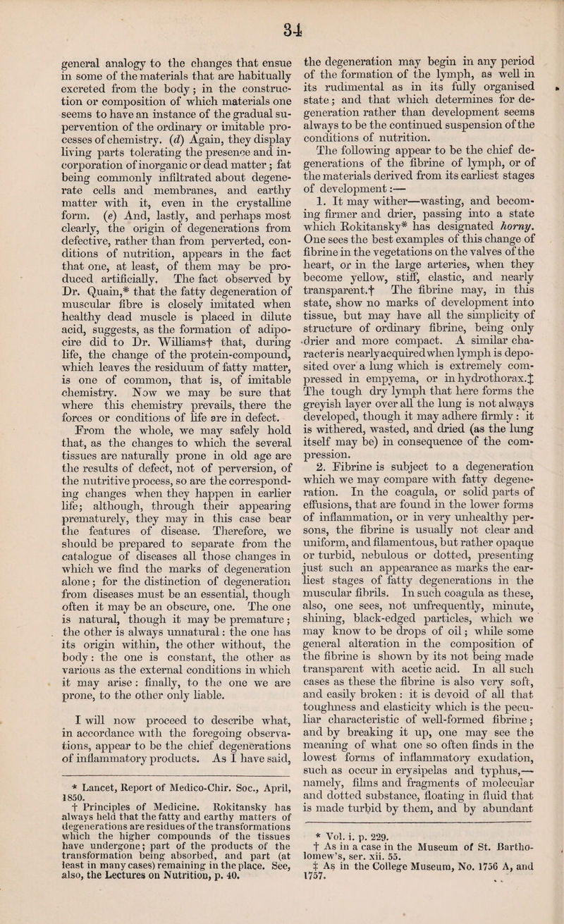 general analogy to the changes that ensue in some of the materials that are habitually excreted from the body; in the construc¬ tion or composition of which materials one seems to have an instance of the gradual su¬ pervention of the ordinary or imitable pro¬ cesses of chemistry. (d) Again, they display living parts tolerating the presence and in¬ corporation of inorganic or dead matter; fat being commonly infiltrated about degene¬ rate cells and membranes, and earthy matter with it, even in the crystalhne form. (e) And, lastly, and perhaps most clearly, the origin of degenerations from defective, rather than from perverted, con¬ ditions of nutrition, appears in the fact that one, at least, of them may be pro¬ duced artificially. The fact observed by Dr. Quain,* that the fatty degeneration of muscular fibre is closely imitated when healthy dead muscle is placed in dilute acid, suggests, as the formation of adipo- cire did to Dr. Williamsf that, during life, the change of the protein-compound, which leaves the residuum of fatty matter, is one of common, that is, of imitable chemistry. Now we may be sure that where this chemistry prevails, there the forces or conditions of life are in defect. From the whole, we may safely hold that, as the changes to which the several tissues are naturally prone in old age are the results of defect, not of perversion, of the nutritive process, so are the correspond¬ ing changes when they happen in earlier life; although, through tlieir appearing prematurely, they may in this case bear the features of disease. Therefore, we should be prepared to separate from the catalogue of diseases all those changes in which we find the marks of degeneration alone; for the distinction of degeneration from diseases must be an essential, though often it may be an obscure, one. The one is natural, though it may be premature; the other is always unnatural: the one has its origin within, the other without, the body: the one is constant, the other as various as the external conditions in which it may arise : finally, to the one we are prone, to the other only liable. I will now proceed to describe what, in accordance with the foregoing observa¬ tions, appear to be the chief degenerations of inflammatory products. As I have said, * Lancet, Report of Medico-Chir. Soc., April, 1850. f Principles of Medicine. Rokitansky Las always held that the fatty and earthy matters of degenerations are residues of the transformations which the higher compounds of the tissues have undergone; part of the products of the transformation being absorbed, and part (at least in many cases) remaining in the place. See, also, the Lectures on Nutrition, p. 40. the degeneration may begin in any period of the formation of the lymph, as well in its rudimental as in its fully organised state; and that which determines for de¬ generation rather than development seems always to be the continued suspension of the conditions of nutrition. The following appear to be the chief de¬ generations of the fibrine of lymph, or of the materials derived from its earliest stages of development:— 1. It may wither—wasting, and becom¬ ing firmer and drier, passing into a state which Rokitansky* has designated horny. One sees the best examples of this change of fibrine in the vegetations on the valves of the heart, or in the large arteries, when they become yellow, stiff, elastic, and nearly transparent.f The fibrine may, in this state, show no marks of development into tissue, but may have all the simplicity of structure of ordinary fibrine, being only •drier and more compact. A similar cha- racteris nearly acquired when lymph is depo¬ sited over a lung which is extremely com¬ pressed in empyema, or in hydrothorax.J The tough dry lymph that here forms the greyish layer over all the lung is not always developed, though it may adhere firmly: it is withered, wasted, and dried (as the lung itself may be) in consequence of the com¬ pression. 2. Fibrine is subject to a degeneration which we may compare with fatty degene¬ ration. In the coagula, or solid parts of effusions, that are found in the lower forms of inflammation, or in very unhealthy per¬ sons, the fibrine is usually not clear and uniform, and filamentous, but rather opaque or turbid, nebulous or dotted, presenting just such an appearance as marks the ear¬ liest stages of fatty degenerations in the muscular fibrils. In such coagula as these, also, one sees, not unfrequently, minute, shining, black-edged particles, which we may know to be drops of oil; while some general alteration in the composition of the fibrine is shown by its not being made transparent with acetic acid. In all such cases as these the fibrine is also very soft, and easily broken: it is devoid of all that toughness and elasticity which is the pecu¬ liar characteristic of well-formed fibrine; and by breaking it up, one may see the meaning of what one so often finds in the lowest forms of inflammatory exudation, such as occur in erysipelas and typhus,—• namely, films and fragments of molecular and dotted substance, floating in fluid that is made turbid by them, and by abundant * Vol. i. p. 229. f As in a case in the Museum of St. Bartho¬ lomew’s, ser. xii. 55. I As in the College Museum, No. 1756 A, and 1757.