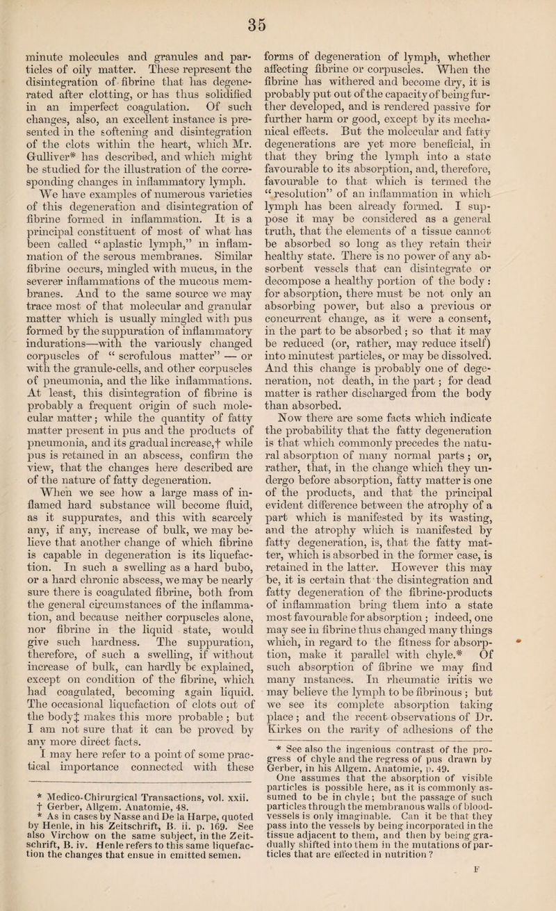 minute molecules and granules and par¬ ticles of oily matter. These represent the disintegration of fibrine that has degene¬ rated after clotting, or has thus solidified in an imperfect coagulation. Of such changes, also, an excellent instance is pre¬ sented in the softening and disintegration of the clots within the heart, which Mr. G ulliver* * has described, and which might be studied for the illustration of the corre¬ sponding changes in inflammatory lymph. We have examples of numerous varieties of this degeneration and disintegration of fibrine formed in inflammation. It is a principal constituent of most of what has been called “ aplastic lymph,” m inflam¬ mation of the serous membranes. Similar fibrine occurs, mingled with mucus, in the severer inflammations of the mucous mem¬ branes. And to the same source we may trace most of that molecular and granular matter which is usually mingled with pus formed by the suppuration of inflammatory indurations—with the variously changed corpuscles of “ scrofulous matter” — or with the granule-cells, and other corpuscles of pneumonia, and the like inflammations. At least, this disintegration of fibrine is probably a frequent origin of such mole¬ cular matter; while the quantity of fatty matter present in pus and the products of pneumonia, and its gradual increase,f while pus is retained in an abscess, confirm the view, that the changes here described are of the nature of fatty degeneration. When we see how a large mass of in¬ flamed hard substance will become fluid, as it suppurates, and this with scarcely any, if any, increase of bulk, we may be¬ lieve that another change of which fibrine is capable in degeneration is its liquefac¬ tion. In such a swelling as a hard bubo, or a hard chronic abscess, we may be nearly sure there is coagulated fibrine, both from the general circumstances of the inflamma¬ tion, and because neither corpuscles alone, nor fibrine in the liquid state, would give such hardness. The suppuration, therefore, of such a swelling, if without increase of bulk, can hardly be explained, except on condition of the fibrine, which had coagulated, becoming again liquid. The occasional liquefaction of clots out of the bodyj makes this more probable ; bat I am not sure that it can be proved by any more direct facts. I may here refer to a point of some prac¬ tical importance connected with these * Medico-Chirurgical Transactions, vol. xxii. t Gerber, Allgem. Anatomie, 48. * As in cases by Nasse and De ia Harpe, quoted by Henle, in his Zeitschrift, B. ii. p. 169. See also Virchow on the same subject, in the Zeit¬ schrift, B. iv. Henle refers to this same liquefac¬ tion the changes that ensue in emitted semen. forms of degeneration of lymph, whether affecting fibrine or corpuscles. When the fibrine has withered and become dry, it is probably put out of the capacity of being fur¬ ther developed, and is rendered passive for further harm or good, except by its mecha¬ nical effects. But the molecular and fatty degenerations are yet more beneficial, in that they bring the lymph into a state favourable to its absorption, and, therefore, favourable to that which is termed the “resolution” of an inflammation in which lymph has been already formed. I sup¬ pose it may be considered as a general truth, that the elements of a tissue cannot be absorbed so long as they retain their healthy state. There is no power of any ab¬ sorbent vessels that can disintegrate or decompose a healthy portion of the body : for absorption, there must be not only an absorbing power, but also a previous or concurrent change, as it were a consent, in the part to be absorbed ; so that it may be reduced (or, rather, may reduce itself) into minutest particles, or may be dissolved. And this change is probably one of dege¬ neration, not death, in the part; for dead matter is rather discharged from the body than absorbed. Now there are some facts which indicate the probability that the fatty degeneration is that which commonly precedes the natu¬ ral absorption of many normal parts ; or, rather, that, in the change which they un¬ dergo before absorption, fatty matter is one of the products, and that the principal evident difference between the atrophy of a part which is manifested by its wasting, and the atrophy which is manifested by fatty degeneration, is, that the fatty mat¬ ter, which is absorbed in the former case, is retained in the latter. However this may be, it is certain that the disintegration and fatty degeneration of the fibrine-produets of inflammation bring them into a state most favourable for absorption; indeed, one may see in fibrine thus changed many things which, in regard to the fitness for absorp¬ tion, make it parallel with chyle.* Of such absorption of fibrine we may find many instances. In rheumatic iritis we may believe the lymph to be fibrinous ; but we see its complete absorption taking place; and the recent observations of Dr. Kirkes on the rarity of adhesions of the * See also the ingenious contrast of the pro¬ gress of chyle and the regress of pus drawn by Gerber, in his Allgem. Anatomie, p. 49. One assumes that the absorption of visible particles is possible here, as it is commonly as¬ sumed to be in chyle ; but the passage of such particles through the membranous walls of blood¬ vessels is only imaginable. Can it be that they pass into the vessels by being incorporated in the tissue adjacent to them, and then by being gra¬ dually shifted into them in the mutations of par¬ ticles that are effected in nutrition ? F