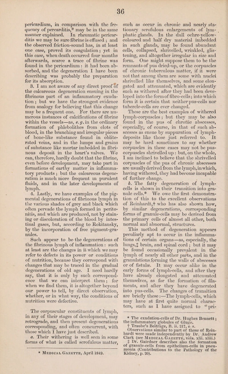 pericardium, in comparison with the fre¬ quency of percarditis,^ may be in the same manner explained. In rheumatic pericar¬ ditis we may be sure fibrine is effused ; and the observed friction-sound has, in at least one case, proved its coagulation; yet in this case, when death occurred four months afterwards, scarce a trace of fibrine was found in the pericardium : it had been ab¬ sorbed, and the degeneration I have been describing was probably the preparation for its absorption. 3. I am not aware of any direct proof of the calcareous degeneration ensuing in the fibrinous part of an inflammatory exuda¬ tion ; but we have the strongest evidence from analogy for believing that this change may be a frequent one. For there are nu¬ merous instances of calcifications of fibrine within the vessels—as, e. g. in the ordinary formation of phlebolithes from clots of blood, in the branching and irregular pieces of bone-like substance found in oblite¬ rated veins, and in the lumps and grains of substance like mortar imbedded in fibri¬ nous deposit in the heart’s valves. We can, therefore, hardly doubt that the fibrine, even before development, may take part in formations of earthy matter in inflamma¬ tory products ; but the calcareous degene¬ ration is much more frequent m purulent fluids, and in the later developments of lymph. 4. Lastly, we have examples of the pig¬ mental degenerations of fibrinous lymph in the various shades of grey and black which often pervade the lymph formed in perito¬ nitis, and which are produced, not by stain¬ ing or discoloration of the blood by intes¬ tinal gases, but, according to Rokitansky, by the incorporation of free pigment-gra¬ nules. Such appear to be the degenerations of the fibrinous lymph of inflammation : such at least are the changes in it winch we may refer to defects in its power or conditions of nutrition, because they correspond with changes that may be traced in the gradual degenerations of old age. I need hardly say, that it is only by such correspond¬ ence that we can interpret them; for when we find them, it is altogether beyond our power to tell, by direct observation, whether, or in what way, the conditions of nutrition were defective. The corpuscular constituents of lymph, in any of their stages of development, may retrograde, and then present degenerations corresponding, and often concurrent, with those which I have just described. a. Their withering is well seen in some forms of what is called scrofulous matter, * Medical Gazette, April 1849. such as occur in chronic and nearly sta¬ tionary scrofulous enlargements of lym¬ phatic glands. In the dull ochre-yellow- coloured and half dry material imbedded in such glands, may be found abundant cells, collapsed, shrivelled, wrinkled, glis¬ tening, and altogether irregular in size and form. One might suppose them to be the remnants of pus dried-up, or the corpuscles of chronic tuberculous matter, if it were not that among them are some with nuclei shrivelled like themselves, and some elon¬ gated and attenuated, which are evidently such as withered after they had been deve¬ loped into the form of fibro-cells; into which form it is certain that neither pus-cells nor tubercle-cells are ever changed. These are the best examples of withered lymph-corpuscles ; but they may be also found in the pus of chronic abscesses, especially, of course, in that of such ab¬ scesses as ensue by suppuration of lymph- deposits like those just referred to. It may be hard sometimes to say whether corpuscles in these cases may not be pus- corpuscles shrivelled up : but, on the whole, I am inclined to believe that the shrivelled corpuscles of the pus of chronic abscesses are usually derived from the lymph, in which, having withered, they had become incapable of further change. b. The fatty degeneration of lymph- cells is shown in their transition into gra- mde cells.# We owe the first demonstra¬ tion of this to the excellent observations of Reinhardt,f who has also shown how, by similar degenerations, corresponding forms of granule-cells may be derived from the primary cells of almost all other, both normal and abnormal, structures. This method of degeneration appears peculiarly apt to occm* in the inflamma¬ tions of certain organs—as, especially, the lungs,% brain, and spinal cord ; but it may be found occasionally prevalent in the lymph of nearly all other parts, and in the granulations forming the walls of abscesses or of fistulae. It may occur alike in the early forms of lymph-cells, and after they have already elongated and attenuated themselves, as for the formation of fila¬ ments, and after they have degenerated into pus-cells. The changes of transition are briefly these :—The lymph-cells, which may have at first quite normal charac¬ ters, such as 1 have assigned to “pri- * The exudation-cells of Dr. Hughes Bennett; the inflammatory globules of Gluge. t Traube’s Beitrage, B. ii. 217, e. s. Observations similar to part of those of Rein¬ hardt were made independently by Dr. Andrew Clark (see Medical Gazette, vols. xlii. xliii.) t Dr. Gairdner describes also the formation of granule-cells from epithelium-cells in pneu¬ monia (Contributions to the Pathology of the Kidney, p. 20).