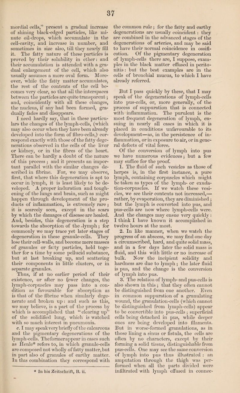 mordial cells,” present a gradual increase of shining black-edged particles, like mi¬ nute oil-drops, which accumulate in the cell-cavity, and increase in number, and sometimes in size also, till they nearly fill it. The fatty nature of these particles is proved by their solubility in ether: and their accumulation is attended with a gra¬ dual enlargement of the cell, which also usually assumes a more oval form. More¬ over, while the fatty matter accumulates, the rest of the contents of the cell be¬ comes very clear, so that all the interspaces between the particles are quite transparent; and, coincidently with all these changes, the nucleus, if any had been formed, gra¬ dually fades and disappears. I need hardly say, that in these particu¬ lars the changes of the lymph-cells, (which may also occur when they have been already developed into the form of fibro-cells,) cor¬ respond exactly with those of the fatty dege¬ nerations observed in the cells of the liver or kidney, or in the fibres of the heart. There can be hardly a doubt of the nature of this process ; and it presents an impor¬ tant parallel with the similar changes de¬ scribed in fibrine. For, we may observe, first, that where this degeneration is apt to occur in lymph, it is least likely to be de¬ veloped. A proper induration and tough¬ ening of the lungs and brain, such as might happen through development of the pro¬ ducts of inflammation, is extremely rare ; it is scarcely seen, except in the scars by which the damages of disease are healed. And, besides, this degeneration is a step towards the absorption of the -lymph; for commonly we may trace yet later stages of degeneration in these granule-cells. They lose their cell-walls, and become mere masses of granules or fatty particles, held toge¬ ther for a time by some pellucid substance, but at last breaking up, and scattering their components in little clusters, or in separate granules. Thus, if at no earlier period of their existence, or after no fewer changes, the lymph-corpuscles may pass into a con¬ dition as favourable for absorption as is that of the fibrine when similarly dege¬ nerate and broken up : and such as this, we may believe, is a part of the process by wliich is accomplished that “ clearing up” of the solidified lung, which is watched with so much interest in pneumonia. c. I may speak very briefly of the calcareous and the pigmentary degenerations of the lymph-cells. The former appear in cases such as Henle* refers to, in which granule-cells are composed not wholly of fatty matter, but in part also of granules of earthy matter. In this combination they correspond with the common rule ; for the fatty and earthy degenerations are usually coincident: they are combined in the advanced stages of the degenerations of arteries, and may be said to have then- normal coincidence in ossifi¬ cation. Of the pigmentary degeneration of lymph-cells there are, I suppose, exam¬ ples in the black matter effused in perito¬ nitis : but the best examples are in the cells of bronchial mucus, to which I have already referred. But I pass quickly by these, that I may speak of the degenerations of lymph-cells into pus-cells, or, more generally, of the process of suppuration that is connected with inflammation. The purulent is the most frequent degeneration of lymph, en¬ suing in nearly all cases in which it is placed in conditions unfavourable fco its development—-as, in the persistence of in¬ flammation, or in exposure to air, or in gene¬ ral defects of vital force. Of the conversion of lymph into pus we have numerous evidences; but a few may suffice for the proof. 1. The fluid of such vesicles as those of herpes is, in the first instance, a pure lymph, containing corpuscles wliich might be taken as types of the lymph- or exuda¬ tion-corpuscles. If we watch these vesi¬ cles, we see their contents not increased,— rather, by evaporation, they are diminished; but the lymph is converted into pus, and pus-cells are now where lymph-cells were. And the changes may ensue very quickly : I think I have known it accomplished in twelve hours at the most. 2. In like manner, when we watch the progress of an abscess, we may find one day a circumscribed, hard, and quite solid mass, and in a few days later the solid mass is fluid, and this with little or no increase of bulk. Now the incipient solidity and hardness are due to lymph; the later fluid is pus, and the change is the conversion of lymph into pus. 3. The relation of lymph- and pus-cells is also shown in this ; that they often cannot be distinguished from one another. Even in common suppuration of a granulating wound, the granulation-cells (which cannot be distinguished from lymph-cells) appear to be convertible into pus-cells ; superficial cells being detached in pus, while deeper ones are being developed into filaments. But in worse-formed granulations, as in those lining a sinus or fistula, the cells are often by no characters, except by their forming a solid tissue, distinguishable from pus-cells. One may see the same conversion of lymph, into pus thus illustrated : an amputation through the thigh was per¬ formed when all the parts divided were infiltrated with lymph effused in cornice- * In his Zeitschrift, B, ii.