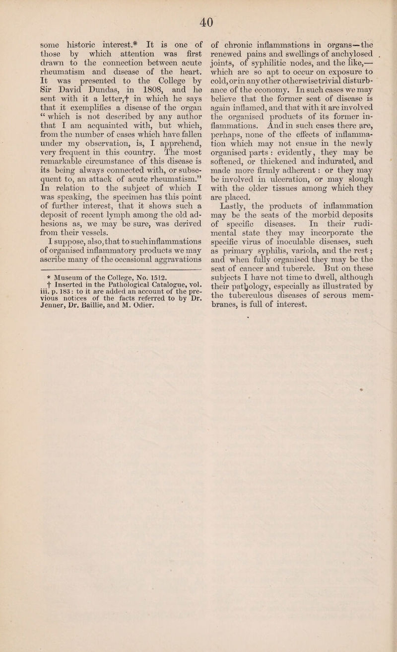 some historic interest.* It is one of those by which attention was first drawn to the connection between acnte rheumatism and disease of the heart. It was presented to the College by Sir David Dundas, in 1808, and he sent with it a letter,f in which he says that it exemplifies a disease of the organ “ which is not described by any author that I am acquainted with, but which, from the number of cases which have fallen under my observation, is, I apprehend, very frequent in this country. The most remarkable circumstance of this disease is its being always connected with, or subse¬ quent to, an attack of acute rheumatism.” In relation to the subject of which I was speaking, the specimen has this point of further interest, that it shows such a deposit of recent lymph among the old ad¬ hesions as, we may be sure, was derived from their vessels. I suppose, also, that to suchinflammations of organised inflammatory products we may ascribe many of the occasional aggravations * Museum of the College, No. 1512. f Inserted in the Pathological Catalogue, vol. iii. p. 183: to it are added an account of the pre¬ vious notices of the facts referred to by Dr. Jenner, Dr. Baillie, and M. Odier. of chronic inflammations in organs—the renewed pains and swellings of anchylosed joints, of syphilitic nodes, and the like,— which are so apt to occur on exposure to cold, or in any other otherwise trivial disturb¬ ance of the economy. In such cases we may believe that the former seat of disease is again inflamed, and that with it are involved the organised products of its former in¬ flammations. And in such cases there are, perhaps, none of the effects of inflamma¬ tion which may not ensue in the newly organised parts : evidently, they may be softened, or thickened and indurated, and made more firmly adherent: or they may be involved in ulceration, or may slough with the older tissues among which they are placed. Lastly, the products of inflammation may be the seats of the morbid deposits of specific diseases. In their rudi- mental state they may incorporate the specific virus of inoculable diseases, such as primary syphilis, variola, and the rest; and when fully organised they may be the seat of cancer and tubercle. But on these subjects I have not time to dwell, although their pathology, especially as illustrated by the tuberculous diseases of serous mem¬ branes, is full of interest. *