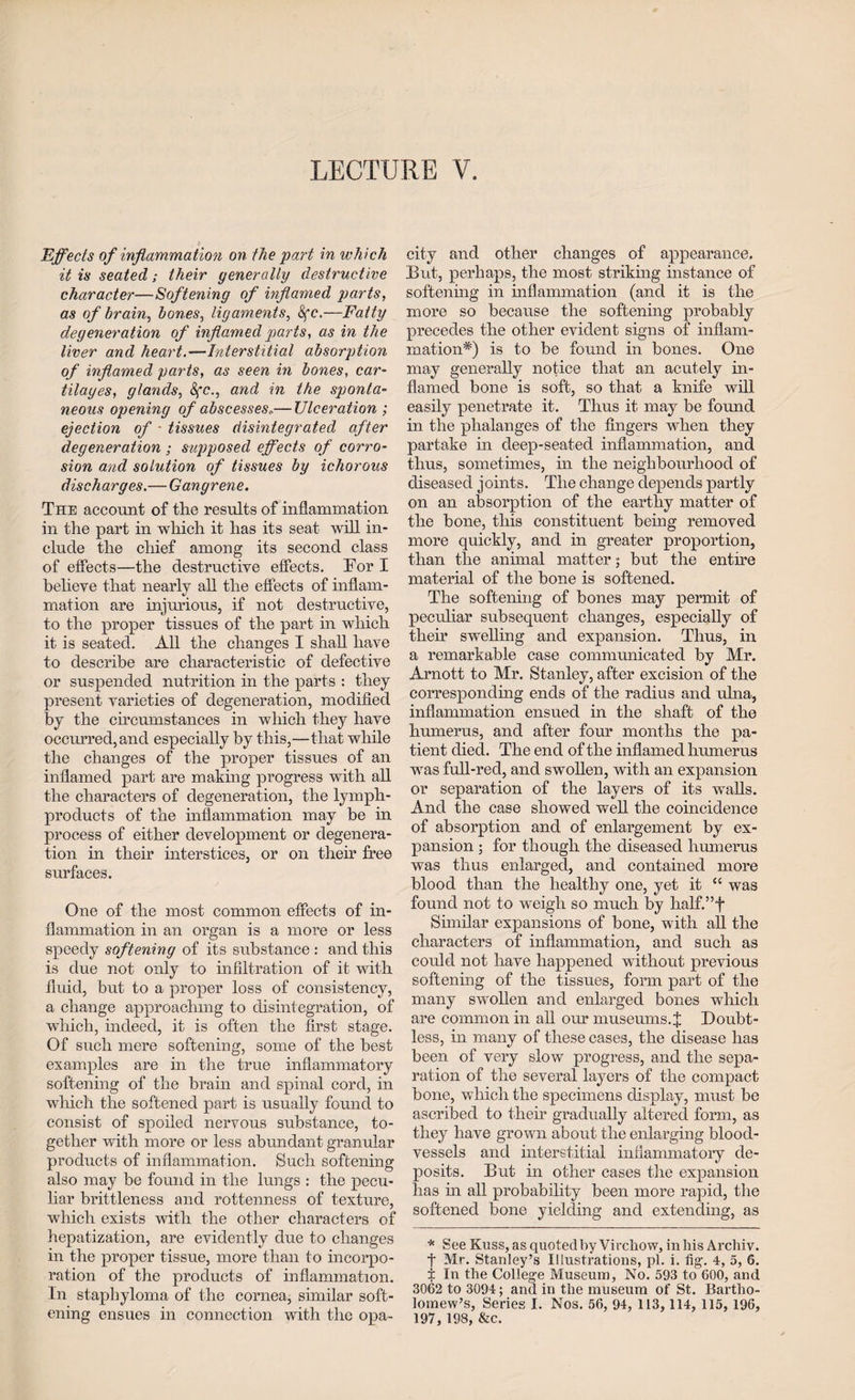 Effects of inflammation on the part in which it is seatedtheir generally destructive character—Softening of inflamed parts, as of brain, bones, ligaments, 8fc.—Fatty degeneration of inflamed parts, as in the liver and heart.—Interstitial absorption of inflamed parts, as seen in bones, car- tilages, glands, Sfc., and in the sponta¬ neous opening of abscesses..— Ulceration ; ejection of - tissues disintegrated after degeneration ; supposed effects of corro¬ sion and solution of tissues by ichorous discharges.— Gangrene. The account of the results of inflammation in the part in which it has its seat will in¬ clude the chief among its second class of effects—the destructive effects. For I believe that nearly all the effects of inflam¬ mation are injurious, if not destructive, to the proper tissues of the part in which it is seated. All the changes I shall have to describe are characteristic of defective or suspended nutrition in the parts : they present varieties of degeneration, modified by the circumstances in which they have occurred, and especially by this,—that while the changes of the proper tissues of an inflamed part are making progress with all the characters of degeneration, the lymph- products of the inflammation may be in process of either development or degenera¬ tion in their interstices, or on their free surfaces. One of the most common effects of in¬ flammation in an organ is a more or less speedy softening of its substance : and this is due not only to infiltration of it with fluid, but to a proper loss of consistency, a change approaching to disintegration, of which, indeed, it is often the first stage. Of such mere softening, some of the best examples are in the true inflammatory softening of the brain and spinal cord, in which the softened part is usually found to consist of spoiled nervous substance, to¬ gether with more or less abundant granular products of inflammation. Such softening also may be found in the lungs : the pecu¬ liar brittleness and rottenness of texture, which exists with the other characters of hepatization, are evidently due to changes in the proper tissue, more than to incorpo¬ ration of the products of inflammation. In staphyloma of the cornea, similar soft¬ ening ensues in connection with the opa¬ city and other changes of appearance. But, perhaps, the most striking instance of softening in inflammation (and it is the more so because the softening probably precedes the other evident signs of inflam¬ mation*) is to be found in bones. One may generally notice that an acutely in¬ flamed bone is soft, so that a knife will easily penetrate it. Thus it may be found in the phalanges of the fingers when they partake in deep-seated inflammation, and thus, sometimes, in the neighbourhood of diseased joints. The change depends partly on an absorption of the earthy matter of the bone, this constituent being removed more quickly, and in greater proportion, than the animal matter; but the entire material of the bone is softened. The softening of bones may permit of peculiar subsequent changes, especially of their swelling and expansion. Thus, in a remarkable case communicated by Mr. Arnott to Mr. Stanley, after excision of the corresponding ends of the radius and ulna, inflammation ensued in the shaft of the humerus, and after four months the pa¬ tient died. The end of the inflamed humerus was full-red, and swollen, with an expansion or separation of the layers of its walls. And the case showed well the coincidence of absorption and of enlargement by ex¬ pansion ; for though the diseased humerus was thus enlarged, and contained more blood than the healthy one, yet it cc was found not to weigh so much by half.”f Similar expansions of bone, with all the characters of inflammation, and such as could not have happened without previous softening of the tissues, form part of the many swollen and enlarged bones which are common in all our museums. J Doubt¬ less, in many of these cases, the disease has been of very slow progress, and the sepa¬ ration of the several layers of the compact bone, which the specimens display, must be ascribed to their gradually altered form, as they have grown about the enlarging blood¬ vessels and interstitial inflammatory de¬ posits. But in other cases the expansion has in all probability been more rapid, the softened bone yielding and extending, as * See Kuss, as quoted by Virchow, in his Archiv. t Mr. Stanley’s Illustrations, pi. i. fig. 4, 5, 6. t In the College Museum, No. 593 to 600, and 3062 to 3094; and in the museum of St. Bartho¬ lomew’s, Series I. Nos. 56, 94, 113, 114, 115, 196, 197, 198, &c.
