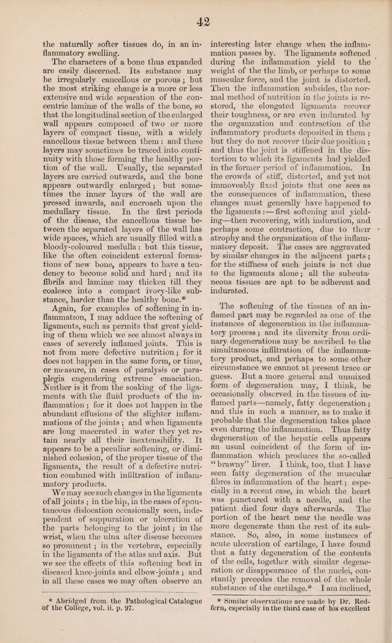 the naturally softer tissues do, in an in¬ flammatory swelling. The characters of a bone thus expanded are easily discerned. Its substance may be irregularly cancellous or porous ; but the most striking change is a more or less extensive and wide separation of the con¬ centric laminae of the wahs of the bone, so that the longitudinal section of the enlarged wall appears composed of two or more layers of compact tissue, with a widely cancellous tissue between them : and these layers may sometimes be traced into conti¬ nuity with those forming the healthy por¬ tion of the wall. Usually, the separated layers are carried outwards, and the bone appears outwardly enlarged; but some¬ times the inner layers of the wall are pressed inwards, and encroach upon the medullary tissue. In the first periods of the disease, the cancellous tissue be¬ tween the separated layers of the wall has wide spaces, which are usually filled with a bloody-coloured medulla : but this tissue, like the often coincident external forma¬ tions of new bone, appears to have a ten¬ dency to become solid and hard; and its fibrils and laminae may thicken till they coalesce into a compact ivory-like sub¬ stance, harder than the healthy bone.* Again, for examples of softening in in¬ flammation, I may adduce the softening of ligaments, such as permits that great yield¬ ing of them which we see almost always in cases of severely inflamed joints. This is not from mere defective nutrition; for it does not happen in the same form, or time, or measure, in cases of paralysis or para¬ plegia engendering extreme emaciation. Neither is it from the soaking of the liga¬ ments with the fluid products of the in¬ flammation ; for it does not happen in the abundant effusions of the slighter inflam¬ mations of the joints ; and when ligaments are long macerated in water they yet re¬ tain nearly all their inextensibility. It appears to be a peculiar softening, or dimi¬ nished cohesion, of the proper tissue of the ligaments, the result of a defective nutri¬ tion combined with infiltration of inflam¬ matory products. We may see such changes in the ligaments of all joints ; in the hip, in the cases of spon¬ taneous dislocation occasionally seen, inde¬ pendent of suppuration or ulceration of the parts belonging to the joint; in the wrist, when the ulna after disease becomes so prominent; in the vertebrae, especially in the ligaments of the atlas and axis. But we see the effects of this softening best in diseased knee-joints and elbow-joints ; and in all these cases we may often observe an * Abridged from the Pathological Catalogue of the College, vol. ii. p. 97. interesting later change when the inflam¬ mation passes by. The ligaments softened during the inflammation yield to the weight of the the limb, or perhaps to some muscular force, and the joint is distorted. Then the inflammation subsides, the nor¬ mal method of nutrition in the joints is re¬ stored, the elongated ligaments recover their toughness, or are even indurated by the organization and contraction of the inflammatory products deposited in them ; but they do not recover their due position ; and thus the joint is stiffened in the dis¬ tortion to which its ligaments had yielded in the former period of inflammation. In the crowds of stiff, distorted, and yet not immoveably fixed joints that one sees as the consequences of inflammation, these changes must generally have happened to the ligaments:—first softening and yield¬ ing—then recovering, with induration, and perhaps some contraction, due to their * atrophy and the organization of the inflam¬ matory deposit. The cases are aggravated by similar changes in the adjacent parts ; for the stiffness of such joints is not due to the ligaments alone; all the subcuta¬ neous tissues are apt to be adherent and indurated. The softening of the tissues of an in¬ flamed part may be regarded as one of the instances of degeneration in the inflamma¬ tory process ; and its diversity from ordi¬ nary degenerations may be ascribed to the simultaneous infiltration of the inflamma¬ tory product, and perhaps to some other circumstance we cannot at present trace or guess. But a more general and unmixed form of degeneration may, I think, be occasionally observed in the tissues of in¬ flamed parts—namely, fatty degeneration ; and this in such a manner, as to make it probable that the degeneration takes place even during the inflammation. Thus fatty degeneration of the hepatic cells appears an usual coincident of the form of in¬ flammation which produces the so-called “brawny” liver. I think, too, that I have seen fatty degeneration of the muscular fibres in inflammation of the heart; espe¬ cially in a recent case, in which the heart was punctured with a needle, and the patient died four days afterwards. The portion of the heart near the needle was more degenerate than the rest of its sub¬ stance. So, also, in some instances of acute ulceration of cartilage, I have found that a fatty degeneration of the contents of the cells, together with similar degene¬ ration or disappearance of the nuclei, con¬ stantly precedes the removal of the whole substance of the cartilage.* I am inclined, * Similar observations are made by Dr. Red- fern, especially in the third case of his excellent