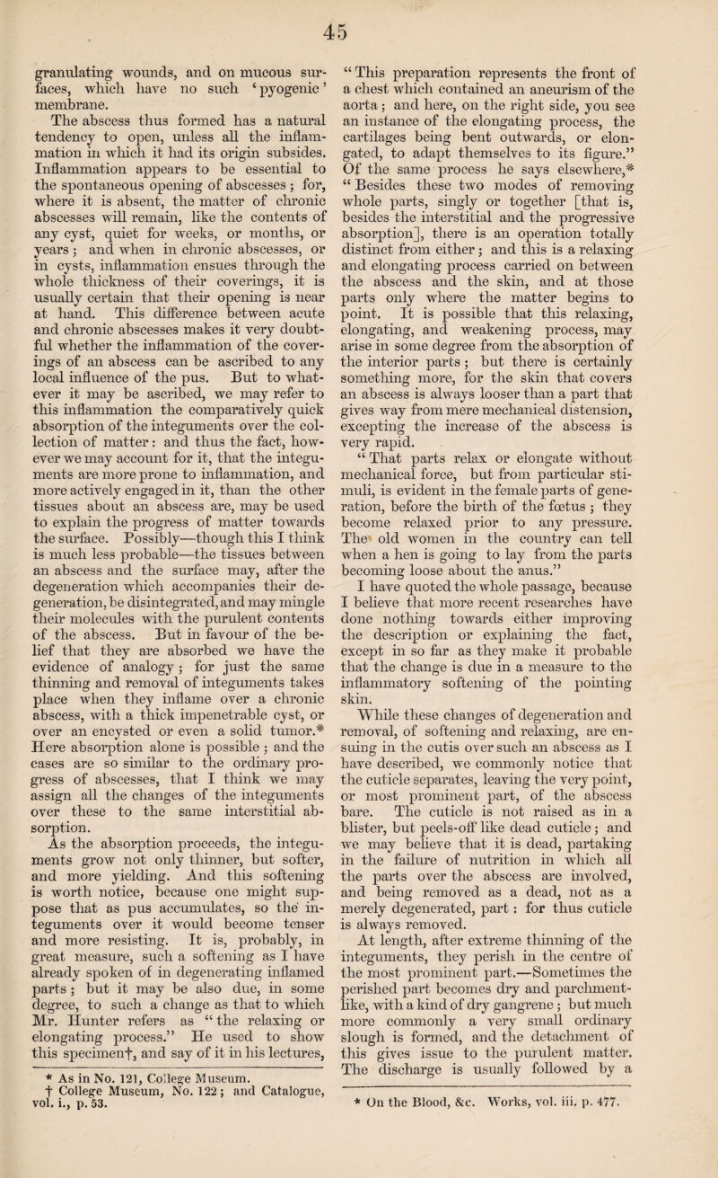 granulating wounds, and on mucous sur¬ faces, which have no such ‘ pyogenic ’ membrane. The abscess thus formed has a natural tendency to open, unless all the inflam¬ mation in wdiicli it had its origin subsides. Inflammation appears to be essential to the spontaneous opening of abscesses ; for, where it is absent, the matter of chronic abscesses will remain, like the contents of any cyst, quiet for weeks, or months, or years ; and when in chronic abscesses, or in cysts, inflammation ensues through the whole thickness of their coverings, it is usually certain that their opening is near at hand. This difference between acute and chronic abscesses makes it very doubt¬ ful whether the inflammation of the cover¬ ings of an abscess can be ascribed to any local influence of the pus. But to what¬ ever it may be ascribed, we may refer to this inflammation the comparatively quick absorption of the integuments over the col¬ lection of matter: and thus the fact, how¬ ever we may account for it, that the integu¬ ments are more prone to inflammation, and more actively engaged in it, than the other tissues about an abscess are, may be used to explain the progress of matter towards the surface. Possibly—though this I think is much less probable—the tissues between an abscess and the surface may, after the degeneration which accompanies their de¬ generation, be disintegrated, and may mingle their molecules with the purulent contents of the abscess. But in favour of the be¬ lief that they are absorbed we have the evidence of analogy ; for just the same thinning and removal of integuments takes place when they inflame over a chronic abscess, with a thick impenetrable cyst, or over an encysted or even a solid tumor.* Here absorption alone is possible ; and the cases are so similar to the ordinary pro¬ gress of abscesses, that I think we may assign all the changes of the integuments over these to the same interstitial ab¬ sorption. As the absorption proceeds, the integu¬ ments grow not only thinner, but softer, and more yielding. And this softening is worth notice, because one might sup¬ pose that as pus accumulates, so the in¬ teguments over it would become tenser and more resisting. It is, probably, in great measure, such a softening as I have already spoken of in degenerating inflamed parts ; but it may be also due, in some degree, to such a change as that to which Mr. Hunter refers as “ the relaxing or elongating process.” He used to show this specimenf, and say of it in his lectures, * As in No. 121, College Museum. t College Museum, No. 122; and Catalogue, vol. i., p. 53. “ This preparation represents the front of a chest which contained an aneurism of the aorta; and here, on the right side, you see an instance of the elongating process, the cartilages being bent outwards, or elon¬ gated, to adapt themselves to its figure.” Of the same process he says elsewhere,'* “ Besides these two modes of removing whole parts, singly or together [that is, besides the interstitial and the progressive absorption], there is an operation totally distinct from either; and this is a relaxing and elongating process carried on between the abscess and the skin, and at those parts only where the matter begins to point. It is possible that this relaxing, elongating, and weakening process, may arise in some degree from the absorption of the interior parts ; but there is certainly something more, for the skin that covers an abscess is always looser than a part that gives way from mere mechanical distension, excepting the increase of the abscess is very rapid. “ That parts relax or elongate without mechanical force, but from particular sti¬ muli, is evident in the female parts of gene¬ ration, before the birth of the foetus ; they become relaxed prior to any pressure. The old women in the country can tell when a hen is going to lay from the parts becoming loose about the anus.” I have quoted the whole passage, because I believe that more recent researches have done nothing towards either improving the description or explaining the fact, except in so far as they make it probable that the change is due in a measure to the inflammatory softening of the pointing skin. While these changes of degeneration and removal, of softening and relaxing, are en¬ suing in the cutis over such an abscess as I have described, we commonly notice that the cuticle separates, leaving the very point, or most prominent part, of the abscess bare. The cuticle is not raised as in a blister, but peels-otf like dead cuticle; and we may believe that it is dead, partaking in the failure of nutrition in which all the parts over the abscess are involved, and being removed as a dead, not as a merely degenerated, part: for thus cuticle is always removed. At length, after extreme thinning of the integuments, they perish in the centre of the most prominent part.—Sometimes the perished part becomes dry and parchment¬ like, with a kind of dry gangrene ; but much more commonly a very small ordinary slough is formed, and the detachment of this gives issue to the purulent matter. The discharge is usually followed by a * On the Blood, &c. Works, vol. iii. p. 477.
