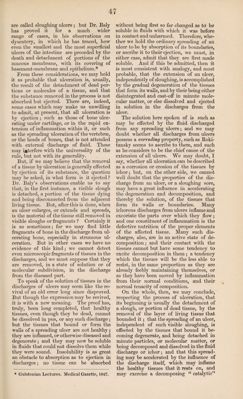 are called sloughing ulcers ; but Dr. Baly has proved it for a much wider range of cases, in his observations on dysentery, in which he has traced, how even the smallest and the most superficial ulcers of the intestine are preceded by the death and detachment of portions of the mucous membrane, with its covering of basement-membrane and epithelium.* From these considerations, we may hold it as probable that ulceration is, usually, the result of the detachment of dead por¬ tions or molecules of a tissue, and that the substance removed in the process is not absorbed but ejected. There are, indeed, some cases which may make us unwilling to admit, at present, that all ulceration is by ejection; such as those of bone ulce¬ rating under cartilage, or in the rapid ex¬ tension of inflammation within it, or such as the spreading ulceration of the vertebrae, or the heads of bones, that is not attended with external discharge of fluid. These may interfere with the universality of the rule, but not with its generality. But, if we may believe that the removal of a tissue by ulceration is generally effected by ejection of its substance, the question may be asked, in what form is it ejected ? Dr. Baly’s observations enable us to say that, in the first instance, a visible slough is detached, a portion of the tissue dying and being disconnected from the adjacent living tissue. But, after this is done, wThen an ulcer enlarges, or extends and spreads, is the material of the tissue still removed in visible sloughs or fragments P Certainly it is so sometimes; for we may find little fragments of bone in the discharge from ul¬ cerating bone, especially in strumous ul¬ ceration. But in other cases we have no evidence of this kind; we cannot detect even microscopic fragments of tissues in the discharges, and we must suppose that they are removed, in a state of solution or of molecular subdivision, in the discharge from the diseased part. To speak of the solution of tissues in the discharges of ulcers may seem like the re¬ vival of an old error long since disproved. But though the expression may be revived, it is with a new meaning. The proof has, truly, been long completed, that healthy tissues, even though they be dead, cannot be dissolved in. pus, or any such discharge; but the tissues that bound or form the walls of a spreading ulcer are not healthy; they are inflamed, or otherwise diseased and degenerate; and they may now be soluble in fluids that could not dissolve them while they were sound. Insolubility is as great an obstacle to absorption as to ejection in discharges; no tissue can be absorbed * Gulstonian Lectures. Medical Gazette, 1847. without being first so far changed as to be soluble in fluids with which it was before in contact and unharmed. Therefore, whe¬ ther we hold the ordinary spreading of an ulcer to be by absorption of its boundaries, or ascribe it to their ejection, we must, in either case, admit that they are first made soluble. And if this be admitted, then it is most consistent with analogy, and most probable, that the extension of an ulcer, independently of sloughing, is accomplished by the gradual degeneration of the tissues that form its walls, and by their being either disintegrated and cast-off in minute mole¬ cular matter, or else dissolved and ejected in solution in the discharges from the ulcer. The solution here spoken of is such as may be effected by the fluid discharged from any spreading ulcers; and we may doubt whether all discharges from ulcers possess a corroding property, such as Roki¬ tansky seems to ascribe to them, and such as he considers to be the chief cause of the extension of all ulcers. We may doubt, I say, whether all ulceration can be described as a corrosion or erosion of the tissues by ichor; but, on the other side, we cannot well doubt that the properties of the dis¬ charge from an ulcer, or a sloughing sore, may have a great influence in accelerating the degeneration and decomposition, and thereby the solution, of the tissues that form its walls or boundaries. Many ichorous discharges from ulcers inflame and excoriate the parts over which they flow; and one constituent of inflammation is the defective nutrition of the proper elements of the affected tissue. Many such dis¬ charges, also, are in an active state of de¬ composition ; and their contact with the tissues cannot but have some tendency to excite decomposition in them 5 a tendency which the tissues will be the less able to resist, in the same proportion as they are already feebly maintaining themselves, or as they have been moved by inflammation from their normal conditions, and their normal tenacity of composition. On the whole, then, we may conclude, respecting the process of idceratiou, that its beginning is usually the detachment of a slough, or portion of dead tissue, by the removal of the layer of living tissue that bounded it; that the spreading of an ulcer, independent of such visible sloughing, is effected by the tissues that bound it be¬ coming degenerate, and being detached in minute particles, or molecular matter, or being decomposed and dissolved in the fluid discharge or ichor; and that this spread¬ ing may be accelerated by the influence of the discharge itself, which may inflame the healthy tissues that it rests on, and may exercise a decomposing “ catalytic”