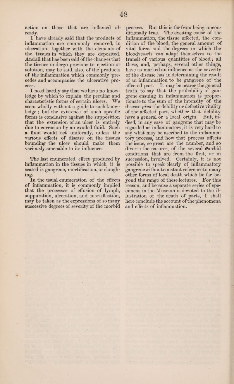 action on those that are inflamed al¬ ready. I have already said that the products of inflammation are commonly removed, in ulceration, together with the elements of the tissues in which they are deposited. And all that has been said of the changes that the tissues undergo previous to ejection or solution, may he said, also, of the products of the inflammation which commonly pre¬ cedes and accompanies the ulcerative pro¬ cess. I need hardly say that we have no know¬ ledge by which to explain the peculiar and characteristic forms of certain ulcers. We seem wholly without a guide to such know¬ ledge ; but the existence of such specific forms is conclusive against the supposition that the extension of an ulcer is entirely due to corrosion by an exuded fluid. Such a fluid would act uniformly, unless the various effects of disease on the tissues bounding the ulcer should make them variously amenable to its influence. The last enumerated effect produced by inflammation in the tissues in which it is seated is gangrene, mortification, or slough¬ ing. In the usual enumeration of the effects of inflammation, it is commonly implied that the processes of effusion of lymph, suppuration, ulceration, and mortification, may be taken as the expressions of so many successive degrees of severity of the morbid process. But this is far from being uncon¬ ditionally true. The exciting cause of the inflammation, the tissue affected, the con¬ dition of the blood, the general amount of vital force, and the degrees in which the bloodvessels can adapt themselves to the transit of various quantities of blood; all these, and, perhaps, several other things, have as marked an influence as the severity of the disease has in determining the result of an inflammation to be gangrene of the affected part. It may be nearer the general truth, to say that the probability of gan¬ grene ensuing in inflammation is propor¬ tionate to the sum of the intensity of the disease plus the debility or defective vitahty of the affected part, whether that debility have a general or a local origin. But, in¬ deed, in any case of gangrene that may be regarded as inflammatory, it is very hard to say what may be ascribed to the inflamma¬ tory process, and how that process affects the issue, so great are the number, and so diverse the natures, of the several forbid conditions that are from the first, or in succession, involved. Certainly, it is not possible to speak clearly of inflammatory gangrene without constant reference to many other forms of local death which he far be¬ yond the range of these lectures. For this reason, and because a separate series of spe¬ cimens in the Museum is devoted to the il¬ lustration of the death of parts, I shall here conclude the account of the phenomena and effects of inflammation.