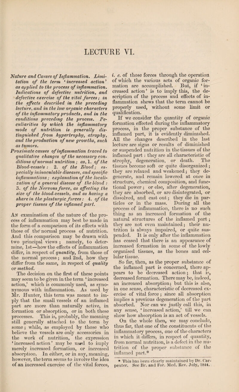 LECTURE VI. Nature and Causes of Inflammation. Limi¬ tation of the term ‘ increased action5 as applied to the process of inflammation. Indications of defective nutrition, and defective exercise of the vital forces; in the effects described in the preceding lecture, and in the low organic characters of the inflammatory products, and in the conditions preceding the process. Pe¬ culiarities by which the inflammatory mode of nutrition is generally dis¬ tinguished from hypertrophy, atrophy, and the production of new growths, such as tumors. Proximate causes of inflammation traced to qualitative changes of the necessary con¬ ditions of normal nutrition; as, 1. of the Blood-vessels : 2. of the Blood; es¬ pecially ininoculable diseases, and specific inflammations ; explanation of the locali¬ zation of a general disease of the blood : 3. of the Nervous force, as affecting the size of the blood-vessels, and as having a share in the plasturgic forces: 4. of the proper tissues of the inflamed part. j\js examination of tlie nature of the pro¬ cess of inflammation may best be made in the form of a comparison of its effects with those of the normal process of nutrition. And this comparison may be drawn with two principal views ; namely, to deter¬ mine, 1st—’how the effects of inflammation differ, in respect of quantity, from those of the normal process ; and 2nd, how they differ from the same, in respect of quality or method. The decision on the first of these points may seem to be given in the term c increased action,’ which is commonly used, as syno¬ nymous with inflammation. As used by Mr. Hunter, this term was meant to im¬ ply that the small vessels of an inflamed part are more than naturally active, in formation or absorption, or in both these processes. This is, probably, the meaning still generally attached to the term by some ; while, as employed by those who believe the vessels are only accessories in the work of nutrition, the expression c increased action ’ may be us#d to imply merely increased formation, or increased absorption. In either, or in any, meaning, however, the term seems to involve the idea of an increased exercise of the vital forces, i. e. of those forces through the operation of which the various acts of organic for¬ mation are accomplished. But, if ‘ in¬ creased action ’ is to imply this, the de¬ scription of the process and effects of in¬ flammation shews that the term cannot be properly used, without some limit or qualification. If we consider the quantity of organic formation effected during the inflammatory process, in the proper substance of the inflamed part, it is evidently diminished. All the changes described in the last lecture are signs or results of diminished or suspended nutiition in the tissues of the inflamed part : they are all characteristic of atrophy, degeneration, or death. The tissues become soft or quite disorganized; they are relaxed and weakened; they de¬ generate, and remain lowered at once in structure, chemical composition, and func¬ tional power ; or else, after degeneration, they are absorbed, or are disintegrated, or dissolved, and cast out; they die in par¬ ticles or in the mass. During all the process of inflammation, there is no such thing as an increased formation of the natural structures of the inflamed part; they are not even maintained; their nu¬ trition is always impaired, or quite sus¬ pended. It is only after the inflammation lias ceased that there is an appearance of increased formation in some of the lowly organised tissues, as the bones and cel¬ lular tissue. So far, then, as the proper substance of the inflamed part is concerned, there ap¬ pears to be decreased action; that is, decreased formation. There may be, indeed, an increased absorption; but this is also, in one sense, characteristic of decreased ex¬ ercise of vital force ; since all absorption implies a previous degeneration of the part absorbed. Nor can we justly call this, in any sense, ‘ increased action,’ till we can show how absorption is an act of vessels. On the whole then, we may conclude, thus far, that one of the constituents of the inflammatory process, one of the characters in which it differs, in respect of quantity, from normal nutrition, is a defect in the nu¬ trition of the proper substance of the inflamed part.^ * This has been clearly maintained by Dr. Car¬ penter. See Br. and For. Med. Rev. July, 1844.