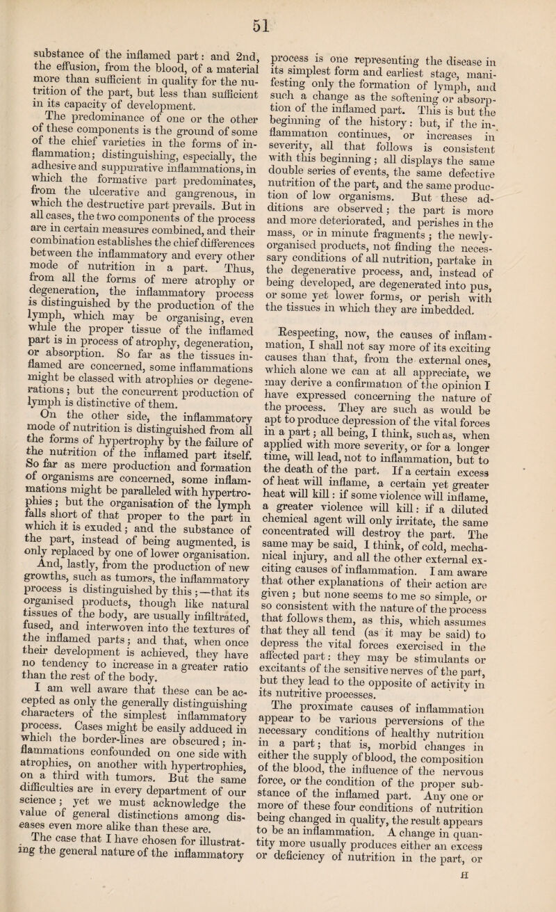 substance of the inflamed part: and 2nd, the effusion, from the blood, of a material more than sufficient in quality for the nu¬ trition of the part, but less than sufficient in its capacity of development. The predominance of one or the other of these components is the ground of some of the chief varieties in the forms of in¬ flammation; distinguishing, especially, the adhesive and suppurative inflammations, in which the formative part predominates, from the ulcerative and gangrenous, in which the destructive part prevails. But in all cases, the two components of the process are in certain measures combined, and their combination establishes the chief differences between the inflammatory and every other mode of nutrition in a part. Thus, from all the forms of mere atrophy or degeneration, the inflammatory process is distinguished by the production of the lymph, which may be organising, even while the proper tissue of the inflamed part is in process of atrophy, degeneration, or absorption. So far as the tissues in¬ flamed are concerned, some inflammations might be classed with atrophies or degene¬ rations ; but the concurrent production of lymph is distinctive of them. On the other side, the inflammatory mode of nutrition is distinguished from all the forms of hypertrophy by the failure of the nutrition of the inflamed part itself. So far as mere production and formation ot organisms are concerned, some inflam¬ mations might be paralleled with hypertro¬ phies ; but the organisation of the lymph falls short of that proper to the part in which it is exuded; and the substance of the part, instead of being augmented, is only replaced by one of lower organisation. And, lastly, from the production of new growths, such as tumors, the inflammatory process is distinguished by this ; —that its organised products, though like natural tissues of the body, are usually infiltrated, fused, and interwoven into the textures of tlrn inflamed parts; and that, when once their development is achieved, they have no tendency to increase in a greater ratio than the rest of the body. I am well aware that these can be ac¬ cepted as only the generally distinguishing characters of the simplest inflammatory process. Cases might be easily adduced in which the border-lines are obscured; in¬ flammations confounded on one side with atrophies, on another with hypertrophies, on a third with tumors. But the same difficulties are in every department of our science; yet we must acknowledge the value of general distinctions among dis¬ eases even more alike than these are. The case that I have chosen for illustrat- mg the general nature of the inflammatory process is one representing the disease in its simplest form and earliest stage, mani¬ festing only the formation of lymph, and such a change as the softening or absorp¬ tion of the inflamed part. This is but the beginning of the history: but, if the in-, flammation continues, or increases in severity, all that follows is consistent with tliis beginning; all displays the same double series of events, the same defective nutrition of the part, and the same produc¬ tion of low organisms. But these ad¬ ditions are observed; the part is more and more deteriorated, and perishes in the mass, or in minute fragments ; the newly- organised products, not finding the neces¬ sary conditions of all nutrition, partake in the degenerative process, and, instead of being developed, are degenerated into pus, or some yet lower forms, or perish with the tissues in which they are imbedded. Bespeeting, now, the causes of inflam¬ mation, I shall not say more of its exciting causes than that, from the external ones, which alone we can at all appreciate, we may derive a confirmation of the opinion I have expressed concerning the nature of the process. They are such as would be apt to produce depression of the vital forces in a part; all being, I think, such as, when applied with more severity, or for a longer time, will lead, not to inflammation, but to the death of the part. If a certain excess of heat will inflame, a certain yet greater heat will kill: if some violence will inflame, a greater violence will kill: if a diluted chemical agent will only irritate, the same concentrated will destroy the part. The same may be said, 1 think, of cold, mecha¬ nical injury, and all the other external ex¬ citing causes of inflammation. I am aware that other explanations of their action are given ; but none seems to me so simple, or so consistent with the nature of the process that follows them, as this, which assumes that they all tend (as it may be said) to depress the vital forces exercised in the affected part: they may be stimulants or excitants of the sensitive nerves of the part, but they lead to the opposite of activity in its nutritive processes. The proximate causes of inflammation appear to be various perversions of the necessary conditions of healthy nutrition in a part; that is, morbid changes in either the supply of blood, the composition of the blood, the influence of the nervous force, or the condition of the proper sub¬ stance of the inflamed part. Any one or more of these four conditions of nutrition being changed in quality, the result appears to be an inflammation. A change in quan¬ tity more usually produces either an excess or deficiency of nutrition in the part, or H