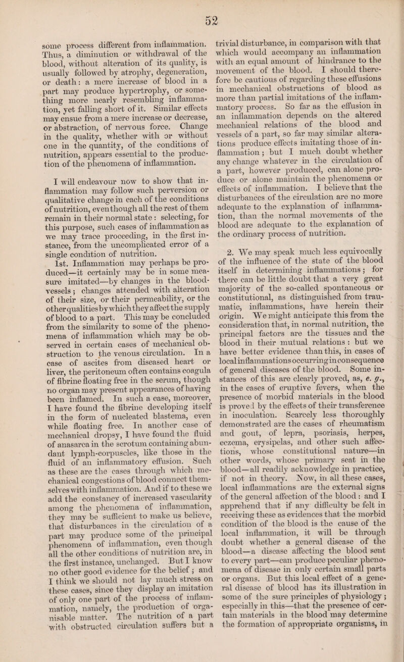 some process different from inflammation. Thus, a diminution or withdrawal of the blood, without alteration of its quality, is usually followed by atrophy, degeneration, or death: a mere increase of blood in a part may produce hypertrophy, or some¬ thing more nearly resembling inflamma¬ tion, yet falling short of it. Similar effects may ensue from a mere increase or decrease, or abstraction, of nervous force. Change in the quality, whether with or without one in the quantity, of the conditions of nutrition, appears essential to the produc¬ tion of the phenomena of inflammation. I will endeavour now to show that in¬ flammation may follow such perversion or qualitative change in each of the conditions of nutrit ion, even though all the rest of them remain in their normal state : selecting, for this purpose, such cases of inflammation as we may trace proceeding, in the first in¬ stance, from the uncomplicated error of a single condition of nutrition. 1st. Inflammation may perhaps be pro¬ duced—it certainly may be in some mea¬ sure imitated—by changes in the blood¬ vessels ; changes attended with alteration of their size, or their permeability, or the other qualitiesby which they affect the supply of blood to a part. This may be concluded from the similarity to some of the pheno¬ mena of inflammation which may be ob¬ served in certain cases of mechanical ob¬ struction to the venous circulation. In a case of ascites from diseased heart or liver, the peritoneum often contains coagula of fibrine floating free in the serum, though no organ may present appearances of having been inflamed. In such a case, moreover, I have found the fibrine developing itself in the form of nucleated blastema, even while floating free. In another case of mechanical dropsy, I have found the fluid of anasarca in the scrotum containing abun¬ dant lymph-corpuscles, like those in the fluid of an inflammatory effusion. Such as these are the cases through which me¬ chanical congestions of blood connect them¬ selves with inflammation. And if to these we add the constancy of increased vascularity among the phenomena of inflammation, they may be sufficient to make us believe, that disturbances in the circulation of a part may produce some of the principal phenomena of inflammation, even though all the other conditions of nutrition are, in the first instance, unchanged. But I know no other good evidence for the belief ; and I think we should not lay much stress on these cases, since they display an imitation of only one part of the process of inflam¬ mation, namely, the production of orga- nisable matter. The nutrition of a part with obstructed circulation suffers but a trivial disturbance, in comparison with that which would accompany an inflammation with an equal amount of hindrance to the movement of the blood. I should there¬ fore be cautious of regarding these effusions in mechanical obstructions of blood as more than partial imitations of the inflam¬ matory process. So far as the effusion in an inflammation depends on the altered mechanical relations of the blood and vessels of a part, so far may similar altera¬ tions produce effects imitating those of in¬ flammation ; but I much doubt whether any change whatever in the circulation of a part, however produced, can alone pro¬ duce or alone maintain the phenomena or effects of inflammation. I believe that the disturbances of the circulation are no more adequate to the explanation of inflamma¬ tion, than the normal movements of the blood are adequate to the explanation of the ordinary process of nutrition. 2. We may speak much less equivocally of the influence of the state of the blood itself in determining inflammations; for there can be little doubt that a very great majority of the so-called spontaneous or constitutional, as distinguished from trau¬ matic, inflammations, have herein their origin. We might anticipate this from the consideration that, in normal nutrition, the principal factors are the tissues and the blood in their mutual relations : but we have better evidence than this, in cases of local inflammations occurring in consequence of general diseases of the blood. Some in¬ stances of this are clearly proved, as, e. g.y in the cases of eruptive fevers, when the presence of morbid materials in the blood is proved by the effects of their transference in inoculation. Scarcely less thoroughly demonstrated are the cases of rheumatism and gout, of lepra, psoriasis, herpes, eczema, erysipelas, and other such affec¬ tions, whose constitutional nature—in other words, whose primary seat in the blood—all readily acknowledge in practice, if not in theory. A ow, in all these cases, local inflammations are the external signs of the general affection of the blood : and I apprehend that if any difficulty be felt in receiving these as evidences that the morbid condition of the blood is the cause of the local inflammation, it will be through doubt whether a general disease of the blood—a disease affecting the blood sent to every part—can produce peculiar pheno¬ mena of disease in only certain small parts or organs. But this local effect of a gene¬ ral disease of blood has its illustration in some of the sure principles of physiology ; especially in this—that the presence of cer¬ tain materials in the blood may determine the formation of appropriate organisms, in