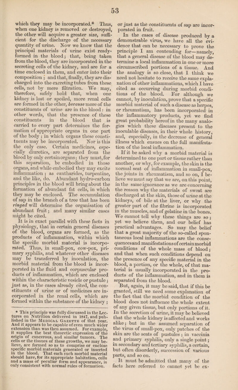 which they may be incorporated.* 'Thus, when one kidney is removed or destroyed, the other will acquire a greater size, suffi¬ cient for the discharge of the necessary quantity of urine. Wow we know that the principal materials of urine exist ready- formed in the blood; that, being taken from the blood, they are incorporated in the secreting cells of the kidney, and are for a time enclosed in them, and enter into their composition ; and that, finally, they are dis¬ charged into the excreting tubes from these cells, not by mere filtration. We may, therefore, safely hold that, when one kidney is lost or spoiled, more renal cells are formed in the other, because more of the constituents of urine are in the blood : in other words, that the presence of these constituents in the blood that is carried to every part determines the for¬ mation of appropriate organs in one part of the body ; in which organs these consti¬ tuents may be incorporated. Nor is this the only case. Certain medicines, espe¬ cially diuretics, are separated from the blood by only certain organs; they must, for this separation, be embodied in those organs, and while embodied they may excite inflammation ; as cantharides, turpentine, and the like, do. Abundant hydro-carbon principles in the blood will bring about the formation of abundant fat cells, in which they may be enclosed. The accumulation of sap in the branch of a tree that has been ringed will determine the organisation of abundant fruit; and many similar cases might be cited. It is in exact parallel with these facts in physiology, that in certain general diseases of the blood, organs are formed, as the products of inflammation, within which the specific morbid material is incorpo¬ rated. Thus, in small-pox, cow-pox, pri¬ mary syphilis, and whatever other diseases may be transferred by inoculation, the morbid material from the blood is incor¬ porated in the fluid and corpuscular pro¬ ducts of inflammation, which are enclosed within the characteristic vesicle or pustule ; just as, in the cases already cited, the con¬ stituents of urine or of medicines are in¬ corporated in the renal cells, which are formed within the substance of the kidney ; * This principle was fully discussed in the Lec¬ tures on Nutrition delivered in 1847, and pub¬ lished in the Medical Gazette of that year. And it appears to be capable of even much wider extension than was then assumed. For example, it supplies the best theoretic expression of the origin of cancerous, and similar tumors. The cells or the tissues of these growths, we may be¬ lieve, are formed so as to comprise or enclose specific morbid materials generated or inserted in the blood. That each such morbid material should have, for its appropriate habitation, cells and a mass of peculiar form and appearance, is only consistent with normal rules of formation. or just as the constituents of sap are incor¬ porated in fruit. In the cases of disease produced by a demonstrable virus, we have all the evi¬ dence that can be necessary to prove the principle I am contending for—namely, that a general disease of the blood may de¬ termine a local inflammation in one or more circumscribed portions of a tissue. And the analogy is so close, that I think we need not hesitate to receive the same expla¬ nation of other inflammations, which I have cited as occurring during morbid condi¬ tions of the blood. Tor although we cannot, by inoculation, prove that a specific morbid material of such a disease as herpes, or rheumatism, has been incorporated in the inflammatory products, yet we find great probability hereof in the many analo¬ gies which these diseases present to the inoculable diseases, in their whole history, and, especially, in the decrease of general illness which ensues on the full manifesta¬ tion of the local inflammation. If it be asked why a morbid material is determined to one part or tissue rather than another, or why, for example, the skin is the normal seat of inflammation in small-pox, the joints in rheumatism, and so on, I be¬ lieve we must say that we are, on this point, in the same ignorance as we are concerning the reason why the materials of sweat are discharged at the skin, those of urine at the kidneys, of bile at the liver, or why the greater part of the fibrine is incorporated in the muscles, and of gelatine in the bones. We cannot tell why these things are so ; yet we believe them, and our belief has practical advantages. So may the belief that a great majority of the so-called spon¬ taneous local inflammations are the conse¬ quences and manifestations of certain morbid conditions of the whole mass of blood; and that when such conditions depend on the presence of any specific material in the blood, a portion, or the whole, of that ma¬ terial is usually incorporated in the pro¬ ducts of the inflammation, and in them is separated from the blood. But, again, it may be said, that if this be granted, still we need some explanation of the fact that the morbid condition of the blood does not influence the whole extent of any given tissue, but only portions of it. In the secretion of urine, it may be believed that the whole kidney is affected and works alike; but in the assumed separation of the virus of small-pox, only patches of the skin are the seats of pustules ; in vaccinia and primary syphilis, only a single point; in secondary and tertiary syphilis, a certain, but often disorderly, succession of various parts, and so on. It must be admitted that many of the facts here referred to cannot yet be ex-