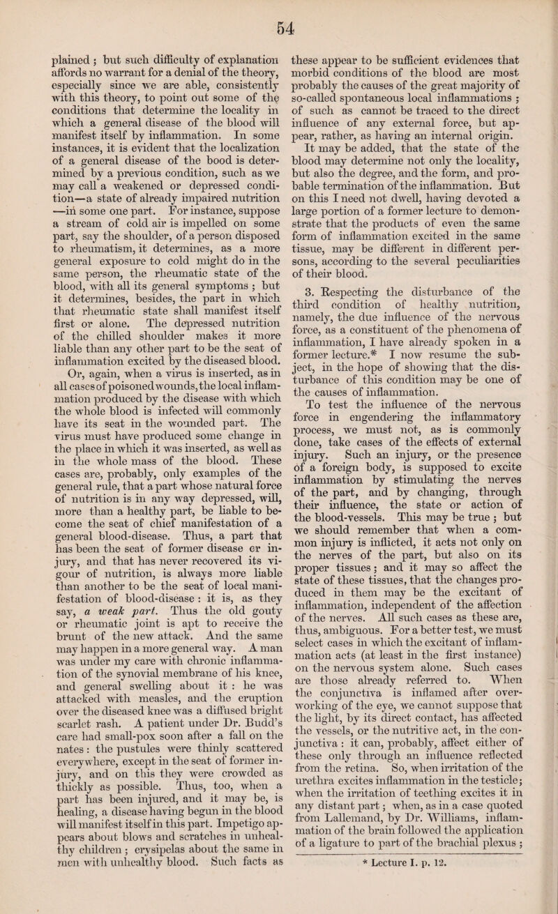 plained ; but sncli difficulty of explanation affords no warrant for a denial of the theory, especially since we are able, consistently with this theory, to point out some of the conditions that determine the locality in which a general disease of the blood will manifest itself by inflammation. In some instances, it is evident that the localization of a general disease of the bood is deter- mined by a previous condition, such as we may call a weakened or depressed condi¬ tion—a state of already impaired nutrition —in some one part. For instance, suppose a stream of cold air is impelled on some part, say the shoulder, of a person disposed to rheumatism, it determines, as a more general exposure to cold might do in the same person, the rheumatic state of the blood, with all its general symptoms ; but it determines, besides, the part in which that rheumatic state shall manifest itself first or alone. The depressed nutrition of the chilled shoulder makes it more liable than any other part to be the seat of inflammation excited by the diseased blood. Or, again, when a virus is inserted, as in all cases of poisoned wounds, the local inflam¬ mation produced by the disease with which the whole blood is infected will commonly have its seat in the wounded part. The virus must have produced some change in the place in which it was inserted, as well as in the whole mass of the blood. These cases are, probably, only examples of the general rule, that a part whose natural force of nutrition is in any way depressed, will, more than a healthy part, be liable to be¬ come the seat of chief manifestation of a general blood-disease. Thus, a part that has been the seat of former disease er in¬ jury, and that has never recovered its vi¬ gour of nutrition, is always more liable than another to be the seat of local mani¬ festation of blood-disease : it is, as they say, a weak part. Thus the old gouty or rheumatic joint is apt to receive the brunt of the new attack. And the same may happen in a more general way. A man was under my care with chronic inflamma¬ tion of the synovial membrane of his knee, and general swelling about it : he was attacked with measles, and the eruption over the diseased knee was a diffused bright scarlet rash. A patient under Dr. Budd’s care had small-pox soon after a fall on the nates: the pustules were thinly scattered everywhere, except in the seat of former in¬ jury, and on this they were crowded as thickly as possible. Thus, too, when a part has been injured, and it may be, is healing, a disease having begun in the blood will manifest itself in this part. Impetigo ap¬ pears about blows and scratches in unheal¬ thy children ; erysipelas about the same in men with unhealthy blood. Such facts as these appear to be sufficient evidences that morbid conditions of the blood are most probably the causes of the great majority of so-called spontaneous local inflammations ; of such as cannot be traced to the direct influence of any external force, but ap¬ pear, rather, as having an internal origin. It may be added, that the state of the blood may determine not only the locality, but also the degree, and the form, and pro¬ bable termination of the inflammation. But on this I need not dwell, having devoted a large portion of a former lecture to demon¬ strate that the products of even the same form of inflammation excited in the same tissue, may be different in different per¬ sons, according to the several peculiarities of their blood. 3. Respecting the disturbance of the third condition of healthy nutrition, namely, the due influence of the nervous force, as a constituent of the phenomena of inflammation, I have already spoken in a former lecture.* I now resume the sub¬ ject, in the hope of showing that the dis¬ turbance of this condition may be one of the causes of inflammation. To test the influence of the nervous force in engendering the inflammatory process, we must not, as is commonly done, take cases of the effects of external injury. Such an injury, or the presence of a foreign body, is supposed to excite inflammation by stimulating the nerves of the part, and by changing, through their influence, the state or action of the blood-vessels. This may be true ; but we should remember that when a com¬ mon injury is inflicted, it acts not only on the nerves of the part, but also on its proper tissues; and it may so affect the state of these tissues, that the changes pro¬ duced in them may be the excitant of inflammation, independent of the affection of the nerves. All such cases as these are, thus, ambiguous. For a better test, we must select cases in which the excitant of inflam¬ mation acts (at least in the first instance) on the nervous system alone. Such cases are those already referred to. When the conjunctiva is inflamed after over¬ working of the eye, we cannot suppose that the light, by its direct contact, has affected the vessels, or the nutritive act, in the con¬ junctiva : it can, probably, affect either of these only through an influence reflected from the retina. So, when irritation of the urethra excites inflammation hi the testicle; when the irritation of teething excites it in any distant part; when, as in a case quoted from Lallemand, by Dr. Williams, inflam¬ mation of the brain followed the application of a ligature to part of the brachial plexus ; * Lecture I. p. 12.