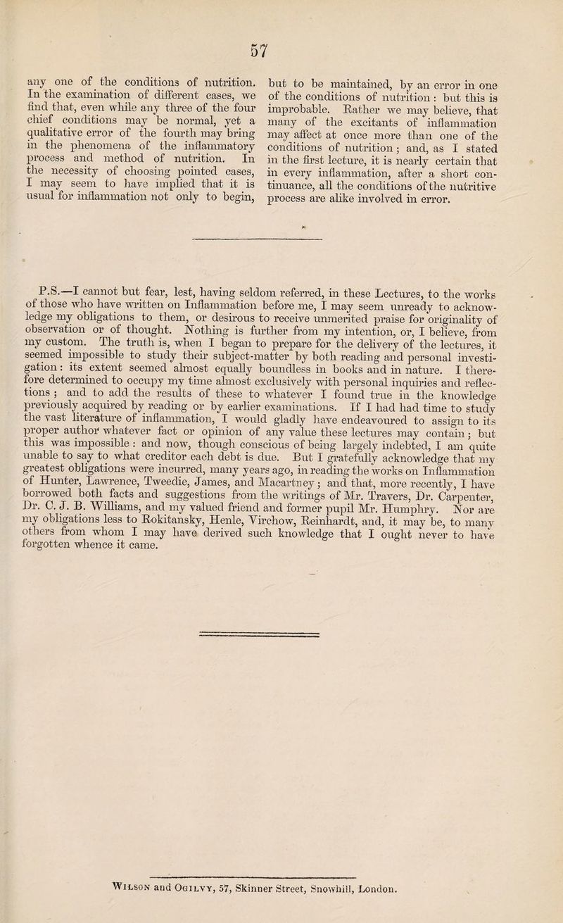 any one of the conditions of nutrition. In the examination of different cases, we find that, even while any three of the four chief conditions may be normal, yet a qualitative error of the fourth may bring in the phenomena of the inflammatory process and method of nutrition. In the necessity of choosing pointed cases, I may seem to have implied that it is usual for inflammation not only to begin, but to be maintained, by an error in one of the conditions of nutrition : but this is improbable. Rather we may believe, that many of the excitants of inflammation may affect at once more than one of the conditions of nutrition; and, as I stated in the first lecture, it is nearly certain that in every inflammation, after a short con¬ tinuance, all the conditions of the nutritive process are alike involved in error. P.S.—I cannot but fear, lest, having seldom referred, in these Lectures, to the works of those who have written on Inflammation before me, I may seem unready to acknow¬ ledge my obligations to them, or desirous to receive unmerited praise for originality of observation or of thought. Nothing is further from my intention, or, I believe, from my custom. The truth is, when I began to prepare for the delivery of the lectures, it seemed impossible to study their subject-matter by both reading and personal investi¬ gation : its extent seemed almost equally boundless in books and in nature. I there¬ fore determined to occupy my tune almost exclusively with personal inquiries and reflec¬ tions ; and to add the results of these to whatever I found true in the knowledge previously acquired by reading or by earlier examinations. If I had had time to study the vast literature of inflammation, I would gladly have endeavoured to assign to its proper author whatever fact or opinion of any value these lectures may contain; but this was impossible : and now, though conscious of being largely indebted, I am quite unable to say to what creditor each debt is due. But I gratefully acknowledge that my greatest obligations were incurred, many years ago, in reading the works on Inflammation oi Hunter, Lawrence, Tweedie, James, and Macartney; and that, more recently, I have borrowed both facts and suggestions from the writings of Mr. Travers, Dr. Carpenter, Dr. C. J. B. Williams, and my valued friend and former pupil Mr. Humphry. Nor are my obligations less to Rokitansky, Henle, Virchow, Reinhardt, and, it may be, to many others from whom I may have derived such knowledge that I ought never to have forgotten whence it came. Wilson and Ogilvy, 57, Skinner Street, Snowhill, London.