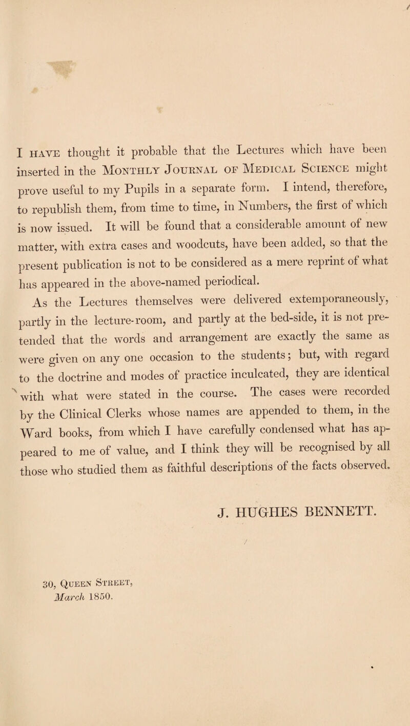 I HAYE thought it probable that the Lectures which have been inserted in the Monthly Journal of Medical Science might prove useful to my Pupils in a separate form. I intend, therefore, to republish them, from time to time, in Numbers, the first of which is now issued. It will be found that a considerable amount of new matter, with extra cases and woodcuts, have been added, so that the present publication is not to be considered as a mere reprint of what has appeared in the above-named periodical. As the Lectures themselves were delivered extemporaneously, partly in the lecture-room, and partly at the bed-side, it is not pre¬ tended that the words and arrangement are exactly the same as were given on any one occasion to the students; but, with regard to the doctrine and modes of practice inculcated, they are identical with what were stated in the course. The cases were recorded by the Clinical Clerks whose names are appended to them, in the Ward books, from which I have carefully condensed what has ap¬ peared to me of value, and I think they will be recognised by all those who studied them as faithful descriptions of the facts observed. J. HUGHES BENNETT. 30, Queen Street, March 1850.