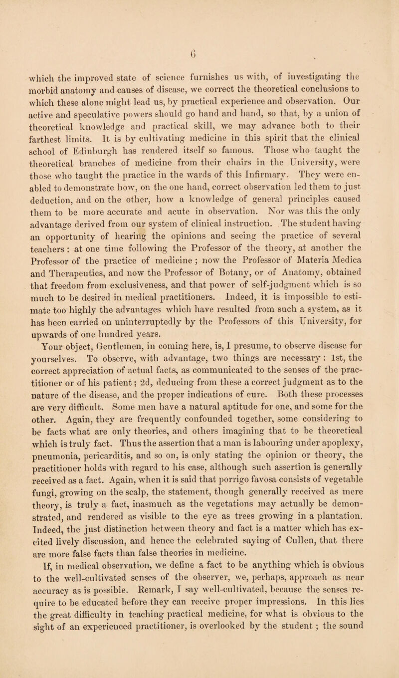 which the improved state of science furnishes us with, of investigating the morbid anatomy and causes of disease, we correct the theoretical conclusions to which these alone might lead us, by practical experience and observation. Our active and speculative powers should go hand and hand, so that, by a union of theoretical knowledge and practical skill, we may advance both to their farthest limits. It is by cultivating medicine in this spirit that the clinical school of Edinburgh has rendered itself so famous. Those who taught the theoretical branches of medicine from their chairs in the University, were those who taught the practice in the wards of this Infirmary. They were en¬ abled to demonstrate how, on the one hand, correct observation led them to just deduction, and on the other, how a knowledge of general principles caused them to be more accurate and acute in observation. Nor was this the only advantage derived from our system of clinical instruction. The student having an opportunity of hearing the opinions and seeing the practice of several teachers : at one time following the Professor of the theory, at another the Professor of the practice of medicine ; now the Professor of Materia Medica and Therapeutics, and now the Professor of Botany, or of Anatomy, obtained that freedom from exclusiveness, and that powder of self-judgment which is so much to be desired in medical practitioners. Indeed, it is impossible to esti¬ mate too highly the advantages which have resulted from such a system, as it has been carried on uninterruptedly by the Professors of this University, for upwards of one hundred years. Your object, Gentlemen, in coming here, is, I presume, to observe disease for yourselves. To observe, with advantage, two things are necessary : 1st, the correct appreciation of actual facts, as communicated to the senses of the prac¬ titioner or of his patient; 2d, deducing from these a correct judgment as to the nature of the disease, and the proper indications of cure. Both these processes are very difficult. Some men have a natural aptitude for one, and some for the other. Again, they are frequently confounded together, some considering to be facts what are only theories, and others imagining that to be theoretical which is truly fact. Thus the assertion that a man is labouring under apoplexy, pneumonia, pericarditis, and so on, is only stating the opinion or theory, the practitioner holds with regard to his case, although such assertion is generally received as a fact. Again, when it is said that porrigo favosa consists of vegetable fungi, growing on the scalp, the statement, though generally received as mere theory, is truly a fact, inasmuch as the vegetations may actually be demon¬ strated, and rendered as visible to the eye as trees growing in a plantation. Indeed, the just distinction between theory and fact is a matter which has ex¬ cited lively discussion, and hence the celebrated saying of Cullen, that there are more false facts than false theories in medicine. If, in medical observation, we define a fact to be anything which is obvious to the well-cultivated senses of the observer, we, perhaps, approach as near accuracy as is possible. Remark, I say well-cultivated, because the senses re¬ quire to be educated before they can receive proper impressions. In this lies the great difficulty in teaching practical medicine, for what is obvious to the sight of an experienced practitioner, is overlooked by the student; the sound