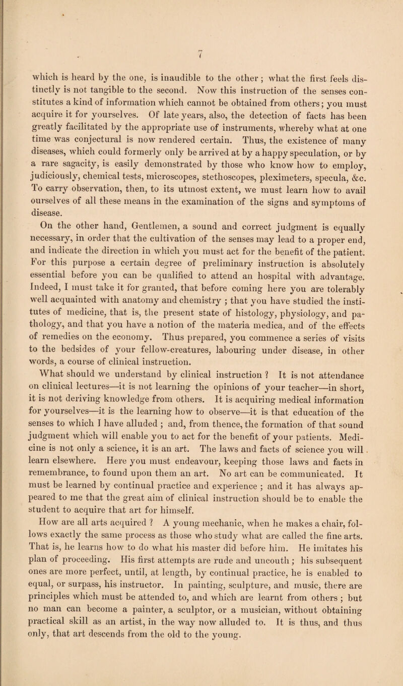 r* i which is heard by the one, is inaudible to the other; what the first feels dis¬ tinctly is not tangible to the second. Now this instruction of the senses con¬ stitutes a kind of information which cannot be obtained from others; you must acquire it for yourselves. Of late years, also, the detection of facts has been greatly facilitated by the appropriate use of instruments, whereby what at one time was conjectural is now rendered certain. Thus, the existence of many diseases, which could formerly only be arrived at by a happy speculation, or by a rare sagacity, is easily demonstrated by those who know how to employ, judiciously, chemical tests, microscopes, stethoscopes, pleximeters, specula, &c. To carry observation, then, to its utmost extent, we must learn how to avail ourselves of all these means in the examination of the signs and symptoms of disease. On the other hand, Gentlemen, a sound and correct judgment is equally necessary, in order that the cultivation of the senses may lead to a proper end, and indicate the direction in which you must act for the benefit of the patient. For this purpose a certain degree of preliminary instruction is absolutely essential before you can be qualified to attend an hospital with advantage. Indeed, I must take it for granted, that before coining here you are tolerably well acquainted with anatomy and chemistry ; that you have studied the insti¬ tutes of medicine, that is, the present state of histology, physiology, and pa¬ thology, and that you have a notion of the materia medica, and of the effects of remedies on the economy. Thus prepared, you commence a series of visits to the bedsides of your fellow-creatures, labouring under disease, in other words, a course of clinical instruction. What should we understand by clinical instruction ? It is not attendance on clinical lectures—it is not learning the opinions of your teacher—in short, it is not deriving knowledge from others. It is acquiring medical information for yourselves—it is the learning how to observe—it is that education of the senses to which I have alluded ; and, from thence, the formation of that sound judgment which will enable you to act for the benefit of your patients. Medi¬ cine is not only a science, it is an art. The laws and facts of science you will. learn elsewhere. Here you must endeavour, keeping those laws and facts in remembrance, to found upon them an art. No art can be communicated. It must be learned by continual practice and experience ; and it has always ap¬ peared to me that the great aim of clinical instruction should be to enable the student to acquire that art for himself. How are all arts acquired ? A young mechanic, when he makes a chair, fol¬ lows exactly the same process as those who study what are called the fine arts. That is, he learns how to do what his master did before him. He imitates his plan of proceeding. His first attempts are rude and uncouth; his subsequent ones are more perfect, until, at length, by continual practice, he is enabled to equal, or surpass, his instructor. In painting, sculpture, and music, there are principles which must be attended to, and which are learnt from others ; but no man can become a painter, a sculptor, or a musician, without obtaining practical skill as an artist, in the way now alluded to. It is thus, and thus only, that art descends from the old to the young.