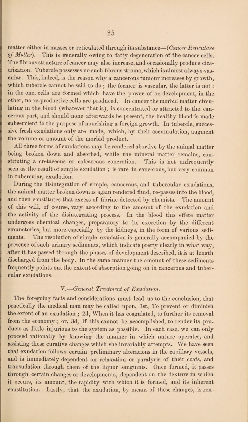 matter either in masses or reticulated through its substance—(Cancer Reticulare of Muller). This is generally owing to fatty degeneration of the cancer cells. The fibrous structure of cancer may also increase, and occasionally produce cica¬ trization. Tubercle possesses no such fibrous stroma, which is almost always vas¬ cular. This, indeed, is the reason why a cancerous tumour increases by growth, which tubercle cannot be said to do ; the former is vascular, the latter is not : in the one, cells are formed which have the power of re-development, in the other, no re-productive cells are produced. In cancer the morbid matter circu¬ lating in the blood (whatever that is), is concentrated or attracted to the can¬ cerous part, and should none afterwards be present, the healthy blood is made subservient to the purpose of nourishing a foreign growth. In tubercle, succes- i sive fresh exudations only are made, which, by their accumulation, augment the volume or amount of the morbid product. All three forms of exudations may be rendered abortive by the animal matter d being broken down and absorbed, while the mineral matter remains, con¬ 's stituting a cretaceous or calcareous concretion. This is not unfrequently >< seen as the result of simple exudation ; is rare in cancerous, but very common in tubercular, exudation. During the disintegration of simple, cancerous, and tubercular exudations, the animal matter broken down is again rendered fluid, re-passes into the blood, and then constitutes that excess of fibrine detected by chemists. The amount c of this will, of course, vary according to the amount of the exudation and d the activity of the disintegrating process. In the blood this effete matter l undergoes chemical changes, preparatory to its excretion by the different j? emunctories, but more especially by the kidneys, in the form of various sedi- r ments. The resolution of simple exudation is generally accompanied by the < presence of such urinary sediments, which indicate pretty clearly in what way, :.| after it has passed through the phases of development described, it is at length £ discharged from the body. In the same manner the amount of these sediments frequently points out the extent of absorption going on in cancerous and tuber- 1 cular exudations. V.—General Treatment of Exudation. The foregoing facts and considerations must lead us to the conclusion, that practically the medical man may be called upon, 1st, To prevent or diminish the extent of an exudation ; 2d, When it has coagulated, to further its removal from the economy; or, 3d, If this cannot be accomplished, to render its pro¬ ducts as little injurious to the system as possible. In each case, we can only proceed rationally by knowing the manner in which nature operates, and assisting those curative changes which she invariably attempts. We have seen that exudation follows certain preliminary alterations in the capillary vessels, and is immediately dependent on relaxation or paralysis of their coats, and transudation through them of the liquor sanguinis. Once formed, it passes through certain changes or developments, dependent on the texture in which it occurs, its amount, the rapidity with which it is formed, and its inherent constitution. Lastly, that the exudation, by means of these changes, is ren-