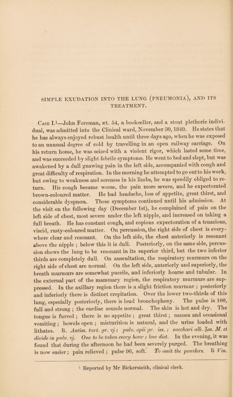 SIMPLE EXUDATION INTO THE LUNG (PNEUMONIA), AND ITS TREATMENT. Case I.1—John Foreman, aet. 54, a bookseller, and a stout plethoric indivi¬ dual, was admitted into the Clinical ward, November 80,1849. He states that he has always enjoyed robust health until three days ago, when he was exposed to an unusual degree of cold by travelling in an open railway carriage. On his return home, he was seized with a violent rigor, which lasted some time, and was succeeded by slight febrile symptoms. He went to bed and slept, but was awakened by a dull gnawing pain in the left side, accompanied with cough and great difficulty of respiration. In the morning he attempted to go out to his work, but owing to weakness and soreness in his limbs, he was speedily obliged to re¬ turn. His cough became worse, the pain more severe, and he expectorated brown-coloured matter. He had headache, loss of appetite, great thirst, and considerable dyspncea. These symptoms continued until his admission. At the visit on the following day (December 1st), he complained of pain on the left side of chest, most severe under the left nipple, and increased on taking a full breath. He has constant cough, and copious expectoration of a tenacious, viscid, rusty-coloured matter. On percussion, the right side of chest is every¬ where clear and resonant. On the left side, the chest anteriorly is resonant above the nipple ; below this it is dull. Posteriorly, on the same side, percus¬ sion shows the lung to be resonant in its superior third, but the two inferior thirds are completely dull. On auscultation, the respiratory murmurs on the right side of chest are normal. On the left side, anteriorly and superiorly, the breath murmurs are somewhat puerile, and interiorly hoarse and tubular. In the external part of the mammary region, the respiratory murmurs are sup¬ pressed. In the axillary region there is a slight friction murmur ; posteriorly and inferiorly there is distinct crepitation. Over the lower two-thirds of this lung, especially posteriorly, there is loud bronchophony. The pulse is 100, full and strong ; the cardiac sounds normal. The skin is hot and dry. The tongue is furred ; there is no appetite ; great thirst; nausea and occasional vomiting; bowels open ; micturition is natural, and the urine loaded with lithates. Antim. tart. gr. vj; pulv. opii gr. iss. ; sacchari alb. 3ss. M. et divide in pulv. vj. One to be taken every hour ; low diet. In the evening, it was found that during the afternoon he had been severely purged. The breathing is now easier ; pain relieved pulse 96, soft. To omit the powders. It Vin.