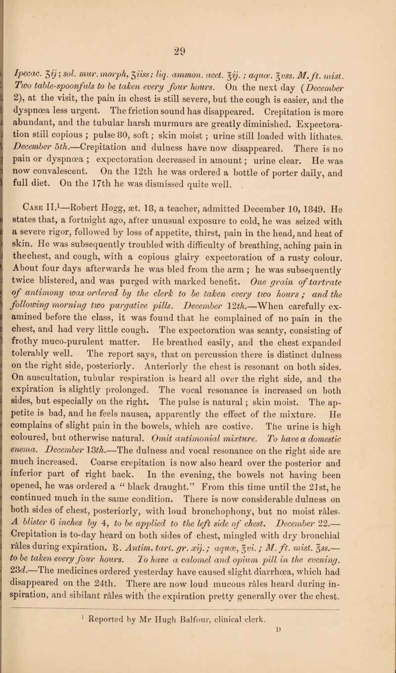 % Ipecac. I\ij; sol. mur. morph, 3iiss; liq. ammon. acet. %ij.; aquoe. %vss. M.ft. mist.. Two table-spoonfuls to be taken every four hours. On the next day (December - 2), at the visit, the pain in chest is still severe, but the cough is easier, and the E dyspnoea less urgent. The friction sound has disappeared. Crepitation is more f abundant, and the tubular harsh murmurs are greatly diminished. Expectora- d tion still copious ; pulse 80, soft; skin moist ; urine still loaded with lithates. [ December 5th.—Crepitation and dulness have now disappeared. There is no -I pain or dyspnoea ; expectoration decreased in amount; urine clear. He was 3 now convalescent. On the 12th he was ordered a bottle of porter daily, and i full diet. On the 17th he was dismissed quite well. Case II.1—Robert Hogg, set. 18, a teacher, admitted December 10, 1849. He g states that, a fortnight ago, after unusual exposure to cold, he was seized with E a severe rigor, followed by loss of appetite, thirst, pain in the head, and heat of .? skin. He was subsequently troubled with difficulty of breathing, aching pain in I thechest, and cough, with a copious glairy expectoration of a rusty colour. ^ About four days afterwards he was bled from the arm ; he was subsequently twice blistered, and was purged with marked benefit. One grain of tartrate | of antimony was ordered by the clerk to be taken every two hours; and the ^ following morning two purgative pills. December 12th.—When carefully ex¬ amined before the class, it was found that he complained of no pain in the chest, and had very little cough. The expectoration was scanty, consisting of frothy muco-purulent matter. He breathed easily, and the chest expanded tolerably well. The report says, that on percussion there is distinct dulness on the right side, posteriorly. Anteriorly the chest is resonant on both sides. On auscultation, tubular respiration is heard all over the right side, and the expiration is slightly prolonged. The vocal resonance is increased on both sides, but especially on the right. The pulse is natural; skin moist. The ap¬ petite is bad, and he feels nausea, apparently the effect of the mixture. He complains of slight pain in the bowels, which are costive. The urine is high coloured, but otherwise natural. Omit antimonial mixture. To have a domestic enema. December 13th.—The dulness and vocal resonance on the right side are much increased. Coarse crepitation is now also heard over the posterior and inferior part of right back. In the evening, the bowels not having been opened, he was ordered a u black draught.” From this time until the 21st, he continued much in the same condition. There is now considerable dulness on both sides of chest, posteriorly, with loud bronchophony, but no moist rales. A blister 6 inches by 4, to be applied to the left side of chest. December 22.—■ Crepitation is to-day heard on both sides of chest, mingled with dry bronchial rales during expiration. ffi. Antim. tart. gr. xif; aquae, %vi.; M. ft. mist. %ss.— to be taken every four hours. To have a calomel and opium pill in the evening. 23d.—The medicines ordered yesterday have caused slight diarrhoea, which had disappeared on the 24th. There are now loud mucous rales heard during in¬ spiration, and sibilant rales with the expiration pretty generally over the chest. 1 Reported by Mr Hugh Balfour, clinical clerk. D