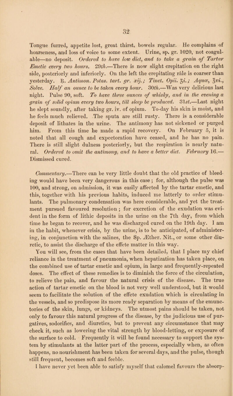 Tongue furred, appetite lost, great thirst, bowels regular. He complains of hoarseness, and loss of voice to some extent. Urine, sp. gr. 1020, not coagul- able—no deposit. Ordered to have low diet, and to take a grain of Tartar Emetic every two hours. 29th.—There is now slight crepitation on the right side, posteriorly and inferiorly. On the left the crepitating rale is coarser than yesterday. It. Antimon. Potas. tart. gr. ocif; Tinct. Opii. Xf.; Aquae, %vi., Solve. Half an ounce to be taken every hour. 30th.—Was very delirious last night. Pulse 90, soft. To have three ounces of whisky, and in the evening a grain of solid opium every two hours, till sleep be produced. 31 st.—Last night he slept soundly, after taking gr. iv. of opium. To-day his skin is moist, and he feels much relieved. The sputa are still rusty. There is a considerable deposit of lithates in the urine. The antimony has not sickened or purged him. From this time he made a rapid recovery. On February 5, it is noted that all cough and expectoration have ceased, and he has no pain. There is still slight dulness posteriorly, but the respiration is nearly natu¬ ral. Ordered to omit the antimony, and to have a better diet. February 16.— Dismissed cured. Commentary.—There can be very little doubt that the old practice of bleed¬ ing would have been very dangerous in this case ; for, although the pulse was 100, and strong, on admission, it was easily affected by the tartar emetic, and this, together with his previous habits, induced me latterly to order stimu¬ lants. The pulmonary condensation was here considerable, and yet the treat¬ ment pursued favoured resolution ; for excretion of the exudation was evi¬ dent in the form of lithic deposits in the urine on the 7th day, from which time he began to recover, and he was discharged cured on the 19th day. I am in the habit, whenever crisis, by the urine, is to be anticipated, of administer¬ ing, in conjunction with the salines, the Sp. iEther. Nit., or some other diu¬ retic, to assist the discharge of the effete matter in this way. You will see, from the cases that have been detailed, that I place my chief reliance in the treatment of pneumonia, when hepatization has taken place, on the combined use of tartar emetic and opium, in large and frequently-repeated doses. The effect of these remedies is to diminish the force of the circulation, to relieve the pain, and favour the natural crisis of the disease. The true action of tartar emetic on the blood is not very well understood, but it would seem to facilitate the solution of the effete exudation which is circulating in the vessels, and so predispose its more ready separation by means of the ernunc- tories of the skin, lungs, or kidneys. The utmost pains should be taken, not only to favour this natural progress of the disease, by the judicious use of pur¬ gatives, sodorifics, and diuretics, but to prevent any circumstance that may check it, such as lowering the vital strength by blood-letting, or exposure of the surface to cold. Frequently it will be found necessary to support the sys¬ tem by stimulants at the latter part of the process, especially when, as often happens, no nourishment has been taken for several days, and the pulse, though still frequent, becomes soft and feeble. I have never yet been able to satisfy myself that calomel favours the absorp-