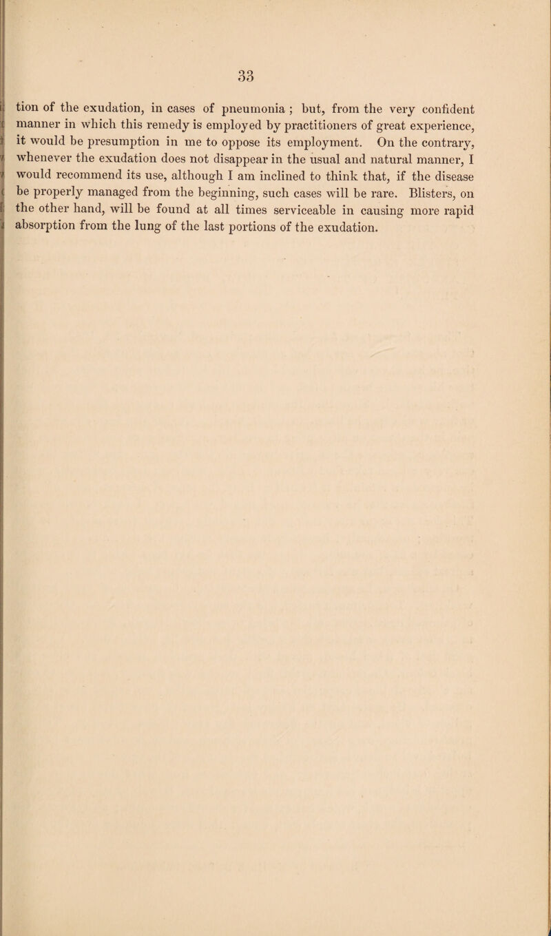 tion of the exudation, in cases of pneumonia ; but, from the very confident manner in which this remedy is employed by practitioners of great experience, it would be presumption in me to oppose its employment. On the contrary, whenever the exudation does not disappear in the usual and natural manner, I would recommend its use, although I am inclined to think that, if the disease be properly managed from the beginning, such cases will be rare. Blisters, on the other hand, will be found at all times serviceable in causing more rapid absorption from the lung of the last portions of the exudation.