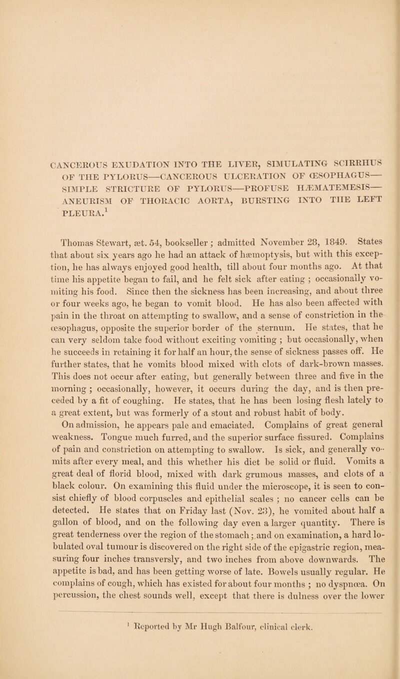 CANCEROUS EXUDATION INTO THE LIVER, SIMULATING SCIRRHUS OF THE PYLORUS—CANCEROUS ULCERATION OF (ESOPHAGUS— SIMPLE STRICTURE OF PYLORUS—PROFUSE HiEMATEMESIS— ANEURISM OF THORACIC AORTA, BURSTING INTO THE LEFT PLEURA.1 Thomas Stewart, set. 54, bookseller ; admitted November 28, 1849. States that about six years ago he had an attack of haemoptysis, but with this excep¬ tion, he has always enjoyed good health, till about four months ago. At that time his appetite began to fail, and he felt sick after eating ; occasionally vo¬ miting his food. Since then the sickness has been increasing, and about three or four weeks ago, he began to vomit blood. He has also been affected with pain in the throat on attempting to swallow, and a sense of constriction in the oesophagus, opposite the superior border of the sternum. He states, that he can very seldom take food without exciting vomiting ; but occasionally, when he succeeds in retaining it for half an hour, the sense of sickness passes off. He further states, that he vomits blood mixed with clots of dark-brown masses. This does not occur after eating, but generally between three and five in the morning ; occasionally, however, it occurs during the day, and is then pre¬ ceded by a fit of coughing. He states, that he has been losing flesh lately to a great extent, but was formerly of a stout and robust habit of body. On admission, he appears pale and emaciated. Complains of great general weakness. Tongue much furred, and the superior surface fissured. Complains of pain and constriction on attempting to swallow. Is sick, and generally vo¬ mits after every meal, and this whether his diet be solid or fluid. Vomits a great deal of florid blood, mixed with dark grumous masses, and clots of a black colour. On examining this fluid under the microscope, it is seen to con¬ sist chiefly of blood corpuscles and epithelial scales ; no cancer cells can be detected. He states that on Friday last (Nov. 28), he vomited about half a gallon of blood, and on the following day even a larger quantity. There is great tenderness over the region of the stomach; and on examination, a hard ta¬ bulated oval tumour is discovered on the right side of the epigastric region, mea¬ suring four inches transversly, and two inches from above downwards. The appetite is bad, and has been getting worse of late. Bow^els usually regular. He complains of cough, which has existed for about four months ; no dyspnoea. On percussion, the chest sounds well, except that there is dulness over the lower
