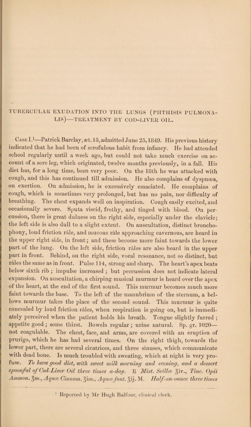 TUBERCULAR EXUDATION INTO THE LUNGS (PHTHISIS PULMONA- LIS)—TREATMENT BY COD-LIVER OIL. Case I.1—Patrick Barclay, set. 15, admitted June 25,1849. His previous history i indicated that he had been of scrofulous habit from infancy. He had attended S school regularly until a week ago, but could not take much exercise on ac- ) count of a sore leg, which originated, twelve months previously, in a fall. His ) diet has, for a long time, been very poor. On the 18th he was attacked with cough, and this has continued till admission. Pie also complains of dyspnoea, > on exertion. On admission, he is excessively emaciated. He complains of ) cough, which is sometimes very prolonged, but has no pain, nor difficulty of breathing. The chest expands well on inspiration. Cough easily excited, and * occasionally severe. Sputa viscid, frothy, and tinged with blood. On per- > cussion, there is great dulness on the right side, especially under the clavicle; the left side is also dull to a slight extent. On auscultation, distinct broncho- | phony, loud friction rale, and mucous rale approaching cavernous, are heard in S the upper right side, in front; and these become more faint towards the lower 3 part of the lung. On the left side, friction rales are also heard in the upper | part in front. Behind, on the right side, vocal resonance, not so distinct, but rales the same as in front. Pulse 114, strong and sharp. The heart’s apex beats below sixth rib ; impulse increased ; but percussion does not indicate lateral expansion. On auscultation, a chirping musical murmur is heard over the apex of the heart, at the end of the first sound. This murmur becomes much more faint towards the base. To the left of the manubrium of the sternum, a bel¬ lows murmur takes the place of the second sound. This murmur is quite I concealed by loud friction rales, when respiration is going on, but is immedi¬ ately perceived when the patient holds his breath. Tongue slightly furred ; S appetite good ; some thirst. Bowels regular; urine natural. Sp. gr. 1020— not coagulable. The chest, face, and arms, are covered with an eruption of prurigo, which he has had several times. On the right thigh, towards the lower part, there are several cicatrices, and three sinuses, which communicate with dead bone. Is much troubled with sweating, which at night is very pro¬ fuse. To have good diet, with sweet milk morning and evening, and a dessert | spoonful of God-Liver Oil three times a-day. If Mist. Scilice §iv., Tine. Opii Ammon, ^ss., Aquce Ginnam. ^iss., Aquce font. §ij. M. Half-an-ounce three times